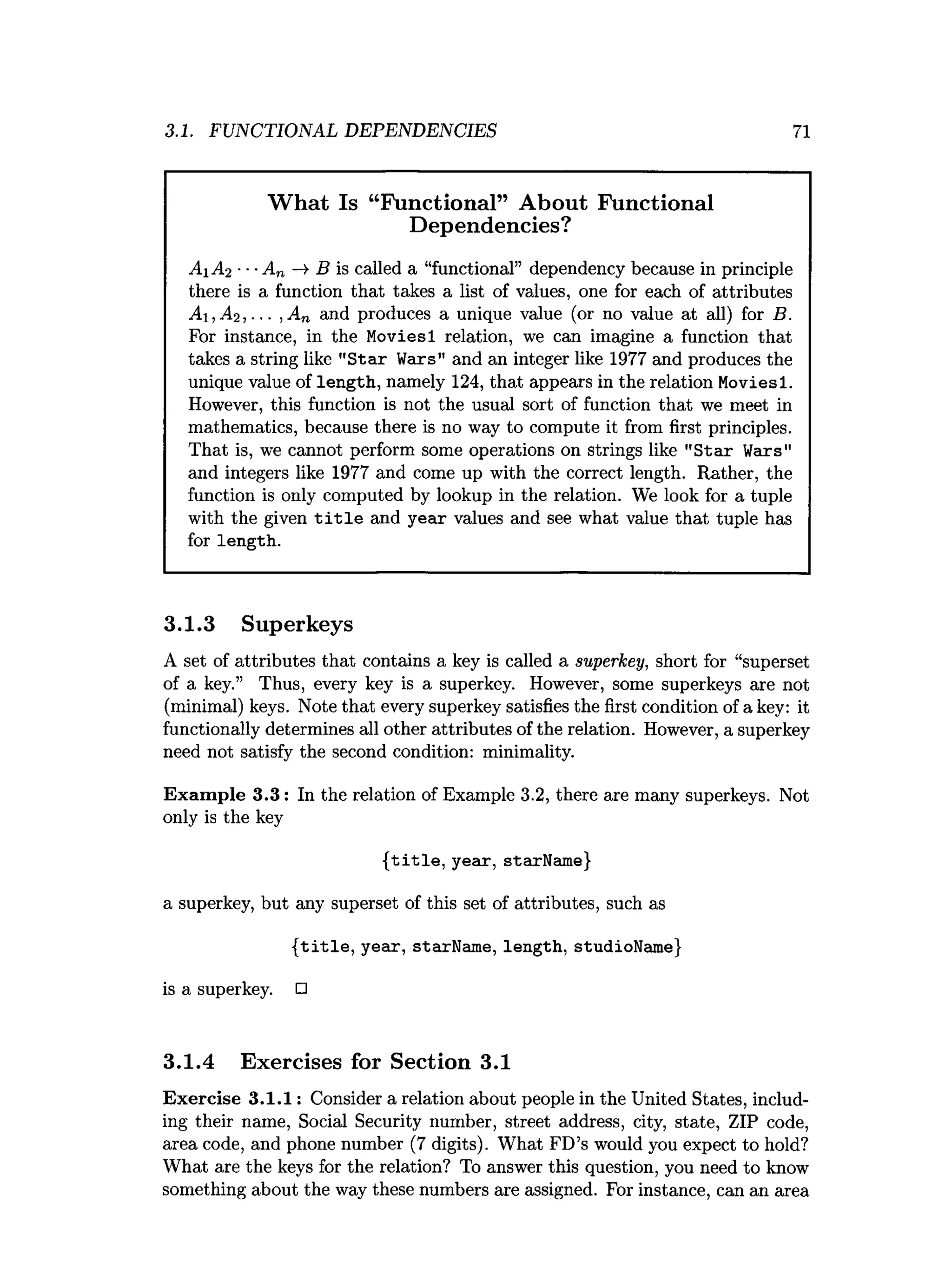 3.1. FUNCTIONAL DEPENDENCIES 71
What Is “Functional” About Functional
Dependencies?
A1 A2 ■■■An —
» B is called a “functional” dependency because in principle
there is a function that takes a list of values, one for each of attributes
A i,A 2 ,... , An and produces a unique value (or no value at all) for B.
For instance, in the Moviesl relation, we can imagine a function that
takes a string like "Star Wars" and an integer like 1977 and produces the
unique value of length, namely 124,that appears in the relation Moviesl.
However, this function is not the usual sort of function that we meet in
mathematics, because there is no way to compute it from first principles.
That is, we cannot perform some operations on strings like "Star Wars"
and integers like 1977 and come up with the correct length. Rather, the
function is only computed by lookup in the relation. We look for a tuple
with the given title and year values and see what value that tuple has
for length.
3.1.3 Superkeys
A set of attributes that contains a key is called a superkey, short for “superset
of a key.” Thus, every key is a superkey. However, some superkeys are not
(minimal) keys. Note that every superkey satisfies the first condition of a key: it
functionally determines all other attributes of the relation. However, a superkey
need not satisfy the second condition: minimality.
Exam ple 3.3: In the relation of Example 3.2, there are many superkeys. Not
only is the key
{title, year, starName}
a superkey, but any superset of this set of attributes, such as
{title, year, starName, length, studioName}
is a superkey. □
3.1.4 Exercises for Section 3.1
Exercise 3.1.1: Consider a relation about people in the United States, includ­
ing their name, Social Security number, street address, city, state, ZIP code,
area code, and phone number (7 digits). What FD’s would you expect to hold?
What are the keys for the relation? To answer this question, you need to know
something about the way these numbers are assigned. For instance, can an area
 