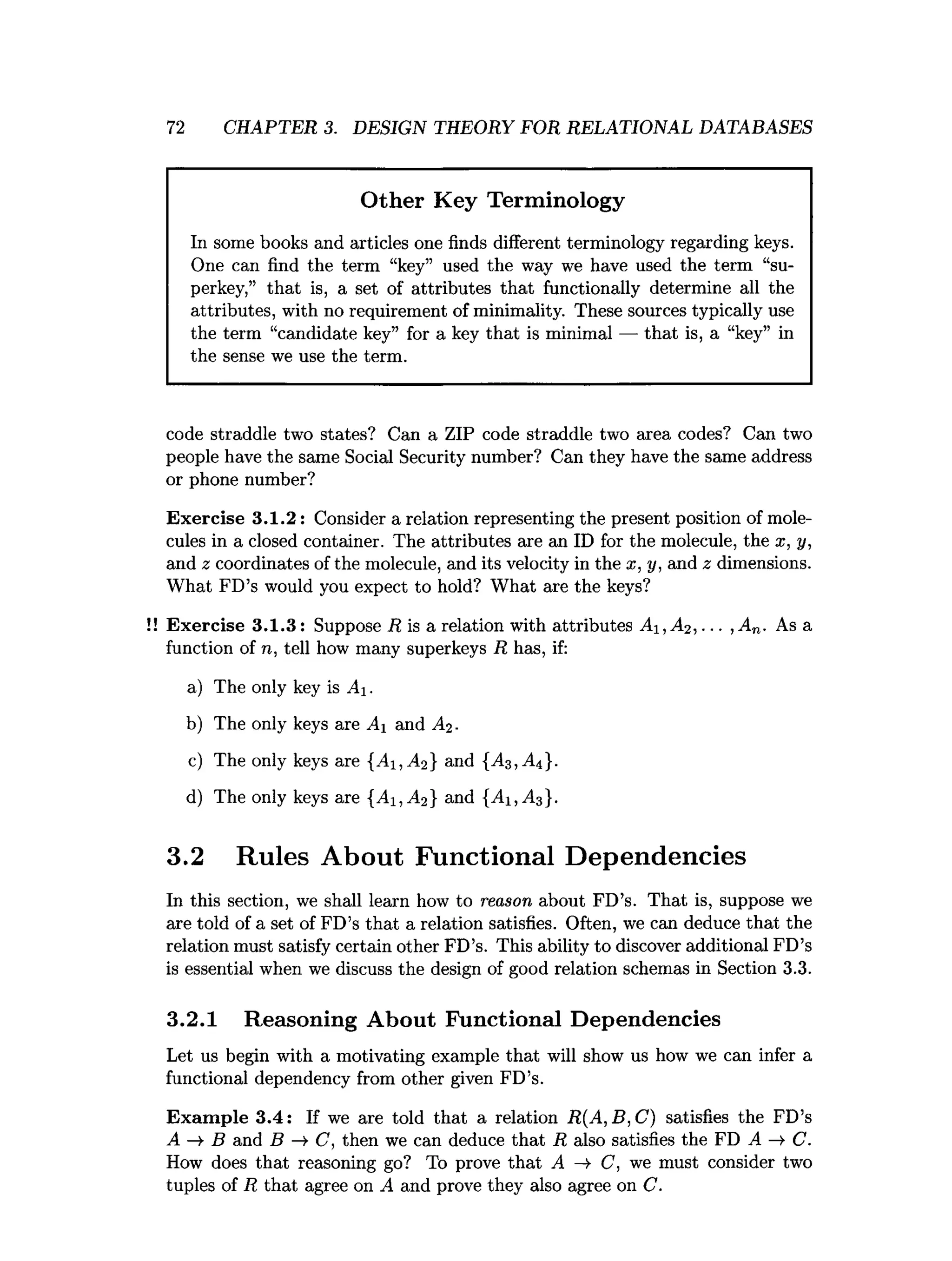 72 CHAPTER 3. DESIGN THEORY FOR RELATIONAL DATABASES
Other Key Terminology
In some books and articles one finds different terminology regarding keys.
One can find the term “key” used the way we have used the term “su­
perkey,” that is, a set of attributes that functionally determine all the
attributes, with no requirement of minimality. These sources typically use
the term “candidate key” for a key that is minimal — that is, a “key” in
the sense we use the term.
code straddle two states? Can a ZIP code straddle two area codes? Can two
people have the same Social Security number? Can they have the same address
or phone number?
Exercise 3.1.2: Consider a relation representing the present position of mole­
cules in a closed container. The attributes are an ID for the molecule, the x, y,
and z coordinates of the molecule, and its velocity in the x, y, and z dimensions.
What FD’s would you expect to hold? What are the keys?
Exercise 3.1.3: Suppose R is a relation with attributes A 1,A 2,... ,An. As a
function of n, tell how many superkeys R has, if:
a) The only key is Ai.
b) The only keys are Ai and Ai-
c) The only keys are { y li,^ } and {Ag,Ai}.
d) The only keys are {^1, ^ 2} and
3.2 Rules About Functional Dependencies
In this section, we shall learn how to reason about FD’s. That is, suppose we
are told of a set of FD’s that a relation satisfies. Often, we can deduce that the
relation must satisfy certain other FD’s. This ability to discover additional FD’s
is essential when we discuss the design of good relation schemas in Section 3.3.
3.2.1 Reasoning About Functional Dependencies
Let us begin with a motivating example that will show us how we can infer a
functional dependency from other given FD’s.
Exam ple 3.4: If we are told that a relation R(A, B, C) satisfies the FD’s
A —
>B and B —
>C, then we can deduce that R also satisfies the FD A —
>C.
How does that reasoning go? To prove that A C, we must consider two
tuples of R that agree on A and prove they also agree on C.
 