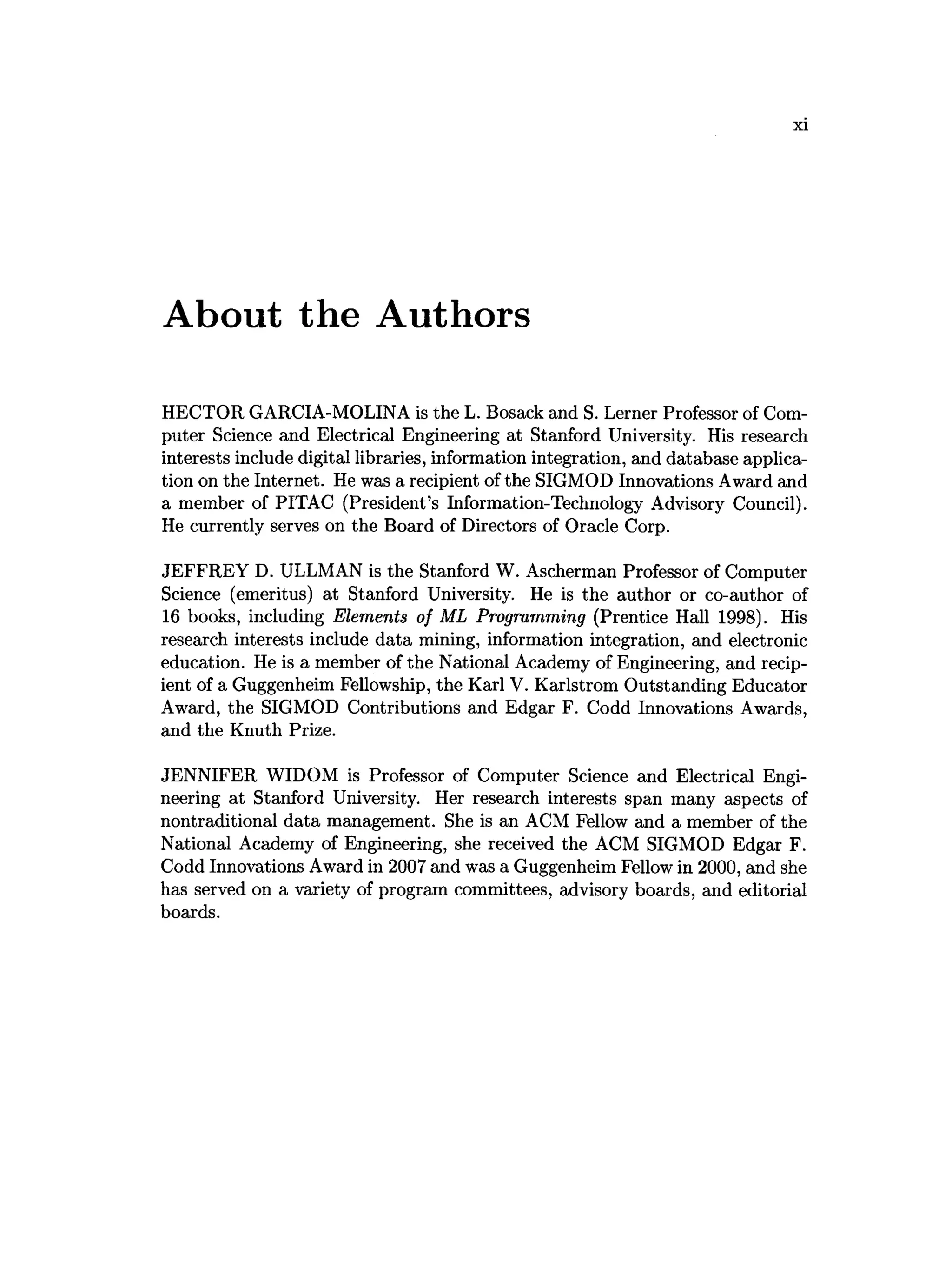 About the Authors
HECTOR GARCIA-MOLINA is the L. Bosack and S. Lerner Professor of Com­
puter Science and Electrical Engineering at Stanford University. His research
interests include digital libraries, information integration, and database applica­
tion on the Internet. He was a recipient of the SIGMOD Innovations Award and
a member of PITAC (President’s Information-Technology Advisory Council).
He currently serves on the Board of Directors of Oracle Corp.
JEFFREY D. ULLMAN is the Stanford W. Ascherman Professor of Computer
Science (emeritus) at Stanford University. He is the author or co-author of
16 books, including Elements of ML Programming (Prentice Hall 1998). His
research interests include data mining, information integration, and electronic
education. He is a member of the National Academy of Engineering, and recip­
ient of a Guggenheim Fellowship, the Karl V. Karlstrom Outstanding Educator
Award, the SIGMOD Contributions and Edgar F. Codd Innovations Awards,
and the Knuth Prize.
JENNIFER WIDOM is Professor of Computer Science and Electrical Engi­
neering at Stanford University. Her research interests span many aspects of
nontraditional data management. She is an ACM Fellow and a member of the
National Academy of Engineering, she received the ACM SIGMOD Edgar F.
Codd Innovations Award in 2007 and was a Guggenheim Fellow in 2000, and she
has served on a variety of program committees, advisory boards, and editorial
boards.
 