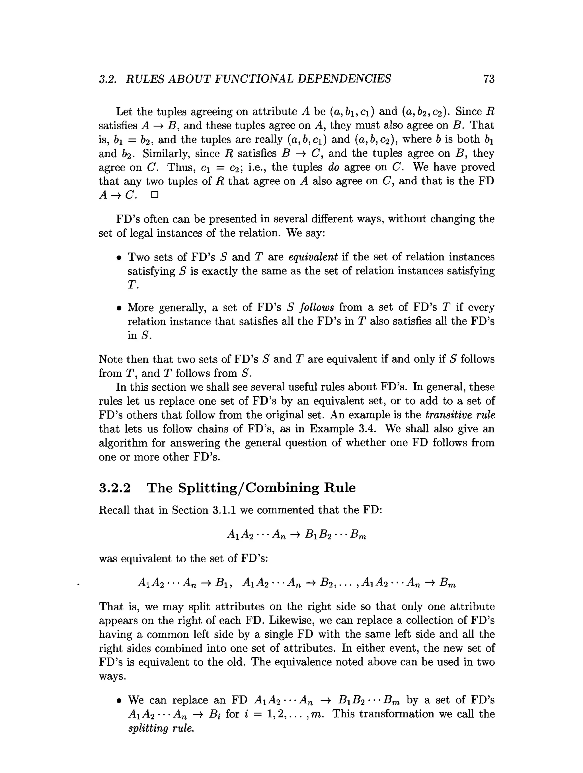 3.2. RULES ABOUT FUNCTIONAL DEPENDENCIES 73
Let the tuples agreeing on attribute A be (a, 61,C i) and (0 ,62, 02). Since R
satisfies A B , and these tuples agree on A, they must also agree on B. That
is, 61 = 62, and the tuples are really (a,b,Ci) and (0, 6,02), where 6 is both 61
and 62. Similarly, since R satisfies B C, and the tuples agree on B, they
agree on C. Thus, c = C
2; i.e., the tuples do agree on C. We have proved
that any two tuples of R that agree on A also agree on C, and that is the FD
A ^ C . □
FD’s often can be presented in several different ways, without changing the
set of legal instances of the relation. We say:
• Two sets of FD’s 5 and T are equivalent if the set of relation instances
satisfying S is exactly the same as the set of relation instances satisfying
T.
• More generally, a set of FD’s S follows from a set of FD’s T if every
relation instance that satisfies all the FD’s in T also satisfies all the FD’s
in S.
Note then that two sets of FD’s S and T are equivalent if and only if S follows
from T, and T follows from S.
In this section we shall see several useful rules about FD’s. In general, these
rules let us replace one set of FD’s by an equivalent set, or to add to a set of
FD’s others that follow from the original set. An example is the transitive rule
that lets us follow chains of FD’s, as in Example 3.4. We shall also give an
algorithm for answering the general question of whether one FD follows from
one or more other FD’s.
3.2.2 The Splitting/Combining Rule
Recall that in Section 3.1.1 we commented that the FD:
Ai A2 ■••An —
> Bi B2 ■■■Bm
was equivalent to the set of FD’s:
A1A2 ■
■
■
An —
»
•B, A1A2 •■
■
An -* B2, ... ,A1A2 ■
■
■
An —
>Bm
That is, we may split attributes on the right side so that only one attribute
appears on the right of each FD. Likewise, we can replace a collection of FD’s
having a common left side by a single FD with the same left side and all the
right sides combined into one set of attributes. In either event, the new set of
FD’s is equivalent to the old. The equivalence noted above can be used in two
ways.
• We can replace an FD A A 2 ---An —
> B B 2 ■■■Bm by a set of FD’s
A iA 2 ■■■
An —
s
>Bi for i = 1,2,... ,m. This transformation we call the
splitting rule.
 