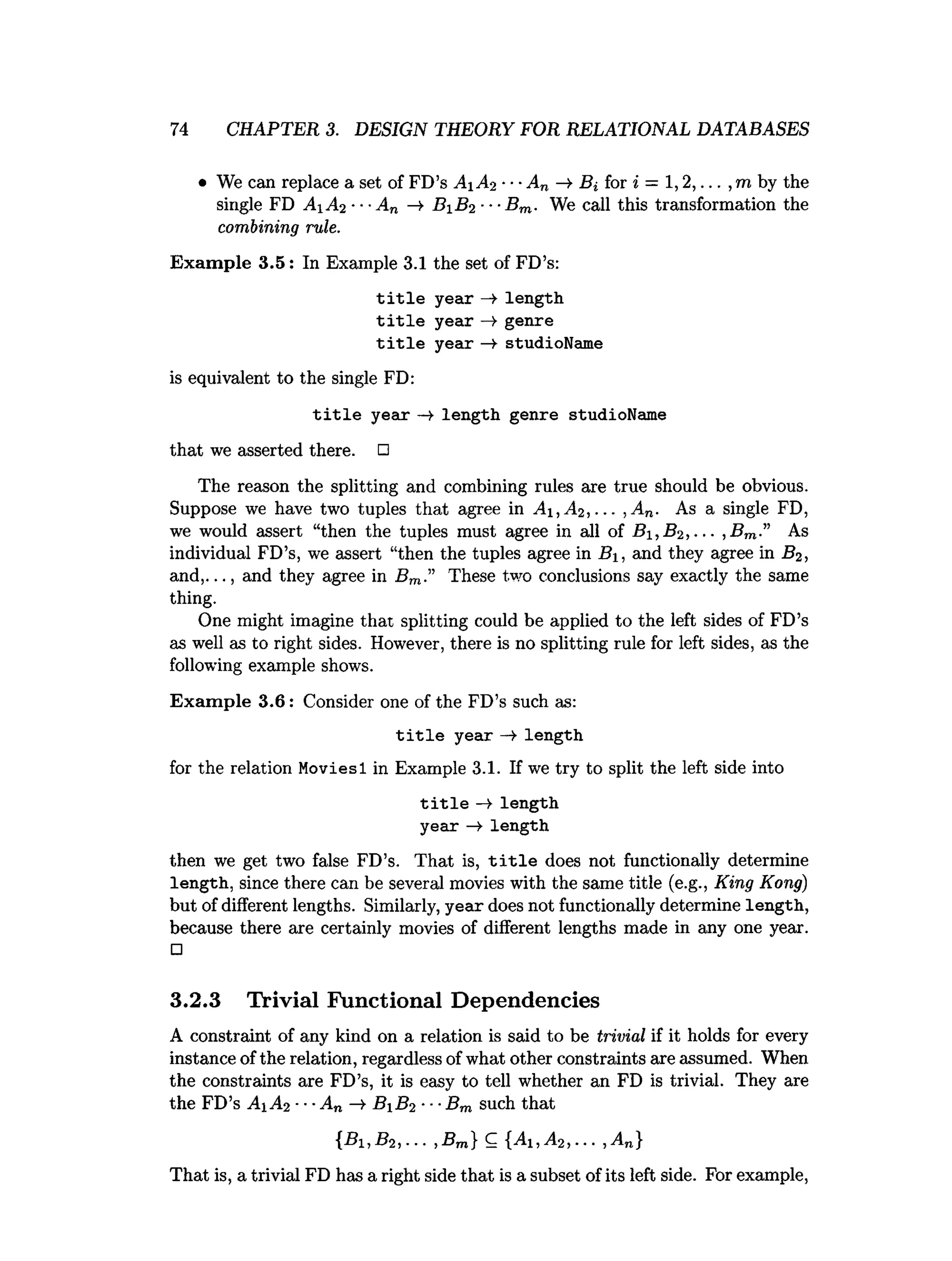 74 CHAPTER 3. DESIGN THEORY FOR RELATIONAL DATABASES
• We can replace a set of FD’s A 1 A2 ■■■An Bi for i = 1,2,... ,m by the
single FD A±A2 ■■■
An —
> B 1 B2 ■■■
Bm. We call this transformation the
combining rule.
Exam ple 3.5: In Example 3.1 the set of FD’s:
title year —►length
title year —
>genre
title year —
¥ studioName
is equivalent to the single FD:
title year —►length genre studioName
that we asserted there. □
The reason the splitting and combining rules axe true should be obvious.
Suppose we have two tuples that agree in A i,A 2 ,... ,A n. As a single FD,
we would assert “then the tuples must agree in all of B i,B 2,... ,B m.” As
individual FD’s, we assert “then the tuples agree in B, and they agree in B2,
and,..., and they agree in Bm.” These two conclusions say exactly the same
thing.
One might imagine that splitting could be applied to the left sides of FD’s
as well as to right sides. However, there is no splitting rule for left sides, as the
following example shows.
Exam ple 3.6: Consider one of the FD’s such as:
title year —
t length
for the relation Moviesl in Example 3.1. If we try to split the left side into
title —
> length
year length
then we get two false FD’s. That is, t i t l e does not functionally determine
length, since there can be several movies with the same title (e.g., King Kong)
but of different lengths. Similarly, year does not functionally determine length,
because there are certainly movies of different lengths made in any one year.
□
3.2.3 Trivial Functional Dependencies
A constraint of any kind on a relation is said to be trivial if it holds for every
instance of the relation, regardless of what other constraints are assumed. When
the constraints are FD’s, it is easy to tell whether an FD is trivial. They are
the FD’s Ai A2 ■■■An — ByB2 ■■■
Bm such that
{B1,B2,... ,B m} C {Ai ,A 2,... ,A n}
That is, a trivial FD has a right side that is a subset of its left side. For example,
 