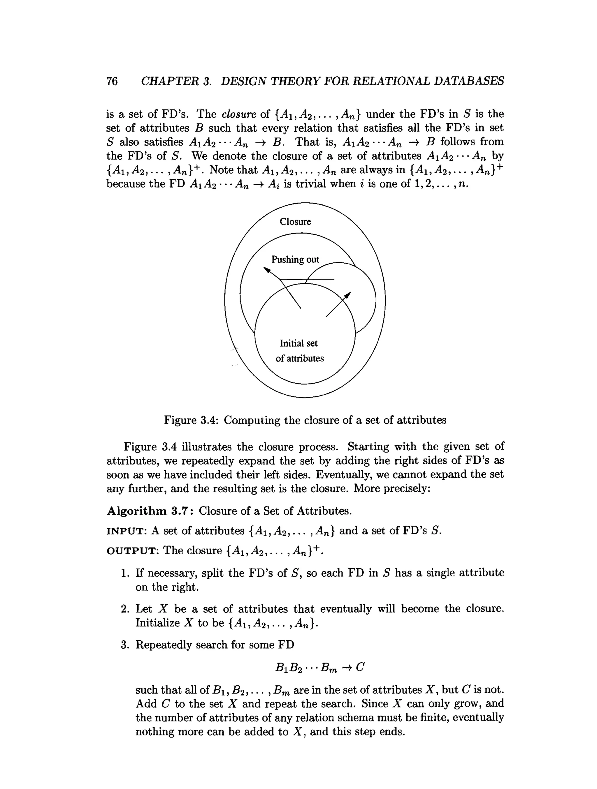 76 CHAPTER 3. DESIGN THEORY FOR RELATIONAL DATABASES
is a set of FD’s. The closure of {A i,A 2 , ... , An} under the FD’s in S is the
set of attributes B such that every relation that satisfies all the FD’s in set
S also satisfies A1A2 ---A„ —
►B. That is, AiA2 ■■■
An -» B follows from
the FD’s of S. We denote the closure of a set of attributes A A2 ■■•A n by
{A i,A 2 ,... ,A n}+. Note that A i,A 2,... ,A n are always in {A ,A 2 ,... ,A n}+
because the FD Ai A2 •■•An ►
Ai is trivial when i is one of 1,2,... ,n.
Figure 3.4: Computing the closure of a set of attributes
Figure 3.4 illustrates the closure process. Starting with the given set of
attributes, we repeatedly expand the set by adding the right sides of FD’s as
soon as we have included their left sides. Eventually, we cannot expand the set
any further, and the resulting set is the closure. More precisely:
A lgorithm 3.7: Closure of a Set of Attributes.
INPUT: A set of attributes {A i,A 2 , ... ,An} and a set of FD’s S.
OUTPUT: The closure {A i,A 2 ,... ,A n}+.
1. If necessary, split the FD’s of 5, so each FD in S has a single attribute
on the right.
2. Let X be a set of attributes that eventually will become the closure.
Initialize X to be {^1,^ 2,... ,An}.
3. Repeatedly search for some FD
Bi B2 ■■■
Bm C
such that all of £?i, B2,... , Bm are in the set of attributes X , but C is not.
Add C to the set X and repeat the search. Since X can only grow, and
the number of attributes of any relation schema must be finite, eventually
nothing more can be added to X, and this step ends.
 