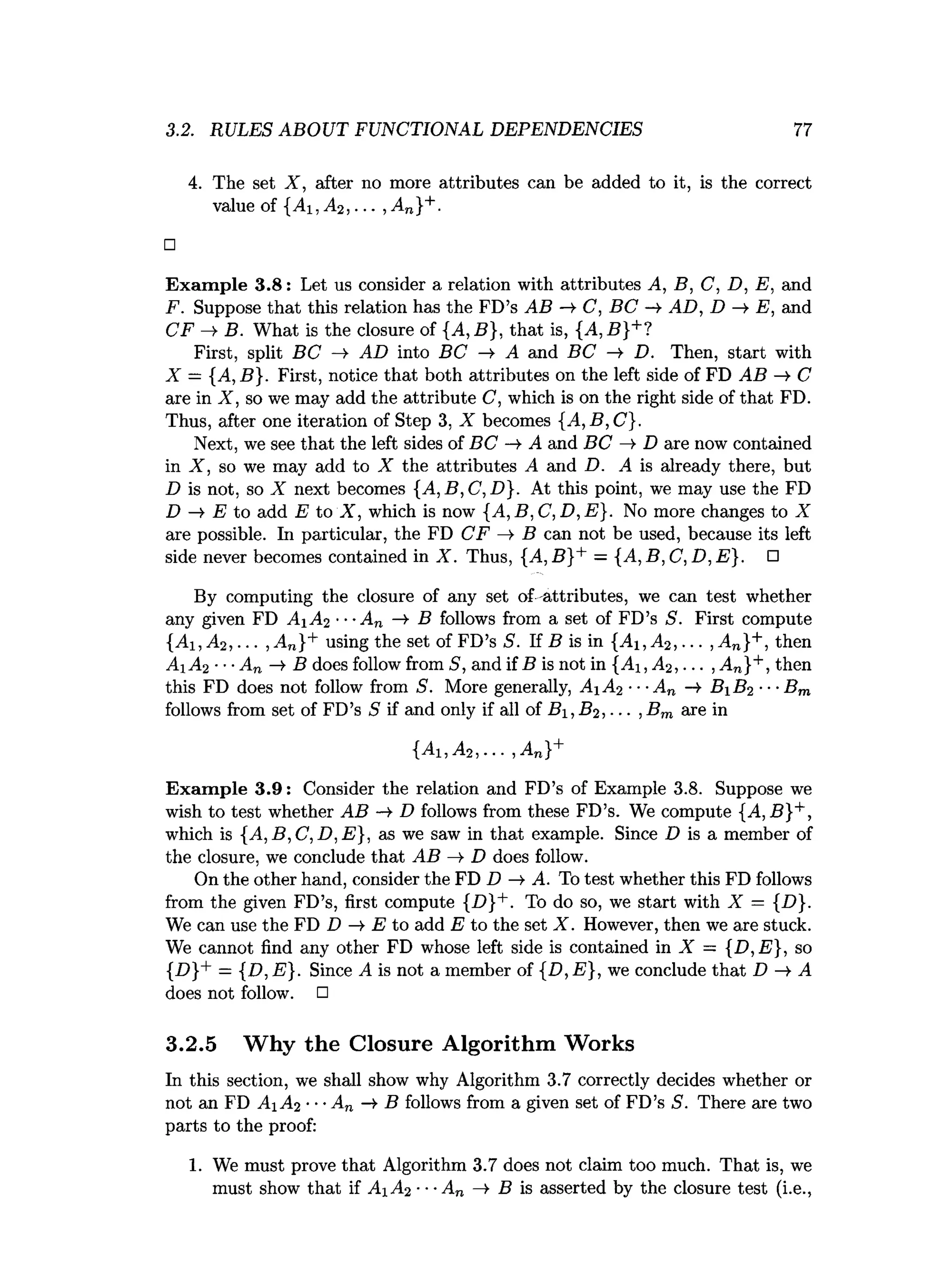 3.2. RULES ABOUT FUNCTIONAL DEPENDENCIES 77
4. The set X , after no more attributes can be added to it, is the correct
value of {Ai ,A 2, ... , A„}+.
□
Exam ple 3.8: Let us consider a relation with attributes A, B, C, D, E, and
F. Suppose that this relation has the FD’s AB —
>
•C, BC -» AD, D —
» E, and
CF —
>B. What is the closure of {A, B}, that is, {A ,B }+?
First, split BC —
> AD into BC —
> A and BC —
> D. Then, start with
X — {A, B}. First, notice that both attributes on the left side of FD AB —
» C
are in X , so we may add the attribute C, which is on the right side of that FD.
Thus, after one iteration of Step 3, X becomes {A,B,C}.
Next, we see that the left sides of BC ->• A and BC —
» D are now contained
in X , so we may add to X the attributes A and D. A is already there, but
D is not, so X next becomes {A,B,C ,D }. At this point, we may use the FD
D -> E to add E to X , which is now {A, B, C, D, E}. No more changes to X
are possible. In particular, the FD CF —
>B can not be used, because its left
side never becomes contained in X . Thus, {A ,B }+ — {A ,B ,C ,D ,E }. □
By computing the closure of any set of -attributes, we can test whether
any given FD Ai A2 ■■•An -¥ B follows from a set of FD’s S. First compute
{j4i, A2, ... , An}+ using the set of FD’s S. If B is in {Ai ,A 2, ... ,An}+, then
A A 2 ■■■An ->B does follow from S, and if B is not in {Ai ,A 2, ... ,An}+, then
this FD does not follow from S. More generally, A A 2 -- ■
An —
*
• B B 2 ■■■Bm
follows from set of FD’s S if and only if all of B, B2, ... ,Bm are in
{A i,A 2, ... , An}+
Exam ple 3.9: Consider the relation and FD’s of Example 3.8. Suppose we
wish to test whether AB -* D follows from these FD’s. We compute {A, B}+,
which is {A ,B ,C ,D ,E }, as we saw in that example. Since D is a member of
the closure, we conclude that AB —
>
•D does follow.
On the other hand, consider the FD D —
¥ A. To test whether this FD follows
from the given FD’s, first compute {D}+. To do so, we start with X = {D}.
We can use the FD D —
►
E to add E to the set X . However, then we are stuck.
We cannot find any other FD whose left side is contained in X — {D ,E }, so
{D}+ = {D, E}. Since A is not a member of {D, E}, we conclude that D A
does not follow. □
3.2.5 Why the Closure Algorithm Works
In this section, we shall show why Algorithm 3.7 correctly decides whether or
not an FD A A2 ■■•An -> B follows from a given set of FD’s S. There are two
parts to the proof:
1. We must prove that Algorithm 3.7 does not claim too much. That is, we
must show that if A A2 ■•■A„ —
>B is asserted by the closure test (i.e.,
 