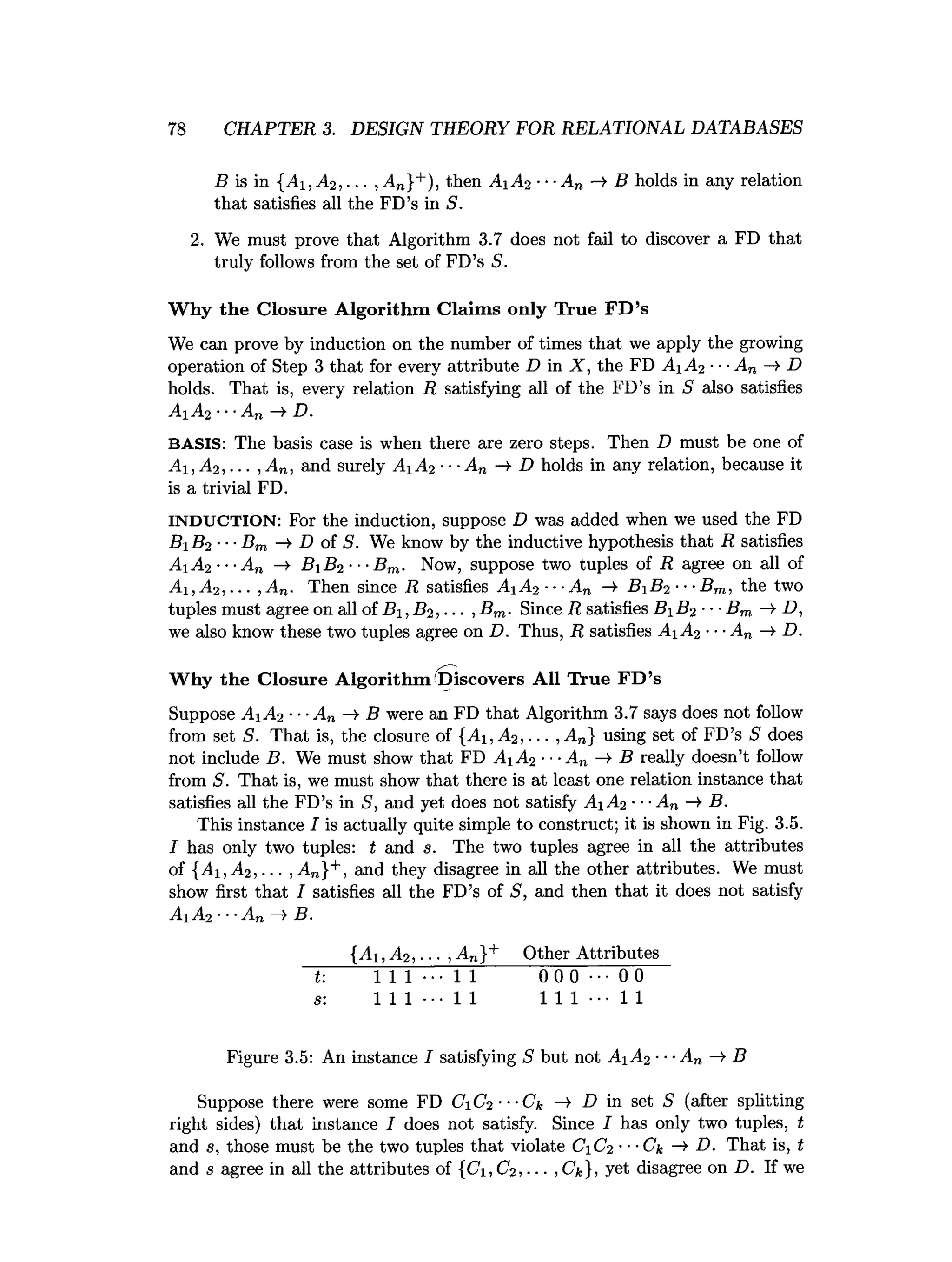 78 CHAPTER 3. DESIGN THEORY FOR RELATIONAL DATABASES
B is in {Ai ,A 2, ••■>An}+), then Ai A2 ■■■
An -» B holds in any relation
that satisfies all the FD’s in S.
2. We must prove that Algorithm 3.7 does not fail to discover a FD that
truly follows from the set of FD’s S.
W hy the Closure Algorithm Claim s only True F D ’s
We can prove by induction on the number of times that we apply the growing
operation of Step 3 that for every attribute D in X, the FD A A 2 ■■■
A„ —
>D
holds. That is, every relation R satisfying all of the FD’s in S also satisfies
A1 A2 ■■■An —
>D.
BASIS: The basis case is when there are zero steps. Then D must be one of
A1,A 2,... ,An. and surely AiA% ■■■
An -¥ D holds in any relation, because it
is a trivial FD.
INDUCTION: For the induction, suppose D was added when we used the FD
Bi B2 ■■■
Bm —
>
■D of S. We know by the inductive hypothesis that R satisfies
A1A2 ---A„ —
> B B 2-■-Bm. Now, suppose two tuples of R agree on all of
Alt A2, ... , An. Then since R satisfies A iA2 ■
■
■An -¥ B B 2 ■••Bm, the two
tuples must agree on all of B i, B2, ... ,Bm. Since R satisfies B B 2 •■■Bm —
>
■D,
we also know these two tuples agree on D. Thus, R satisfies A iA 2 ■■■
An —
l D.
W hy the Closure A lgorithm 'discovers All True F D ’s
Suppose AA2 •••A„ B were an FD that Algorithm 3.7 says does not follow
from set S. That is, the closure of {Ai, A2, ... ,A„} using set of FD’s S does
not include B. We must show that FD Ai A2 ■■■
An —
>B really doesn’t follow
from S. That is, we must show that there is at least one relation instance that
satisfies all the FD’s in S, and yet does not satisfy A A 2■■■
An B.
This instance I is actually quite simple to construct; it is shown in Fig. 3.5.
I has only two tuples: t and s. The two tuples agree in all the attributes
of {Ai ,A2,. .. , An}+, and they disagree in all the other attributes. We must
show first that I satisfies all the FD’s of S, and then that it does not satisfy
A A 2 ■■■
An —
>B.
{Ai ,A 2, ... ,An}+ Other Attributes
~J: 1 1 1 ••• 1 1 0 0 0 0 0
s: 1 1 1 •■• 1 1 1 1 1 ••• 1 1
Figure 3.5: An instance I satisfying S but not A A 2■■■
An B
Suppose there were some FD CC2 ■■■Ck —
> D in set S (after splitting
right sides) that instance I does not satisfy. Since I has only two tuples, t
and s, those must be the two tuples that violate CC2 ■■-Ck -* D. That is, t
and s agree in all the attributes of {Ci, C2, ... ,Ck}, yet disagree on D. If we
 