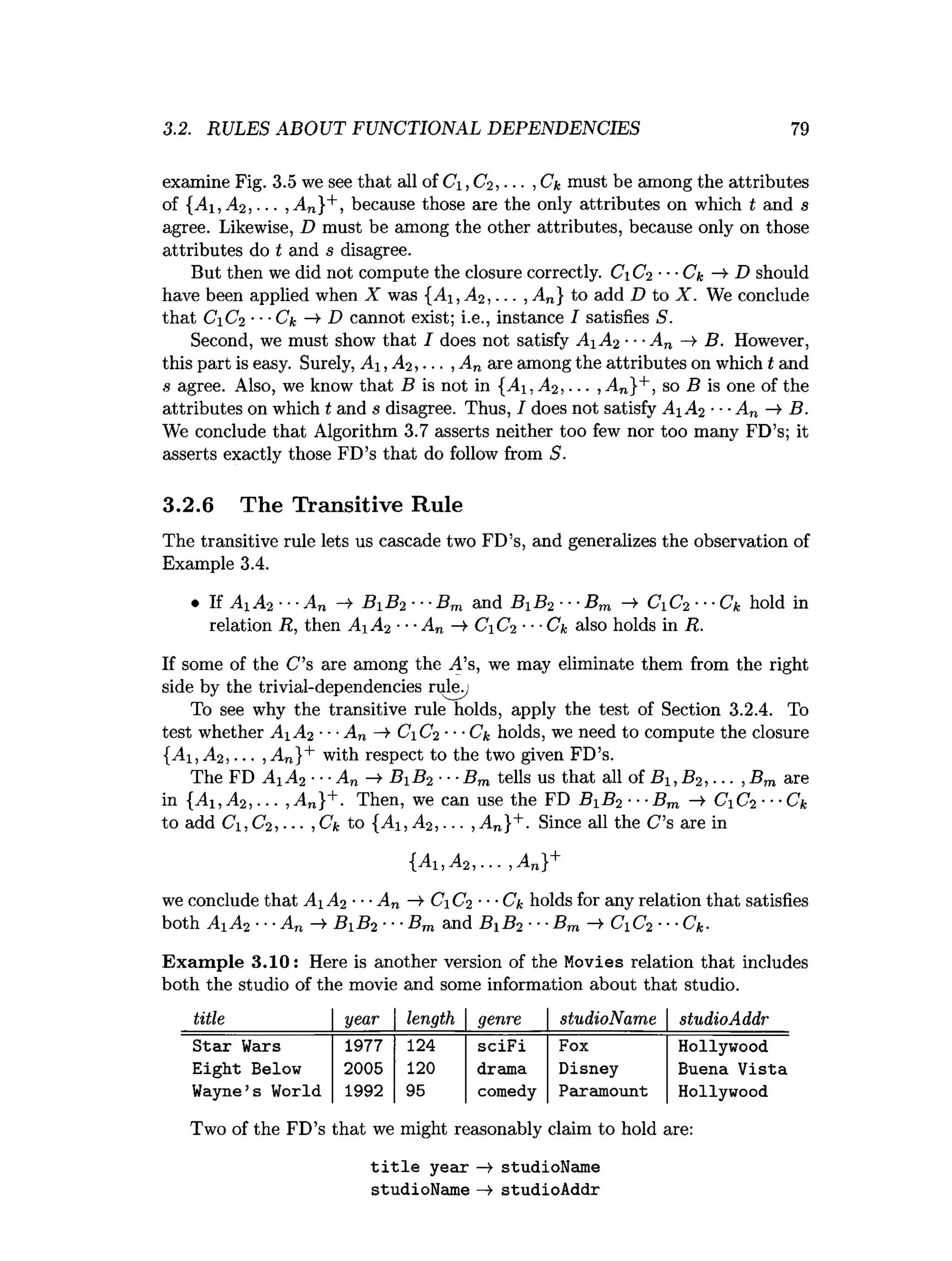 3.2. RULES ABOUT FUNCTIONAL DEPENDENCIES 79
examine Fig. 3.5 we see that all of C , C2, .. ■,Ck must be among the attributes
of {Ai ,A 2, ... ,A n}+, because those are the only attributes on which t and s
agree. Likewise, D must be among the other attributes, because only on those
attributes do t and s disagree.
But then we did not compute the closure correctly. CiC2 ---Ck ->
■D should
have been applied when X was {A i,A 2, ... ,A n} to add D to X. We conclude
that CC2 ■
■-Ck —
►
D cannot exist; i.e., instance I satisfies S.
Second, we must show that I does not satisfy A A 2 ■■■
An —
>B. However,
this part is easy. Surely, A ,A 2, . . . ,A n are among the attributes on which t and
s agree. Also, we know that B is not in {A , A2, ... , An}+, so B is one of the
attributes on which t and s disagree. Thus, I does not satisfy A A 2 •■■An -¥ B.
We conclude that Algorithm 3.7 asserts neither too few nor too many FD’s; it
asserts exactly those FD’s that do follow from S.
3.2.6 The Transitive Rule
The transitive rule lets us cascade two FD’s, and generalizes the observation of
Example 3.4.
• If AA% •■•An B i B 2 ■■■
Bm and B B 2 ■■■
Bm -»• CC2 ---Ck hold in
relation R, then Ai A2 ■■■
A„ —
>
■C C2•■■
Ck also holds in R.
If some of the C ’s are among the A’s, we may eliminate them from the right
side by the trivial-dependencies rulev
To see why the transitive rule holds, apply the test of Section 3.2.4. To
test whether A iA 2 ■■■
An —
>CC2 ■■■Cu holds, we need to compute the closure
{Ai, A2, ... ,An}+ with respect to the two given FD’s.
The FD A i A2 ■■■An —
>B B 2 ■■■
Bm tells us that all of B i,B 2, ... , Bm are
in {Ai ,A 2, ... , An}+. Then, we can use the FD B i B2 ■■■Bm —
¥ CC2 ■■■Ck
to add Ci,C2, ... ,Ck to {Ai ,A 2, ... , An}+. Since all the C’s are in
{A i,A 2, ... ,A n}+
we conclude that A A 2 ■■•An -»■C C2 ■■■Ck holds for any relation that satisfies
both Ai A2 ■••An —
¥ B B 2 •••Bm and B B 2 ■■■Bm CiC2 ••■
Ck-
Exam ple 3.10: Here is another version of the Movies relation that includes
both the studio of the movie and some information about that studio.
title year length genre studioName studioAddr
Star Wars 1977 124 sciFi Fox Hollywood
Eight Below 2005 120 drama Disney Buena Vista
Wayne’s World 1992 95 comedy Paramount Hollywood
Two of the FD’s that we might reasonably claim to hold are:
title year -» studioName
studioName —> studioAddr
 