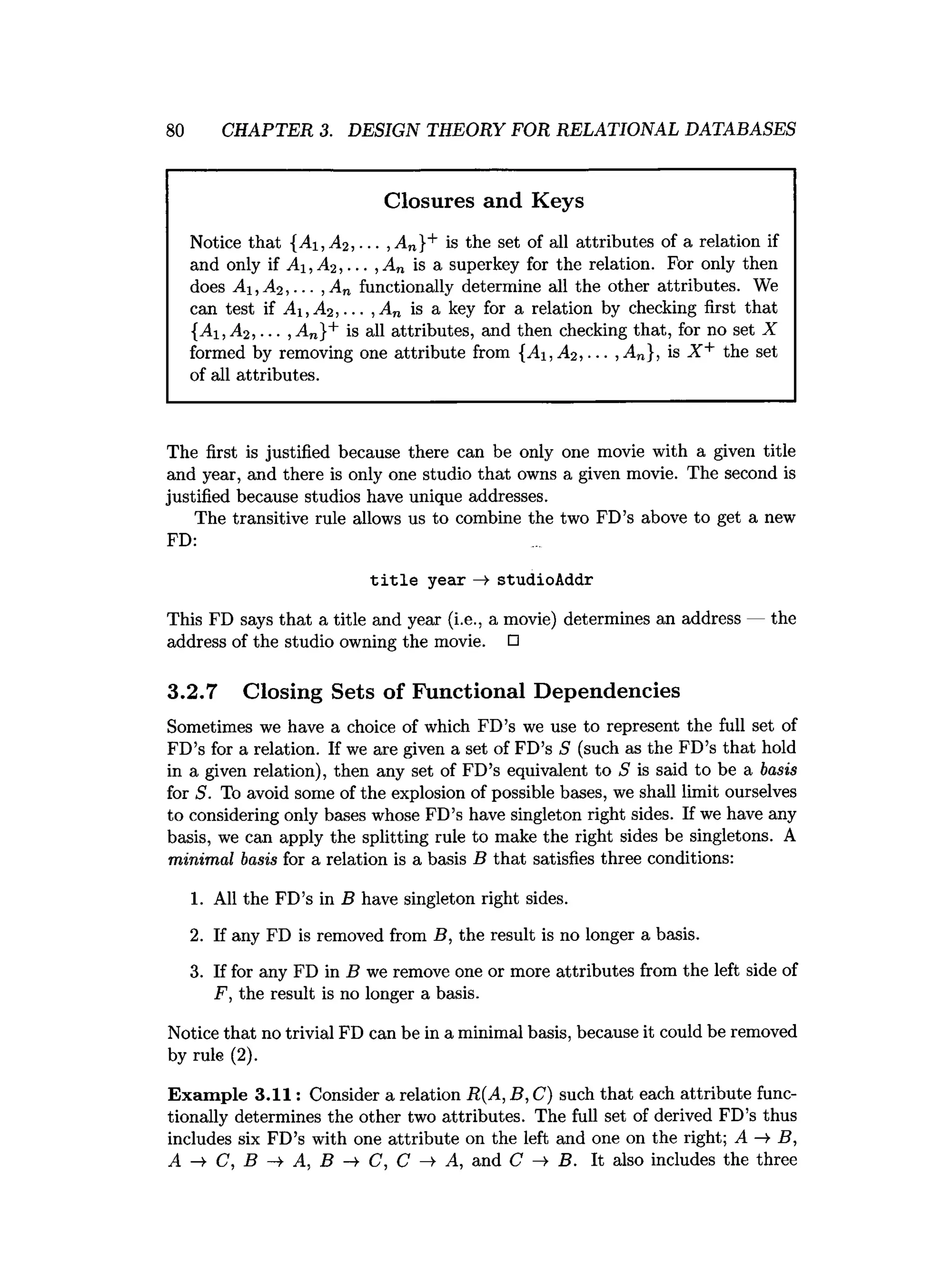 80 CHAPTER 3. DESIGN THEORY FOR RELATIONAL DATABASES
Closures and Keys
Notice that {Ai,A<2 , ... ,A„}+ is the set of all attributes of a relation if
and only if A ,A 2 ,... ,A„ is a superkey for the relation. For only then
does A i,A 2 ,... , An functionally determine all the other attributes. We
can test if A i,A 2,... , An is a key for a relation by checking first that
{Ai,A 2 , ... , An}+ is all attributes, and then checking that, for no set X
formed by removing one attribute from {Ai,A 2 , ... , An}, is X + the set
of all attributes.
The first is justified because there can be only one movie with a given title
and year, and there is only one studio that owns a given movie. The second is
justified because studios have unique addresses.
The transitive rule allows us to combine the two FD’s above to get a new
FD:
title year —
> studioAddr
This FD says that a title and year (i.e., a movie) determines an address — the
address of the studio owning the movie. □
3.2.7 Closing Sets of Functional Dependencies
Sometimes we have a choice of which FD’s we use to represent the full set of
FD’s for a relation. If we are given a set of FD’s S (such as the FD’s that hold
in a given relation), then any set of FD’s equivalent to S is said to be a basis
for S. To avoid some of the explosion of possible bases, we shall limit ourselves
to considering only bases whose FD’s have singleton right sides. If we have any
basis, we can apply the splitting rule to make the right sides be singletons. A
minimal basis for a relation is a basis B that satisfies three conditions:
1. All the FD’s in B have singleton right sides.
2. If any FD is removed from B, the result is no longer a basis.
3. If for any FD in B we remove one or more attributes from the left side of
F, the result is no longer a basis.
Notice that no trivial FD can be in a minimal basis, because it could be removed
by rule (2).
Exam ple 3 .1 1 : Consider a relation R{A, B, C) such that each attribute func­
tionally determines the other two attributes. The full set of derived FD’s thus
includes six FD’s with one attribute on the left and one on the right; A -»■B,
A -¥ C, B A, B -¥ C, C A, and C B. It also includes the three
 