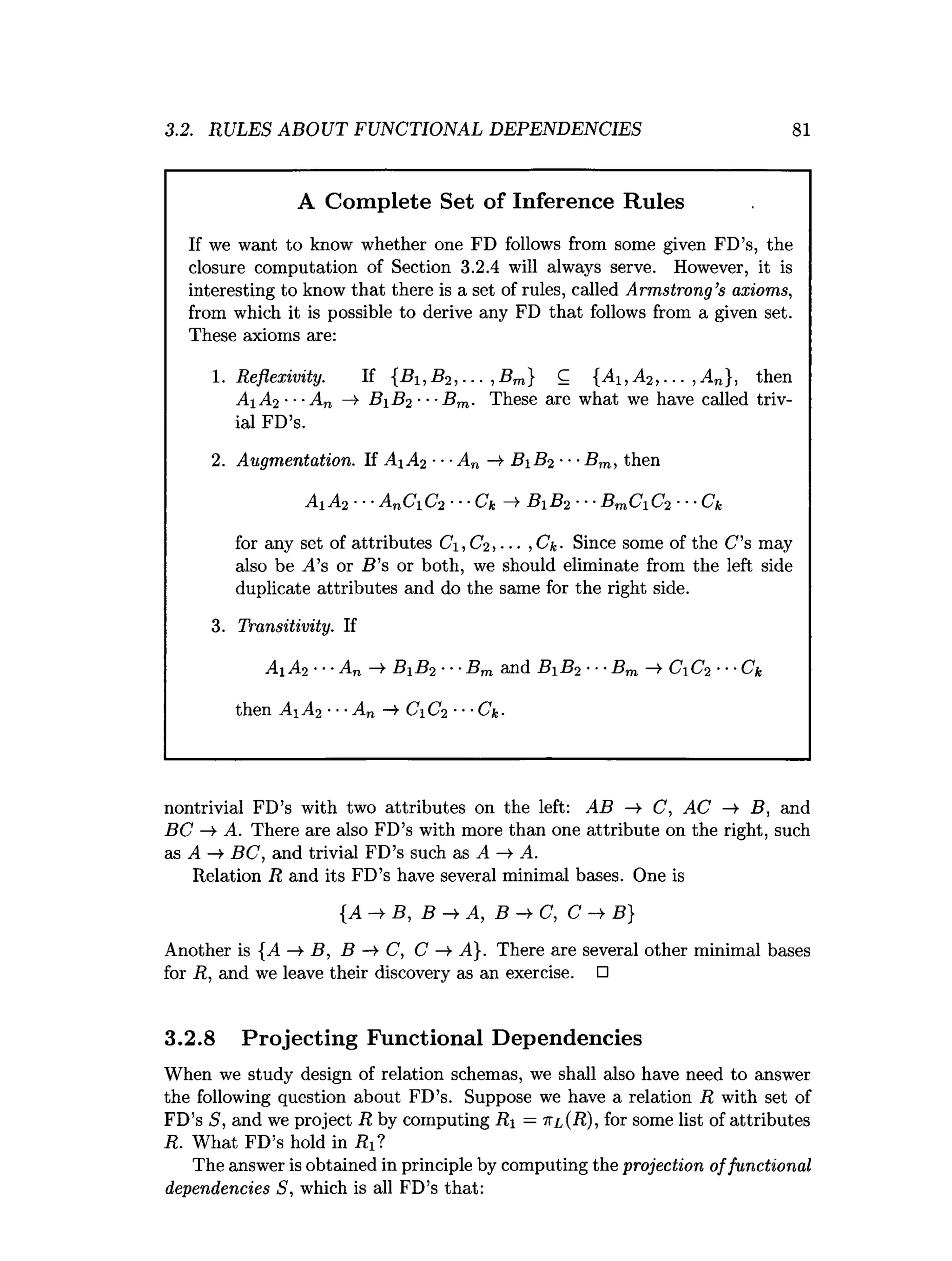 3.2. RULES ABOUT FUNCTIONAL DEPENDENCIES 81
A Complete Set of Inference Rules
If we want to know whether one FD follows from some given FD’s, the
closure computation of Section 3.2.4 will always serve. However, it is
interesting to know that there is a set of rules, called Armstrong’s axioms,
from which it is possible to derive any FD that follows from a given set.
These axioms are:
1. Reflexivity. If {B1,B 2, ... , Bm} C {Ai ,A 2, . .. , An}, then
Ai A2 ■■■An —
>B i B2 ■■■
B m. These are what we have called triv­
ial FD’s.
2. Augmentation. If A A 2 •••An -4 B%B2 ■•■
Bm, then
A iA 2 ■■■AnCiC 2 ■■■Ck —
>B iB 2 ■■■BmCiC2 ■■■Ck
for any set of attributes C, C2, ... ,Ck- Since some of the C ’s may
also be j4’s or B ’s or both, we should eliminate from the left side
duplicate attributes and do the same for the right side.
3. Transitivity. If
A A2 ***An B B 2 ■■■
B m and B B 2 •■■Bm CC2 ••-Ck
then A i A2 ■■■
An —
¥ C±C2 ■■■
Ck-
nontrivial FD’s with two attributes on the left: AB —
> C, AC —
¥ B, and
BC —
¥ A. There are also FD’s with more than one attribute on the right, such
as A BC, and trivial FD’s such as A -> A.
Relation R and its FD’s have several minimal bases. One is
{A -> B, B A, B C, C ->• B}
Another is {^4 -¥ B, B C, C —
» A}. There are several other minimal bases
for R, and we leave their discovery as an exercise. □
3.2.8 Projecting Functional Dependencies
When we study design of relation schemas, we shall also have need to answer
the following question about FD’s. Suppose we have a relation R with set of
FD’s S, and we project R by computing Ri —itl(R), for some list of attributes
R. What FD’s hold in i?i?
The answer is obtained in principle by computing the projection offunctional
dependencies S, which is all FD’s that:
 