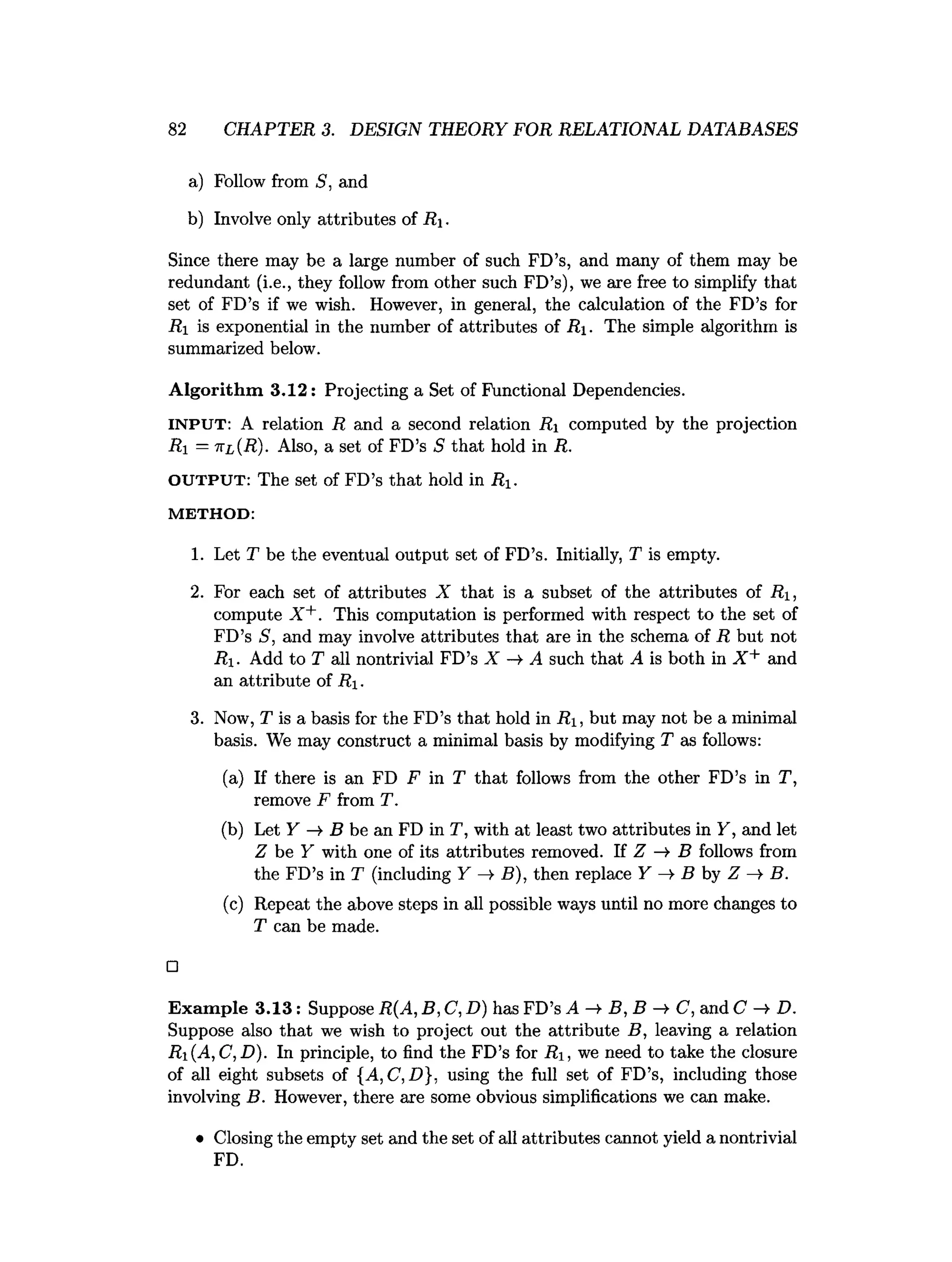 82 CHAPTER 3. DESIGN THEORY FOR RELATIONAL DATABASES
a) Follow from S, and
b) Involve only attributes of R .
Since there may be a large number of such FD’s, and many of them may be
redundant (i.e., they follow from other such FD’s), we are free to simplify that
set of FD’s if we wish. However, in general, the calculation of the FD’s for
Ri is exponential in the number of attributes of R. The simple algorithm is
summarized below.
Algorithm 3 .1 2 : Projecting a Set of Functional Dependencies.
INPUT: A relation R and a second relation Ri computed by the projection
Ri = nL(R). Also, a set of FD’s 5 that hold in R.
OUTPUT: The set of FD’s that hold in Ri.
M E T H O D :
1. Let T be the eventual output set of FD’s. Initially, T is empty.
2. For each set of attributes X that is a subset of the attributes of Ri,
compute X +. This computation is performed with respect to the set of
FD’s S, and may involve attributes that are in the schema of R but not
R. Add to T all nontrivial FD’s X A such that A is both in X + and
an attribute of R.
3. Now, T is a basis for the FD’s that hold in Ri, but may not be a minimal
basis. We may construct a minimal basis by modifying T as follows:
(a) If there is an FD F in T that follows from the other FD’s in T,
remove F from T.
(b) Let Y —
» B be an FD in T, with at least two attributes in Y, and let
Z be Y with one of its attributes removed. If Z -> B follows from
the FD’s in T (including Y —
>B), then replace Y -» B by Z B.
(c) Repeat the above steps in all possible ways until no more changes to
T can be made.
□
Exam ple 3.13: Suppose R(A, B, C, D) has FD’s A —
►
B, B C, and C D.
Suppose also that we wish to project out the attribute B, leaving a relation
Ri(A,C,D). In principle, to find the FD’s for R , we need to take the closure
of all eight subsets of {A, C, D}, using the full set of FD’s, including those
involving B. However, there are some obvious simplifications we can make.
• Closing the empty set and the set of all attributes cannot yield a nontrivial
FD.
 