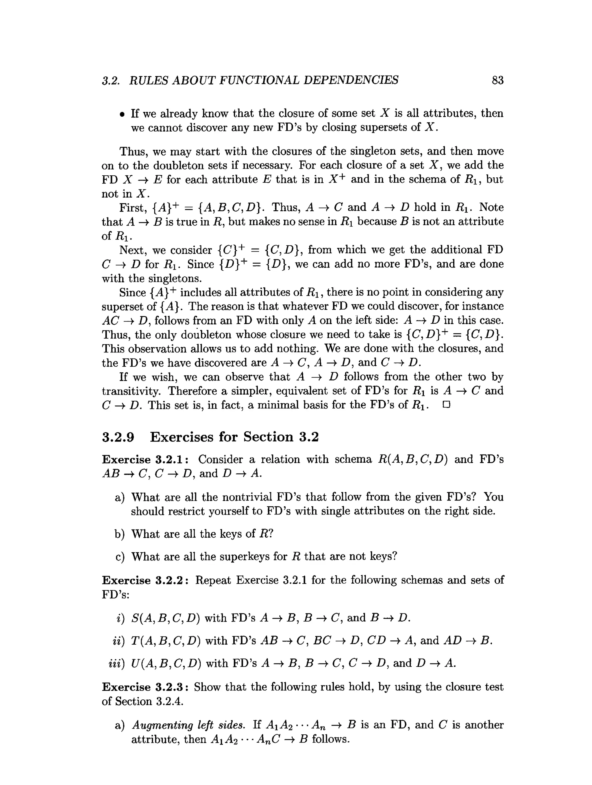 3.2. RULES ABOUT FUNCTIONAL DEPENDENCIES 83
• If we already know that the closure of some set X is all attributes, then
we cannot discover any new FD’s by closing supersets of X.
Thus, we may start with the closures of the singleton sets, and then move
on to the doubleton sets if necessary. For each closure of a set X , we add the
FD X E for each attribute E that is in X + and in the schema of Ri, but
not in X.
First, {^4}+ = {A,B,C ,D }. Thus, A —
>C and A —
» D hold in R. Note
that A —
>B is true in R, but makes no sense in R, because B is not an attribute
of Ri.
Next, we consider {C'}+ = {C,D}, from which we get the additional FD
C -» D for Ri. Since {D}+ = {£>}, we can add no more FD’s, and are done
with the singletons.
Since {A}+ includes all attributes of R i, there is no point in considering any
superset of {A}. The reason is that whatever FD we could discover, for instance
AC -» D, follows from an FD with only A on the left side: A —
>D in this case.
Thus, the only doubleton whose closure we need to take is {C, D}+ — {C ,D }.
This observation allows us to add nothing. We are done with the closures, and
the FD’s we have discovered are A C, A D, and C D.
If we wish, we can observe that A —
> D follows from the other two by
transitivity. Therefore a simpler, equivalent set of FD’s for R is A —
>C and
C —
>D. This set is, in fact, a minimal basis for the FD’s of R . □
3.2.9 Exercises for Section 3.2
Exercise 3.2.1: Consider a relation with schema R (A ,B ,C ,D ) and FD’s
AB —
^ C , C —
^ D , and D — A.
a) What are all the nontrivial FD’s that follow from the given FD’s? You
should restrict yourself to FD’s with single attributes on the right side.
b) What are all the keys of R?
c) What are all the superkeys for R that are not keys?
Exercise 3.2.2: Repeat Exercise 3.2.1 for the following schemas and sets of
FD’s:
i) S(A, B, C, D) with FD’s A -> B, B ->
■C, and B -» D.
ii) T(A, B, C, D) with FD’s AB -*■C, BC ->
■D, CD ->
■A, and AD ->
■B.
in) U(A, B, C, D) with FD’s A -> B, B ->
■C, C -»• D, and D A.
Exercise 3.2.3: Show that the following rules hold, by using the closure test
of Section 3.2.4.
a) Augmenting left sides. If A 1 A2 ■■■
An —
¥ B is an FD, and C is another
attribute, then A 1 A2 ■■■AnC B follows.
 