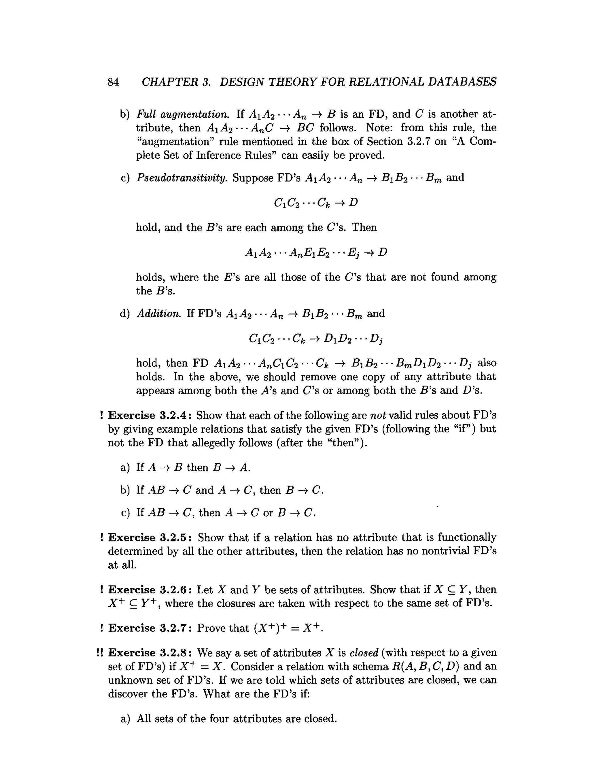 84 CHAPTER 3. DESIGN THEORY FOR RELATIONAL DATABASES
b) Full augmentation. If AiA2 ■■■
An -» B is an FD, and C is another at­
tribute, then A1 A2 ■■■
AnC —
>
■BC follows. Note: from this rule, the
“augmentation” rule mentioned in the box of Section 3.2.7 on “A Com­
plete Set of Inference Rules” can easily be proved.
c) Pseudotransitivity. Suppose FD’s A1 A2 ■■■
A„ —
» B1 B2 •■■
Bm and
C i C f - C k - t D
hold, and the B ’s are each among the C’s. Then
A Ai •■■AnE E2 ••■
Ej —
¥ D
holds, where the E ’s are all those of the C’s that are not found among
the B ’s.
d) Addition. If FD’s A1 A2 ■
■■
An —
¥ B 1 B2 ■■•Bm and
C1C2•••Ck —
^ D1 D2 •■■
Dj
hold, then FD A1 A2 *••AnCC2 ' ■*Ck —
^ B1 B2 ■**B7nI)j D2 •*•Dj also
holds. In the above, we should remove one copy of any attribute that
appears among both the A’s and C’s or among both the B ’s and D ’s.
! Exercise 3.2.4: Show that each of the following are not valid rules about FD’s
by giving example relations that satisfy the given FD’s (following the “if”) but
not the FD that allegedly follows (after the “then”).
a) If A —
>B then B —
>A.
b) If AB -¥ C and A C, then B -> C .
c) If AB C, then A —
>C or B —
►
C.
! Exercise 3.2.5: Show that if a relation has no attribute that is functionally
determined by all the other attributes, then the relation has no nontrivial FD’s
at all.
! Exercise 3.2.6: Let X and Y be sets of attributes. Show that if X C Y, then
X + C Y+, where the closures are taken with respect to the same set of FD’s.
! Exercise 3.2.7: Prove that (X+)+ = X +.
! Exercise 3.2.8: We say a set of attributes X is closed (with respect to a given
set of FD’s) if X + = X. Consider a relation with schema R{A, B, C, D) and an
unknown set of FD’s. If we are told which sets of attributes are closed, we can
discover the FD’s. What are the FD’s if:
a) All sets of the four attributes are closed.
 