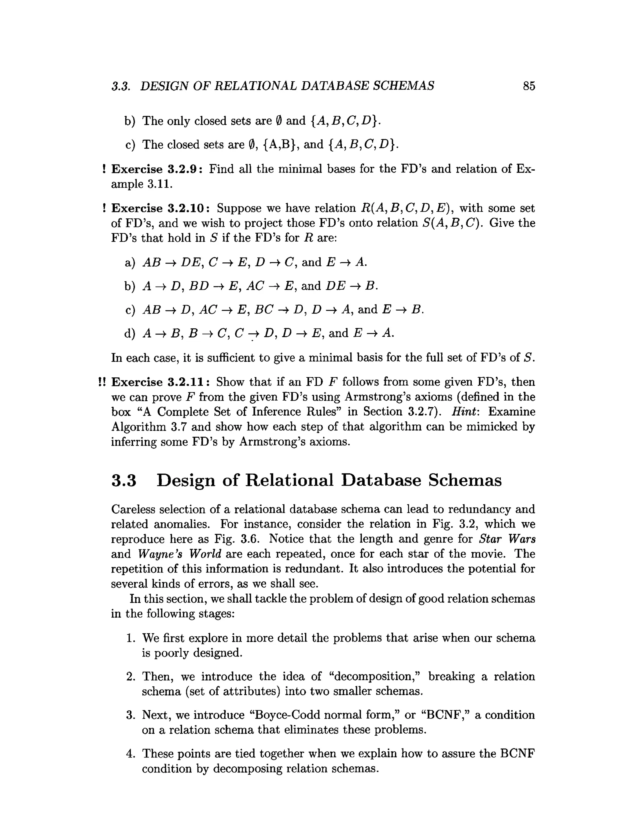 3.3. DESIGN OF RELATIONAL DATABASE SCHEMAS 85
b) The only closed sets are 0 and {A, B,C,D}.
c) The closed sets are 0, {A,B}, and {A, B,C, D}.
! Exercise 3.2.9: Find all the minimal bases for the FD’s and relation of Ex­
ample 3.11.
! Exercise 3.2.10: Suppose we have relation R (A ,B ,C ,D ,E ), with some set
of FD’s, and we wish to project those FD’s onto relation S(A, B, C). Give the
FD’s that hold in S if the FD’s for R are:
a) AB —
^ D E , C —
^ E , D —
^ (7, and E —
^ A.
b) A —
¥D : BD — E, AC —
¥ E, and D E —
^ B.
c) AB —
¥D , AC —
¥ E, BC —
¥D , D —
^ A , and E — B.
d) A ->
■B, B C, C D, D -> E, and E A.
In each case, it is sufficient to give a minimal basis for the full set of FD’s of S.
!! Exercise 3.2.11: Show that if an FD F follows from some given FD’s, then
we can prove F from the given FD’s using Armstrong’s axioms (defined in the
box “A Complete Set of Inference Rules” in Section 3.2.7). Hint: Examine
Algorithm 3.7 and show how each step of that algorithm can be mimicked by
inferring some FD’s by Armstrong’s axioms.
3.3 Design of Relational Database Schemas
Careless selection of a relational database schema can lead to redundancy and
related anomalies. For instance, consider the relation in Fig. 3.2, which we
reproduce here as Fig. 3.6. Notice that the length and genre for Star Wars
and Wayne’s World are each repeated, once for each star of the movie. The
repetition of this information is redundant. It also introduces the potential for
several kinds of errors, as we shall see.
In this section, we shall tackle the problem of design of good relation schemas
in the following stages:
1. We first explore in more detail the problems that arise when our schema
is poorly designed.
2. Then, we introduce the idea of “decomposition,” breaking a relation
schema (set of attributes) into two smaller schemas.
3. Next, we introduce “Boyce-Codd normal form,” or “BCNF,” a condition
on a relation schema that eliminates these problems.
4. These points are tied together when we explain how to assure the BCNF
condition by decomposing relation schemas.
 