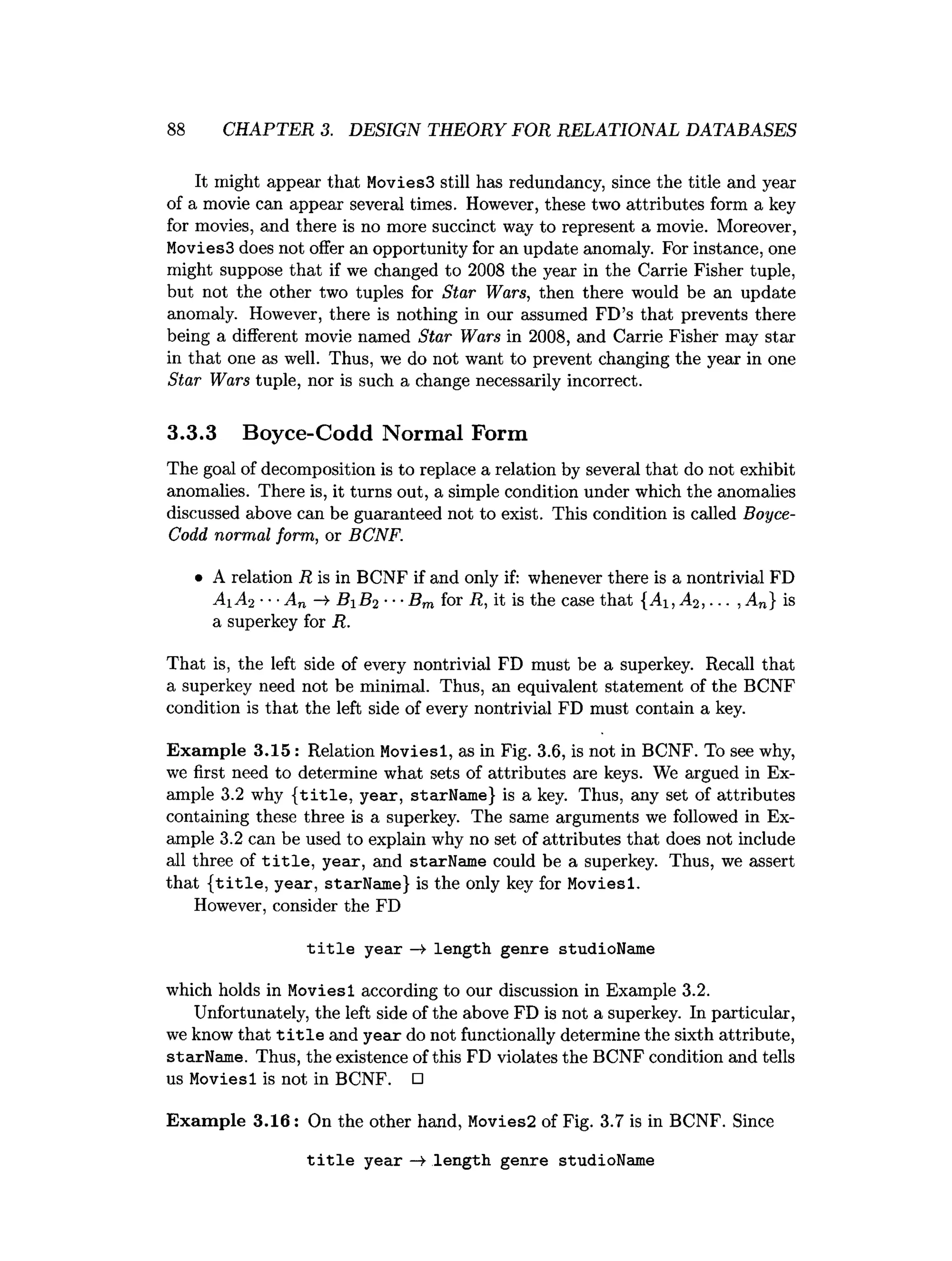 88 CHAPTER 3. DESIGN THEORY FOR RELATIONAL DATABASES
It might appear that Movies3 still has redundancy, since the title and year
of a movie can appear several times. However, these two attributes form a key
for movies, and there is no more succinct way to represent a movie. Moreover,
Movies3 does not offer an opportunity for an update anomaly. For instance, one
might suppose that if we changed to 2008 the year in the Carrie Fisher tuple,
but not the other two tuples for Star Wars, then there would be an update
anomaly. However, there is nothing in our assumed FD’s that prevents there
being a different movie named Star Wars in 2008, and Carrie Fisher may star
in that one as well. Thus, we do not want to prevent changing the year in one
Star Wars tuple, nor is such a change necessarily incorrect.
3.3.3 Boyce-Codd Normal Form
The goal of decomposition is to replace a relation by several that do not exhibit
anomalies. There is, it turns out, a simple condition under which the anomalies
discussed above can be guaranteed not to exist. This condition is called Boyce-
Codd normal form, or BCNF.
• A relation R is in BCNF if and only if: whenever there is a nontrivial FD
A iA 2 ■••An -* B iB 2 ■■■
Bm for R, it is the case that {Ai, A2, ... , An} is
a superkey for R.
That is, the left side of every nontrivial FD must be a superkey. Recall that
a superkey need not be minimal. Thus, an equivalent statement of the BCNF
condition is that the left side of every nontrivial FD must contain a key.
Example 3.15 : Relation Moviesl, as in Fig. 3.6, is not in BCNF. To see why,
we first need to determine what sets of attributes are keys. We argued in Ex­
ample 3.2 why {title, year, starName} is a key. Thus, any set of attributes
containing these three is a superkey. The same arguments we followed in Ex­
ample 3.2 can be used to explain why no set of attributes that does not include
all three of title, year, and starName could be a superkey. Thus, we assert
that {title, year, starName} is the only key for Moviesl.
However, consider the FD
title year —>length genre studioName
which holds in Moviesl according to our discussion in Example 3.2.
Unfortunately, the left side of the above FD is not a superkey. In particular,
we know that title and year do not functionally determine the sixth attribute,
starName. Thus, the existence of this FD violates the BCNF condition and tells
us Moviesl is not in BCNF. □
Example 3.16: On the other hand, Movies2 of Fig. 3.7 is in BCNF. Since
title year —
¥ length genre studioName
 