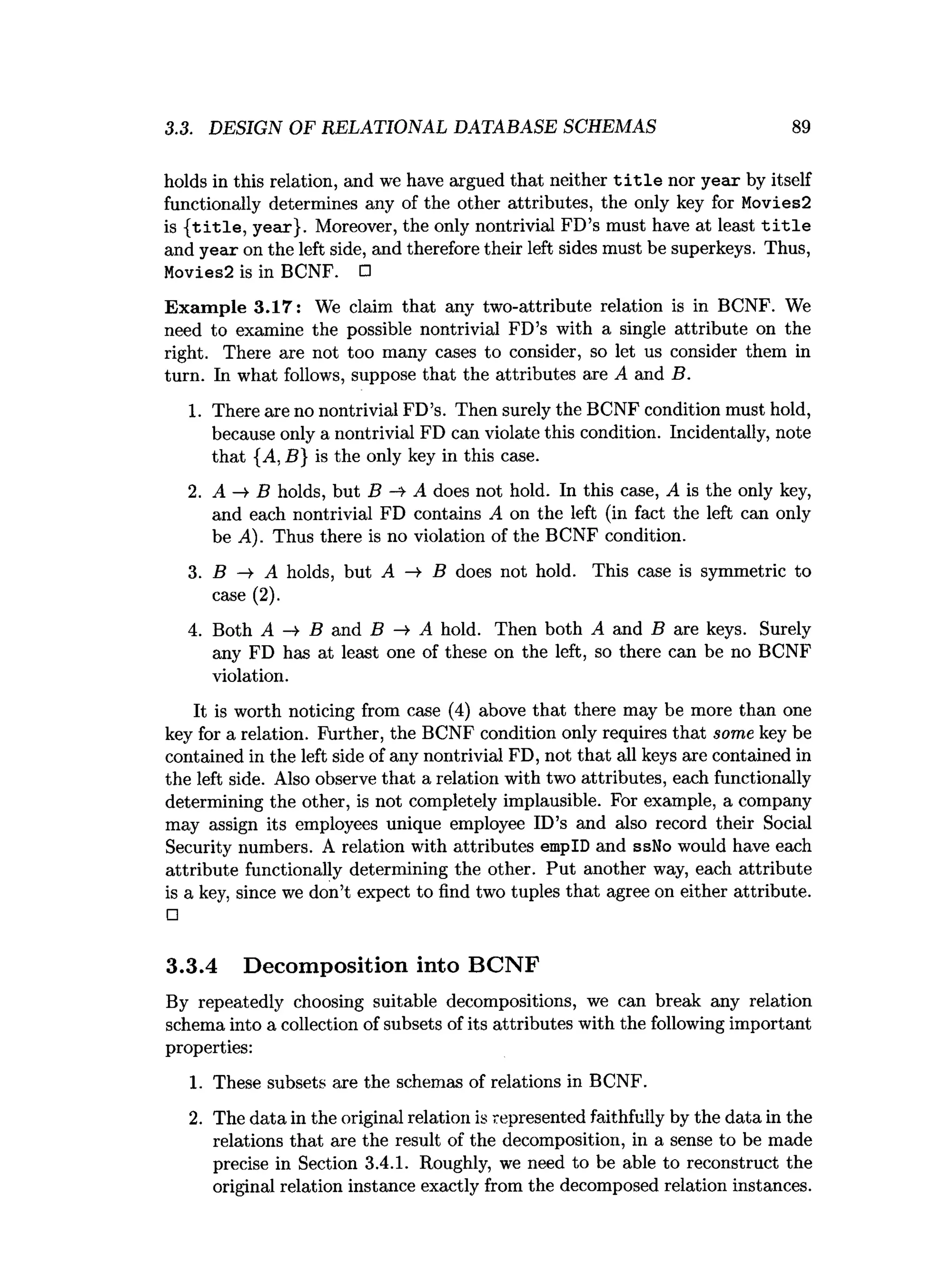 3.3. DESIGN OF RELATIONAL DATABASE SCHEMAS 89
holds in this relation, and we have argued that neither t i t l e nor year by itself
functionally determines any of the other attributes, the only key for Movies2
is { title , year}. Moreover, the only nontrivial FD’s must have at least t i t l e
and year on the left side, and therefore their left sides must be superkeys. Thus,
Movles2 is in BCNF. □
Exam ple 3.17: We claim that any two-attribute relation is in BCNF. We
need to examine the possible nontrivial FD’s with a single attribute on the
right. There are not too many cases to consider, so let us consider them in
turn. In what follows, suppose that the attributes are A and B.
1. There are no nontrivial FD’s. Then surely the BCNF condition must hold,
because only a nontrivial FD can violate this condition. Incidentally, note
that {A, B} is the only key in this case.
2. A —
¥ B holds, but B -4- A does not hold. In this case, A is the only key,
and each nontrivial FD contains A on the left (in fact the left can only
be A). Thus there is no violation of the BCNF condition.
3. B ->• A holds, but A ->• B does not hold. This case is symmetric to
case (2).
4. Both A —
» B and B -> A hold. Then both A and B are keys. Surely
any FD has at least one of these on the left, so there can be no BCNF
violation.
It is worth noticing from case (4) above that there may be more than one
key for a relation. Further, the BCNF condition only requires that some key be
contained in the left side of any nontrivial FD, not that all keys are contained in
the left side. Also observe that a relation with two attributes, each functionally
determining the other, is not completely implausible. For example, a company
may assign its employees unique employee ID’s and also record their Social
Security numbers. A relation with attributes empID and ssNo would have each
attribute functionally determining the other. Put another way, each attribute
is a key, since we don’t expect to find two tuples that agree on either attribute.
□
3.3.4 Decomposition into BCNF
By repeatedly choosing suitable decompositions, we can break any relation
schema into a collection of subsets of its attributes with the following important
properties:
1. These subsets are the schemas of relations in BCNF.
2. The data in the original relation is represented faithfully by the data in the
relations that are the result of the decomposition, in a sense to be made
precise in Section 3.4.1. Roughly, we need to be able to reconstruct the
original relation instance exactly from the decomposed relation instances.
 