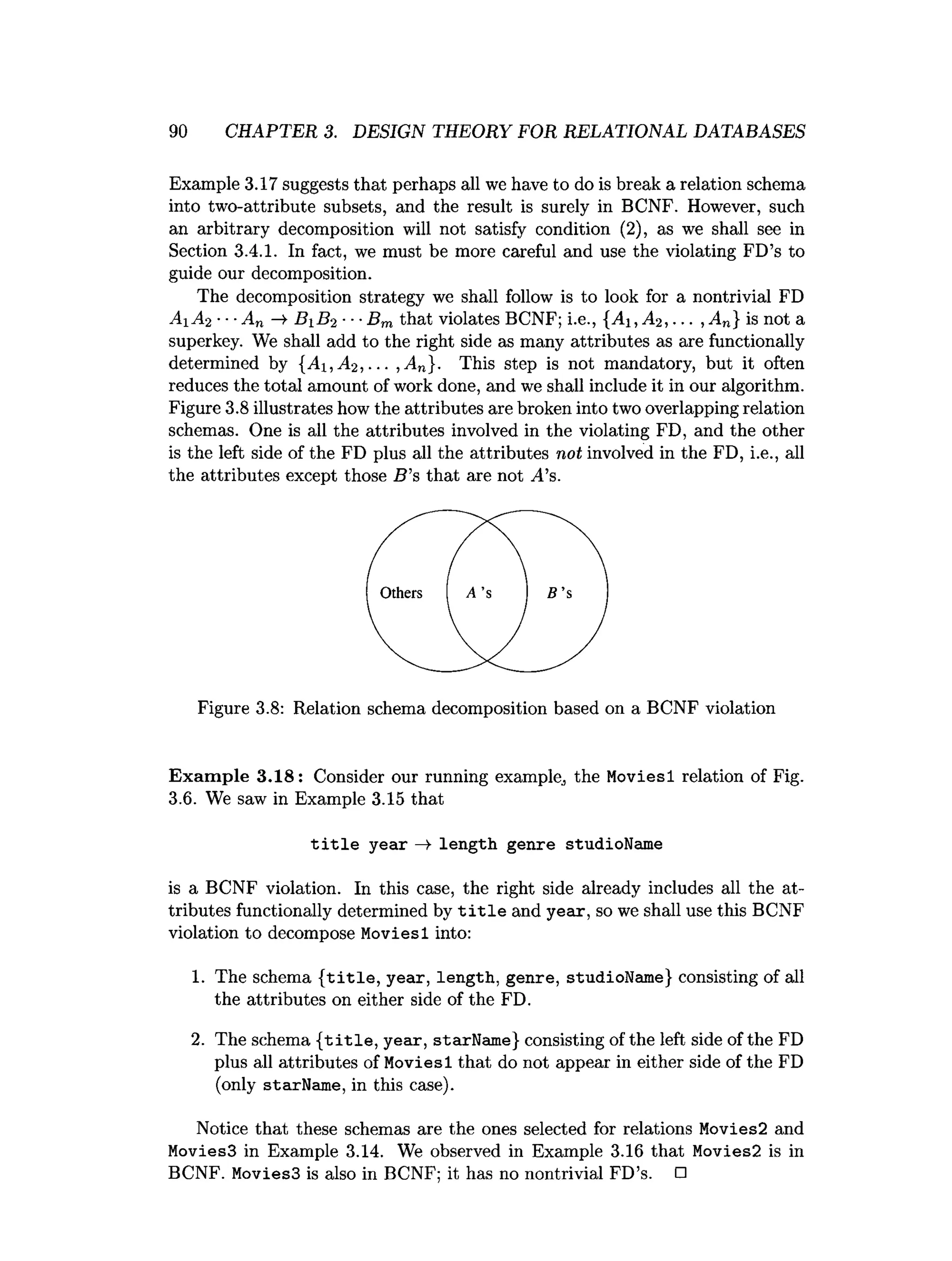 90 CHAPTER 3. DESIGN THEORY FOR RELATIONAL DATABASES
Example 3.17 suggests that perhaps all we have to do is break a relation schema
into two-attribute subsets, and the result is surely in BCNF. However, such
an arbitrary decomposition will not satisfy condition (2), as we shall see in
Section 3.4.1. In fact, we must be more careful and use the violating FD’s to
guide our decomposition.
The decomposition strategy we shall follow is to look for a nontrivial FD
A1 A2 ■
■
■An -¥ B 1 B2 ■■■
Bm that violates BCNF; i.e., {A i,A 2, ... , An} is not a
superkey. We shall add to the right side as many attributes as are functionally
determined by {A i,A 2 ,... ,A n}. This step is not mandatory, but it often
reduces the total amount of work done, and we shall include it in our algorithm.
Figure 3.8 illustrates how the attributes are broken into two overlapping relation
schemas. One is all the attributes involved in the violating FD, and the other
is the left side of the FD plus all the attributes not involved in the FD, i.e., all
the attributes except those B ’s that are not /Ts.
Figure 3.8: Relation schema decomposition based on a BCNF violation
Exam ple 3.18: Consider our running example, the Moviesl relation of Fig.
3.6. We saw in Example 3.15 that
title year —
> length genre studioName
i
s a BCNF vio
la
t
i
o
n
. In t
h
i
s c
as
e, the right s
ide already includes a
l
l the at­
tributesfunctionallydetermined by title and year, sowe s
h
a
l
luset
h
i
sBCNF
violationto decompose Moviesl i
n
t
o
:
1. The schema {title, year, length, genre, studioName} consisting of all
the attributes on either side of the FD.
2. The schema {title, year, starName} consisting of the left side of the FD
plus all attributes of Moviesl that do not appear in either side of the FD
(only starName, in this case).
Notice that these schemas are the ones selected for relations Movies2 and
Movies3 in Example 3.14. We observed in Example 3.16 that Movies2 is in
BCNF. Movies3 is also in BCNF; it has no nontrivial FD’s. □
 