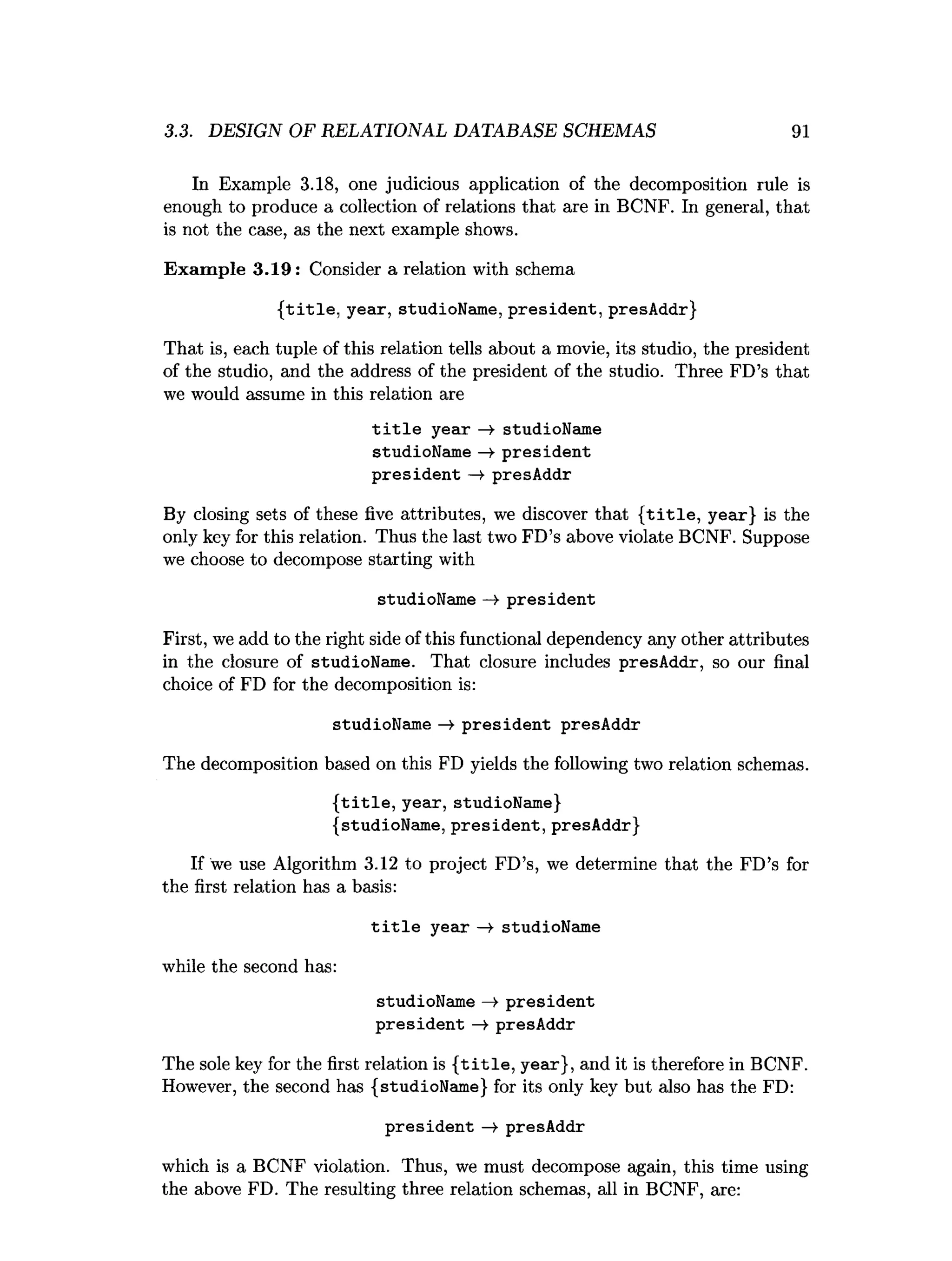 3.3. DESIGN OF RELATIONAL DATABASE SCHEMAS 91
In Example 3.18, one judicious application of the decomposition rule is
enough to produce a collection of relations that are in BCNF. In general, that
is not the case, as the next example shows.
Exam ple 3.19: Consider a relation with schema
{title, year, studioName, president, presAddr}
That is, each tuple of this relation tells about a movie, its studio, the president
of the studio, and the address of the president of the studio. Three FD’s that
we would assume in this relation are
title year —» studioName
studioName —»president
president —
¥ presAddr
By closing sets of these five attributes, we discover that {title, year} is the
only key for this relation. Thus the last two FD’s above violate BCNF. Suppose
we choose to decompose starting with
studioName -> president
First, we add to the right side of this functional dependency any other attributes
in the closure of studioName. That closure includes presAddr, so our final
choice of FD for the decomposition is:
studioName —
>president presAddr
The decomposition based on this FD yields the following two relation schemas.
{title, year, studioName}
{studioName, president, presAddr}
If we use Algorithm 3.12 to project FD’s, we determine that the FD’s for
the first relation has a basis:
title year —
¥ studioName
while the second has:
studioName —
¥ president
president —
¥ presAddr
The sole key for the first relation is { title , year}, and it is therefore in BCNF.
However, the second has {studioName} for its only key but also has the FD:
president —
¥ presAddr
which is a BCNF violation. Thus, we must decompose again, this time using
the above FD. The resulting three relation schemas, all in BCNF, are:
 