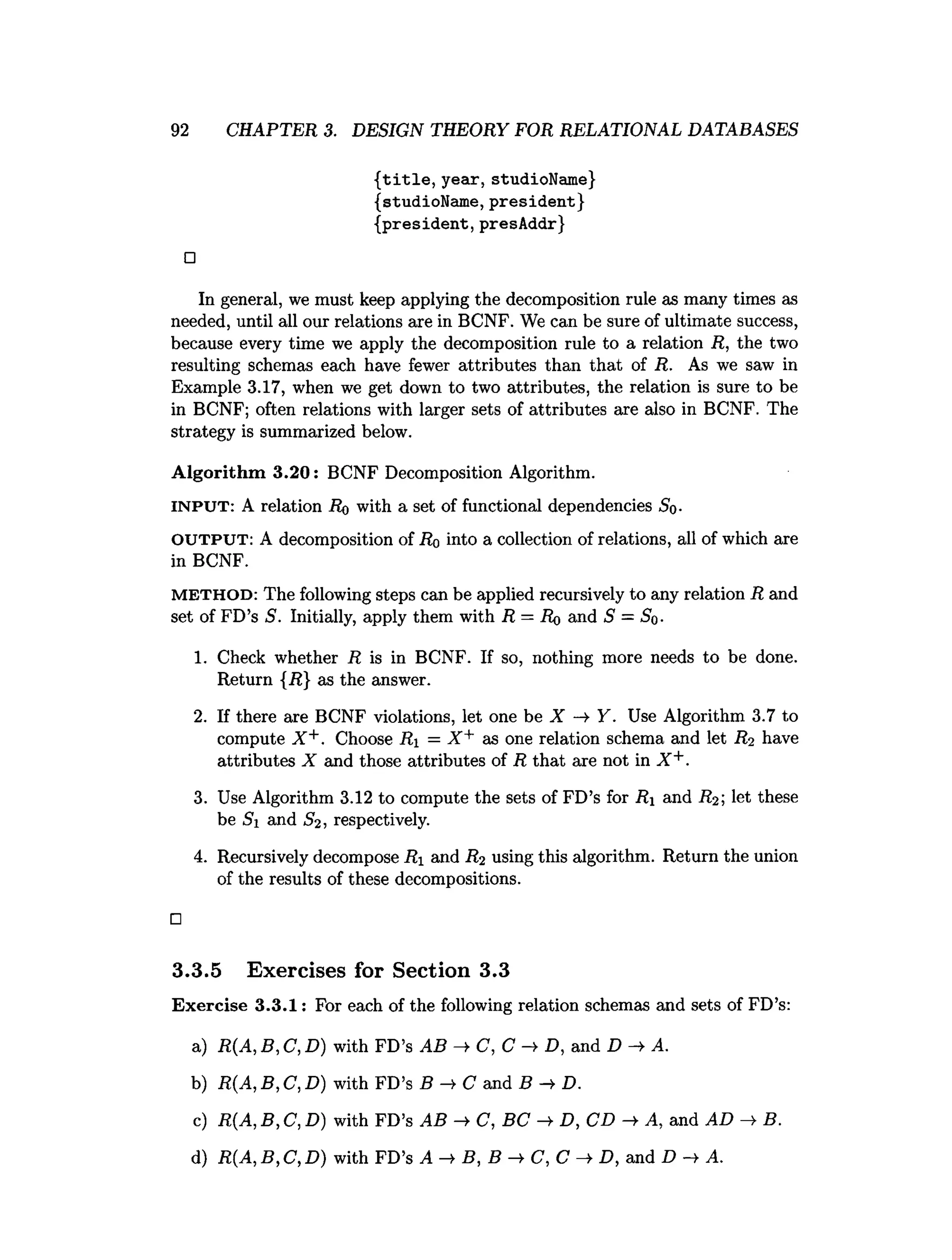 92 CHAPTER 3. DESIGN THEORY FOR RELATIONAL DATABASES
{title, year, studioName}
{studioName, president}
{president, presAddr}
□
In general, we must keep applying the decomposition rule as many times as
needed, until all our relations are in BCNF. We can be sure of ultimate success,
because every time we apply the decomposition rule to a relation R, the two
resulting schemas each have fewer attributes than that of R. As we saw in
Example 3.17, when we get down to two attributes, the relation is sure to be
in BCNF; often relations with larger sets of attributes are also in BCNF. The
strategy is summarized below.
A lgorithm 3.20: BCNF Decomposition Algorithm.
INPUT: A relation Ro with a set of functional dependencies So-
OUTPUT: A decomposition of Ro into a collection of relations, all of which are
in BCNF.
M E T H O D : The following steps can be applied recursively to any relation R and
set of FD’s S . Initially, apply them with R = Ro and S = Sq.
1. Check whether R is in BCNF. If so, nothing more needs to be done.
Return {J?} as the answer.
2. If there are BCNF violations, let one be X Y. Use Algorithm 3.7 to
compute X +. Choose Ri = X + as one relation schema and let R? have
attributes X and those attributes of R that are not in X +.
3. Use Algorithm 3.12 to compute the sets of FD’s for R and R%
-, let these
be Si and S2, respectively.
4. Recursively decompose Ri and R2 using this algorithm. Return the union
of the results of these decompositions.
□
3.3.5 Exercises for Section 3.3
Exercise 3.3.1: For each of the following relation schemas and sets of FD’s:
a) R(A, B, C, D) with FD’s AB —
►
C, C -> D, and D A.
b) R(A,B,C ,D ) with FD’s B —
>C and B D.
c) R{A, B, C, D) with FD’s AB -+ C ,B C ->
■D, CD ->
■A, and AD B.
d) R(A, B, C, D) with FD’s A B, B C, C ->• D, and D A.
 