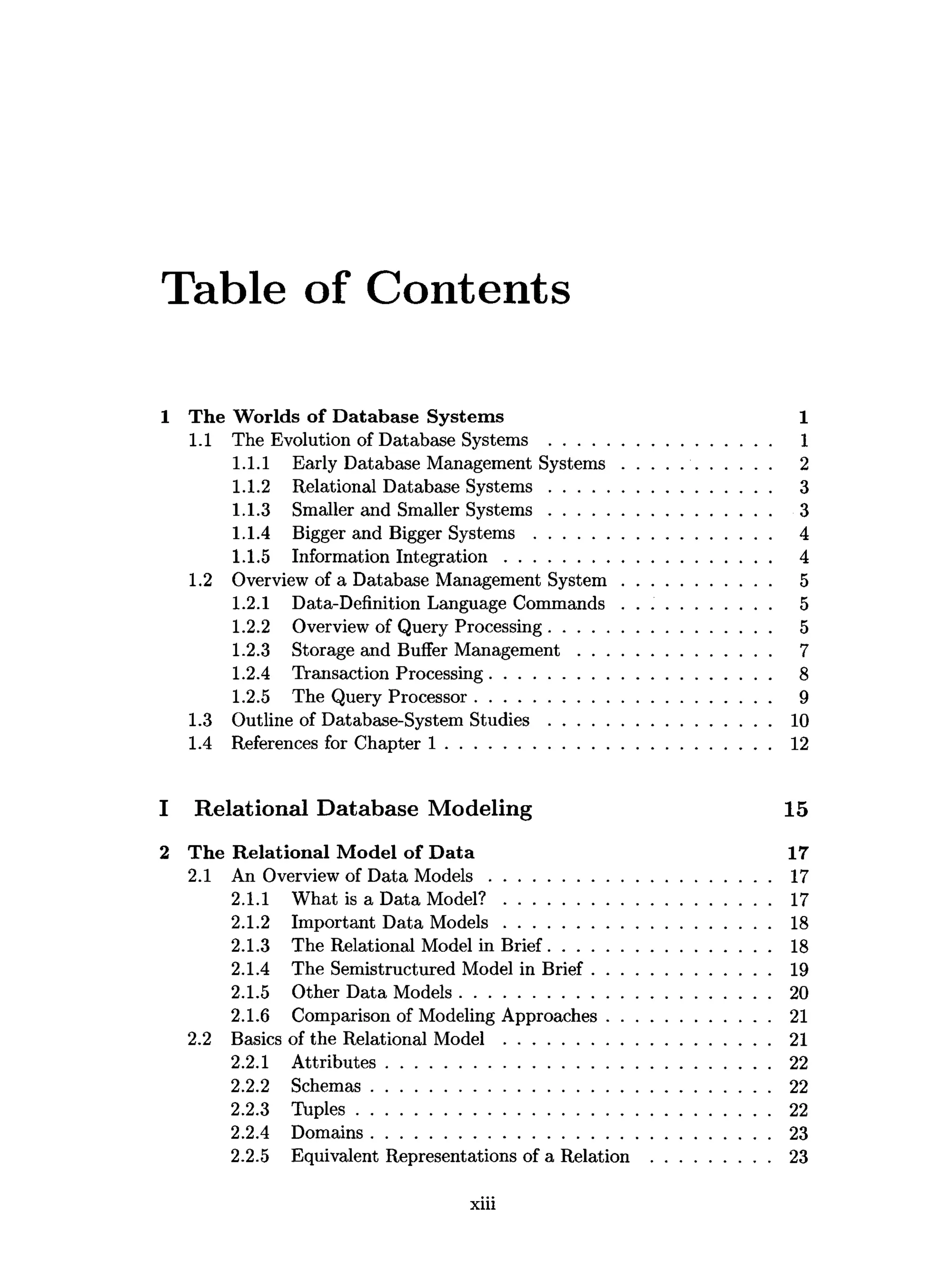 Table of Contents
1 T he W orlds o f D atabase System s 1
1.1 The Evolution of Database Systems ............................................... 1
1.1.1 Early Database Management S y stem s............................... 2
1.1.2 Relational Database S y stem s............................................... 3
1.1.3 Smaller and Smaller S y stem s............................................... 3
1.1.4 Bigger and Bigger S y ste m s................................................... 4
1.1.5 Information In teg ratio n ......................................................... 4
1.2 Overview of a Database Management S y stem ................................ 5
1.2.1 Data-Definition Language Commands ................................ 5
1.2.2 Overview of Query Processing............................................... 5
1.2.3 Storage and Buffer M anagem ent......................................... 7
1.2.4 Transaction Processing............................................................ 8
1.2.5 The Query Processor............................................................... 9
1.3 Outline of Database-System S tu d ie s ............................................... 10
1.4 References for Chapter 1 ..................................................................... 12
1 Relational Database Modeling 15
2 The R elational M odel o f D ata 17
2.1 An Overview of Data M o d els............................................................ 17
2.1.1 What is a Data M o d el?......................................................... 17
2.1.2 Important Data M odels......................................................... 18
2.1.3 The Relational Model in Brief............................................... 18
2.1.4 The Semistructured Model in B rief...................................... 19
2.1.5 Other Data Models.................................................................. 20
2.1.6 Comparison of Modeling Approaches................................... 21
2.2 Basics of the Relational Model .........................................................21
2.2.1 A ttributes..................................................................................22
2.2.2 Schemas..................................................................................... 22
2.2.3 T uples........................................................................................ 22
2.2.4 Domains..................................................................................... 23
2.2.5 Equivalent Representations of a Relation ......................... 23
xiii
 