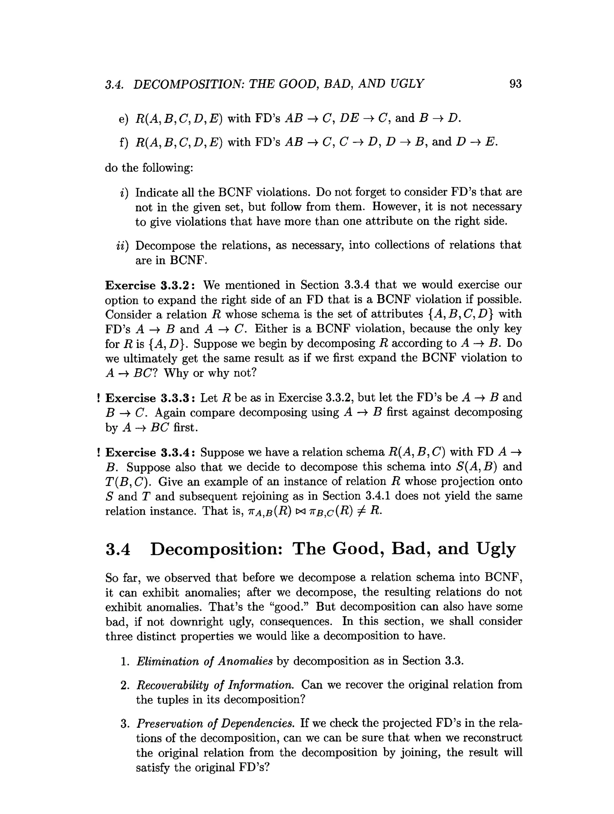 3.4. DECOMPOSITION: THE GOOD, BAD, AND UGLY 93
e) R(A, B, C, D, E ) with FD’s AB —
^ C, DE —
¥ C, and B —
¥D.
f) R(A, B, C, D, E ) with FD’s AB —
¥ C, C —
^ D, D —
¥B, and D —
¥E.
do the following:
i) Indicate all the BCNF violations. Do not forget to consider FD’s that are
not in the given set, but follow from them. However, it is not necessary
to give violations that have more than one attribute on the right side.
ii) Decompose the relations, as necessary, into collections of relations that
are in BCNF.
Exercise 3.3.2: We mentioned in Section 3.3.4 that we would exercise our
option to expand the right side of an FD that is a BCNF violation if possible.
Consider a relation R whose schema is the set of attributes {.4, B, C, D] with
FD’s A -¥ B and A -¥ C. Either is a BCNF violation, because the only key
for R is {A, D}. Suppose we begin by decomposing R according to A -¥ B. Do
we ultimately get the same result as if we first expand the BCNF violation to
A -¥ BC ? Why or why not?
! Exercise 3.3.3: Let R be as in Exercise 3.3.2, but let the FD’s be A -¥ B and
B —
¥ C. Again compare decomposing using A —
¥ B first against decomposing
by A -¥ BC first.
! Exercise 3.3.4: Suppose we have a relation schema R(A, B, C) with FD A —
¥
B. Suppose also that we decide to decompose this schema into S(A ,B ) and
T(B, C). Give an example of an instance of relation R whose projection onto
S and T and subsequent rejoining as in Section 3.4.1 does not yield the same
relation instance. That is, tta,b (R) x ^ b ,c (R) / R-
3.4 Decomposition: The Good, Bad, and Ugly
So far, we observed that before we decompose a relation schema into BCNF,
it can exhibit anomalies; after we decompose, the resulting relations do not
exhibit anomalies. That’s the “good.” But decomposition can also have some
bad, if not downright ugly, consequences. In this section, we shall consider
three distinct properties we would like a decomposition to have.
1. Elimination of Anomalies by decomposition as in Section 3.3.
2. Recoverability of Information. Can we recover the original relation from
the tuples in its decomposition?
3. Preservation of Dependencies. If we check the projected FD’s in the rela­
tions of the decomposition, can we can be sure that when we reconstruct
the original relation from the decomposition by joining, the result will
satisfy the original FD’s?
 