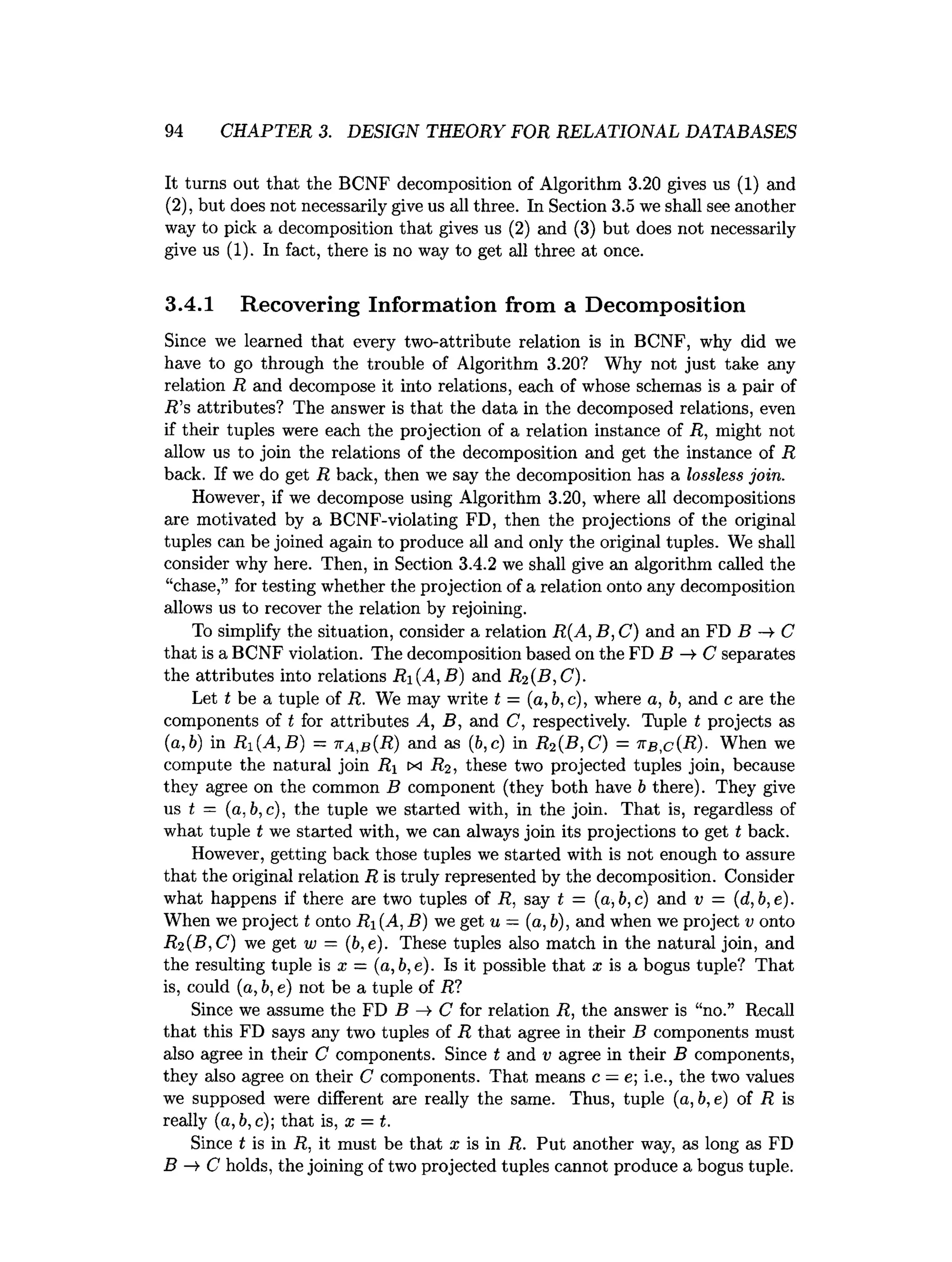 94 CHAPTER 3. DESIGN THEORY FOR RELATIONAL DATABASES
It turns out that the BCNF decomposition of Algorithm 3.20 gives us (1) and
(2), but does not necessarily give us all three. In Section 3.5 we shall see another
way to pick a decomposition that gives us (2) and (3) but does not necessarily
give us (1). In fact, there is no way to get all three at once.
3.4.1 Recovering Information from a Decomposition
Since we learned that every two-attribute relation is in BCNF, why did we
have to go through the trouble of Algorithm 3.20? Why not just take any
relation R and decompose it into relations, each of whose schemas is a pair of
R ’s attributes? The answer is that the data in the decomposed relations, even
if their tuples were each the projection of a relation instance of R, might not
allow us to join the relations of the decomposition and get the instance of R
back. If we do get R back, then we say the decomposition has a lossless join.
However, if we decompose using Algorithm 3.20, where all decompositions
are motivated by a BCNF-violating FD, then the projections of the original
tuples can be joined again to produce all and only the original tuples. We shall
consider why here. Then, in Section 3.4.2 we shall give an algorithm called the
“chase,” for testing whether the projection of a relation onto any decomposition
allows us to recover the relation by rejoining.
To simplify the situation, consider a relation R{A, B, C) and an FD B —
►
C
that is a BCNF violation. The decomposition based on the FD B -» C separates
the attributes into relations R{A, B) and R2 (B,C).
Let t be a tuple of R. We may write t = (a, b, c), where a, b, and c are the
components of t for attributes A, B, and C, respectively. Tuple t projects as
(a, b) in R1 (A,B) — ka,b{R) and as (6,c) in R2 (B,C) = kb,c(R)- When we
compute the natural join Ri ix R2, these two projected tuples join, because
they agree on the common B component (they both have b there). They give
us t = (a. b, c). the tuple we started with, in the join. That is, regardless of
what tuple t we started with, we can always join its projections to get t back.
However, getting back those tuples we started with is not enough to assure
that the original relation R is truly represented by the decomposition. Consider
what happens if there are two tuples of R, say t = (a,b,c) and v = (d,b,e).
When we project t onto R, (A. B) we get u = (a, b), and when we project v onto
R2 (B,C) we get w = (b,e). These tuples also match in the natural join, and
the resulting tuple is x — (a,b,e). Is it possible that a: is a bogus tuple? That
is, could (a, b, e) not be a tuple of R?
Since we assume the FD B -¥ C for relation R, the answer is “no.” Recall
that this FD says any two tuples of R that agree in their B components must
also agree in their C components. Since t and v agree in their B components,
they also agree on their C components. That means c —e; i.e., the two values
we supposed were different are really the same. Thus, tuple (a, b, e) of R is
really (a, b, c); that is, x = t.
Since t is in R. it must be that x is in R. Put another way, as long as FD
B —
»
■C holds, the joining of two projected tuples cannot produce a bogus tuple.
 
