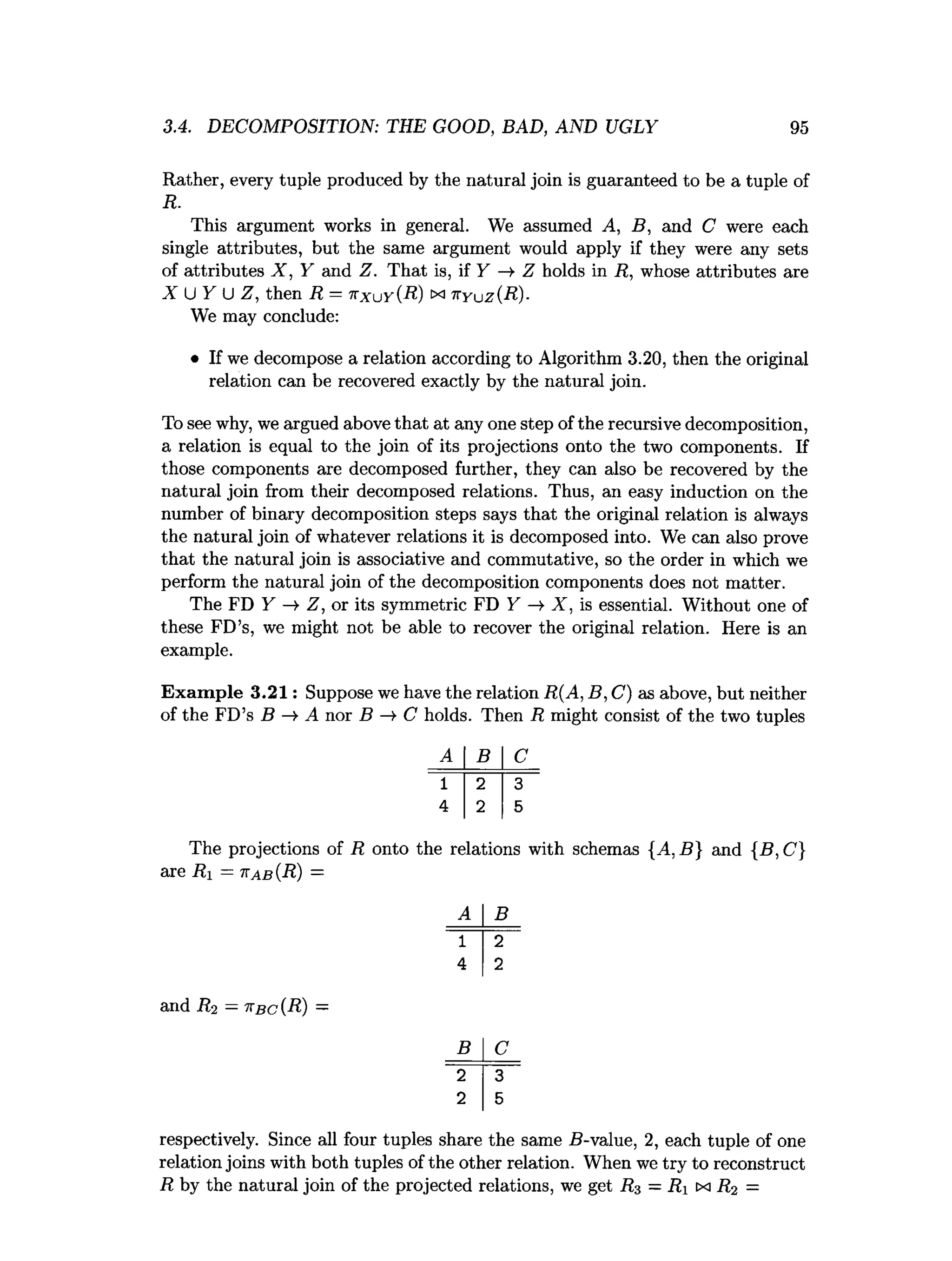 3.4. DECOMPOSITION: THE GOOD, BAD, AND UGLY 95
Rather, every tuple produced by the natural join is guaranteed to be a tuple of
R.
This argument works in general. We assumed A, B, and C were each
single attributes, but the same argument would apply if they were any sets
of attributes X , Y and Z. That is, if Y —
>Z holds in R, whose attributes are
X U Y U Z, then R = nxuy(R ) cx k y u z (R )-
We may conclude:
• If we decompose a relation according to Algorithm 3.20, then the original
relation can be recovered exactly by the natural join.
To see why, we argued above that at any one step of the recursive decomposition,
a relation is equal to the join of its projections onto the two components. If
those components are decomposed further, they can also be recovered by the
natural join from their decomposed relations. Thus, an easy induction on the
number of binary decomposition steps says that the original relation is always
the natural join of whatever relations it is decomposed into. We can also prove
that the natural join is associative and commutative, so the order in which we
perform the natural join of the decomposition components does not matter.
The FD Y -» Z, or its symmetric FD Y X , is essential. Without one of
these FD’s, we might not be able to recover the original relation. Here is an
example.
Exam ple 3.21: Suppose we have the relation R(A, B, C) as above, but neither
of the FD’s B A nor B —
>C holds. Then R might consist of the two tuples
A B C
1 2 3
4 2 5
The projections of R onto the relations with schemas {A. B} and {B, C]
are Ri = ttab(R) =
A B
1 2
4 2
and R-2 —ttbc(R) —
B C
2 3
2 5
respectively. Since all four tuples share the same 5-value, 2, each tuple of one
relation joins with both tuples of the other relation. When we try to reconstruct
R by the natural join of the projected relations, we get R3 —Ri cxi R2 —
 