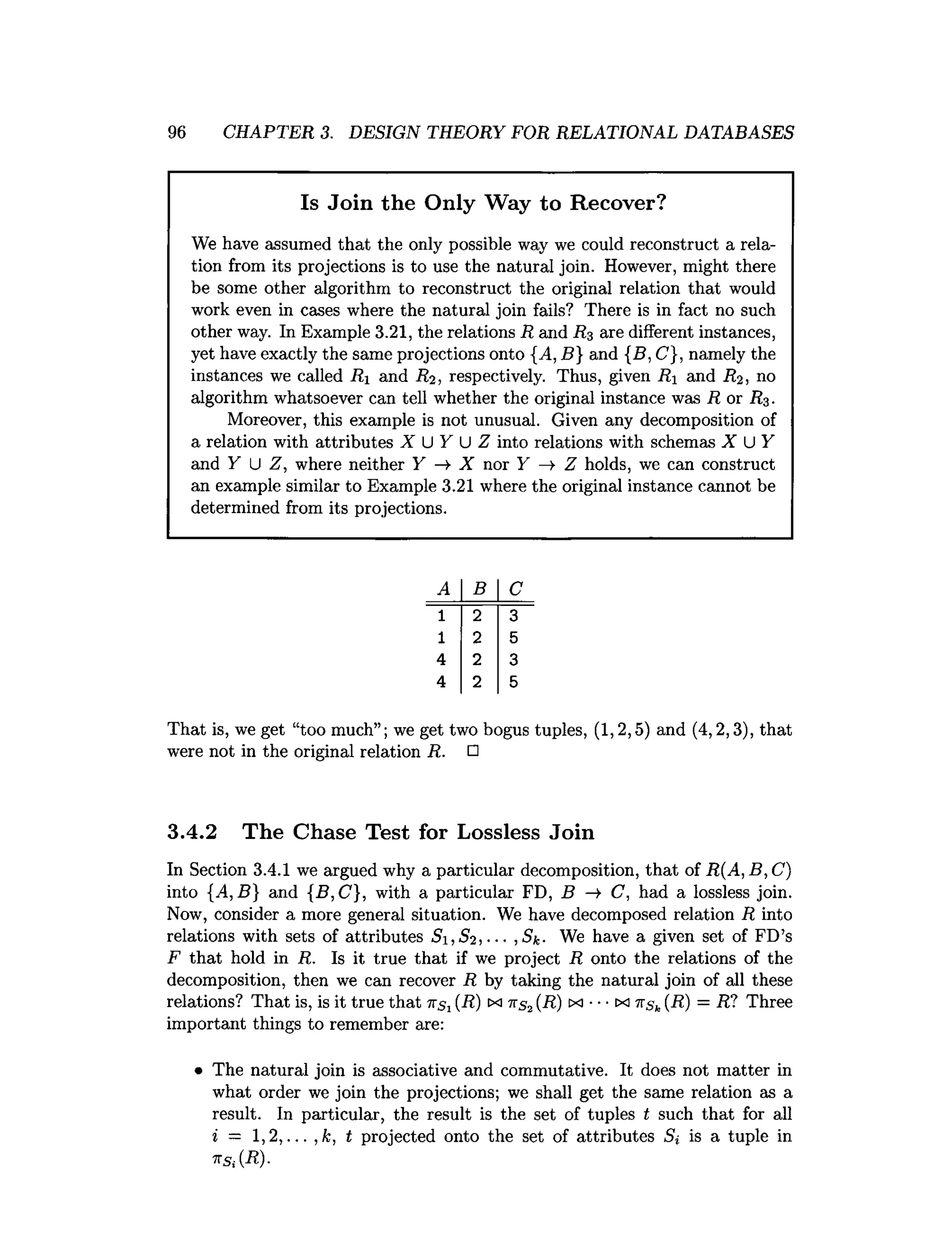 96 CHAPTER 3. DESIGN THEORY FOR RELATIONAL DATABASES
Is Join the Only Way to Recover?
We have assumed that the only possible way we could reconstruct a rela­
tion from its projections is to use the natural join. However, might there
be some other algorithm to reconstruct the original relation that would
work even in cases where the natural join fails? There is in fact no such
other way. In Example 3.21, the relations R and R3 are different instances,
yet have exactly the same projections onto {^4, B} and {B, C}, namely the
instances we called Ri and R2 , respectively. Thus, given Ri and R2 , no
algorithm whatsoever can tell whether the original instance was R or R3 .
Moreover, this example is not unusual. Given any decomposition of
a relation with attributes I U F U Z into relations with schemas X U Y
and Y U Z, where neither Y —
►
X nor Y —
> Z holds, we can construct
an example similar to Example 3.21 where the original instance cannot be
determined from its projections.
A B C
1 2 3
1 2 5
4 2 3
4 2 5
That is, we get “too much”; we get two bogus tuples, (1,2,5) and (4,2,3), that
were not in the original relation R. □
3.4.2 The Chase Test for Lossless Join
In Section 3.4.1 we argued why a particular decomposition, that of R(A,B,C )
into {A,B} and {B,C}, with a particular FD, B —
►C, had a lossless join.
Now, consider a more general situation. We have decomposed relation R into
relations with sets of attributes S ,S 2 ,--- ,Sk■ We have a given set of FD’s
F that hold in R. Is it true that if we project R onto the relations of the
decomposition, then we can recover R by taking the natural join of all these
relations? That is, is it true that 7
TSj (R) ix 7
rs2(R) tx •••m -K
Sk (R) = R? Three
important things to remember are:
• The natural join is associative and commutative. It does not matter in
what order we join the projections; we shall get the same relation as a
result. In particular, the result is the set of tuples t such that for all
i — 1 , 2 t projected onto the set of attributes St is a tuple in
7rs;(-R).
 