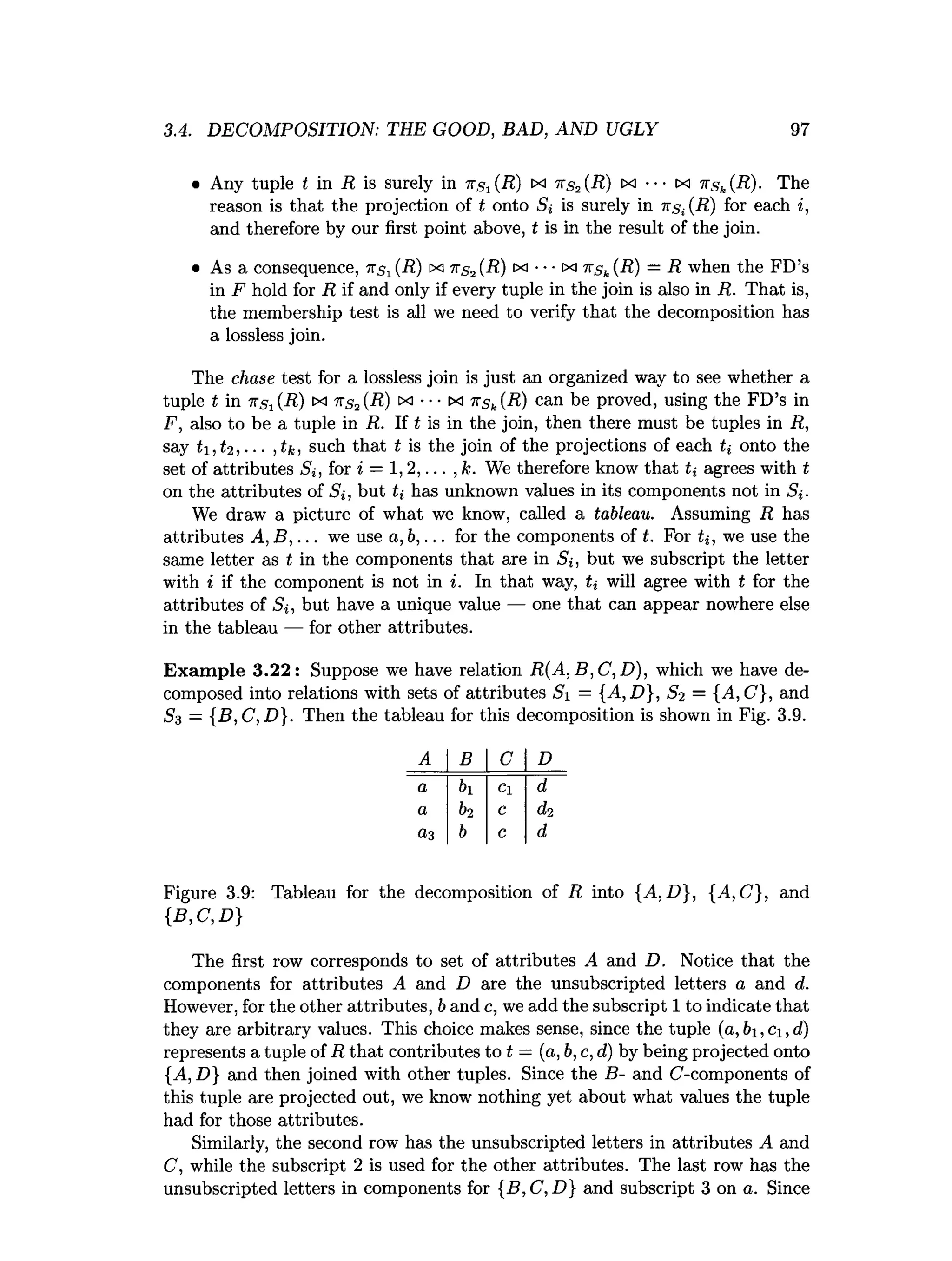 3.4. DECOMPOSITION: THE GOOD, BAD, AND UGLY 97
• Any tuple t in R is surely in ns1(R) 1x1 71s2 (R) tx •• • cx nsk(R) ■ The
reason is that the projection of t onto Si is surely in 7
rs;(R) for each i,
and therefore by our first point above, t is in the result of the join.
• As a consequence, 7^ (R) m 7t,s 2 (R) tx •••ix i r s k (R) — R when the FD’s
in F hold for R if and only if every tuple in the join is also in R. That is,
the membership test is all we need to verify that the decomposition has
a lossless join.
The chase test for a lossless join is just an organized way to see whether a
tuple t in 7T.SJ(R) tx its2 {R) xj ••• tx nsk(R) can be proved, using the FD’s in
F, also to be a tuple in R. If t is in the join, then there must be tuples in R,
say h ,t 2 , ■■■,tk, such that t is the join of the projections of each ti onto the
set of attributes Si, for * = 1 ,2 ,... , k. We therefore know that ti agrees with t
on the attributes of Si, but ti has unknown values in its components not in 5,.
We draw a picture of what we know, called a tableau. Assuming R has
attributes A ,B ,... we use a ,b ,... for the components of t. For ti, we use the
same letter as t in the components that are in Si, but we subscript the letter
with i if the component is not in i. In that way, ti will agree with t for the
attributes of S», but have a unique value — one that can appear nowhere else
in the tableau — for other attributes.
Exam ple 3.22: Suppose we have relation R (A ,B ,C ,D ), which we have de­
composed into relations with sets of attributes Si — {A,D }, S2 = {A,C}, and
S3 — {B ,C ,D }. Then the tableau for this decomposition is shown in Fig. 3.9.
A B C D
a bi Cl d
a 62 c d2
a3 b c d
Figure 3.9: Tableau for the decomposition of R into {A,D }, {A,C}, and
{B ,C ,D }
The first row corresponds to set of attributes A and D. Notice that the
components for attributes A and D are the unsubscripted letters a and d.
However, for the other attributes, b and c, we add the subscript 1 to indicate that
they are arbitrary values. This choice makes sense, since the tuple ( a , b i , C i , d )
represents a tuple of R that contributes to t = (a, b, c, d) by being projected onto
{A, D} and then joined with other tuples. Since the B- and C-components of
this tuple are projected out, we know nothing yet about what values the tuple
had for those attributes.
Similarly, the second row has the unsubscripted letters in attributes A and
C, while the subscript 2 is used for the other attributes. The last row has the
unsubscripted letters in components for {B, C, D} and subscript 3 on a. Since
 