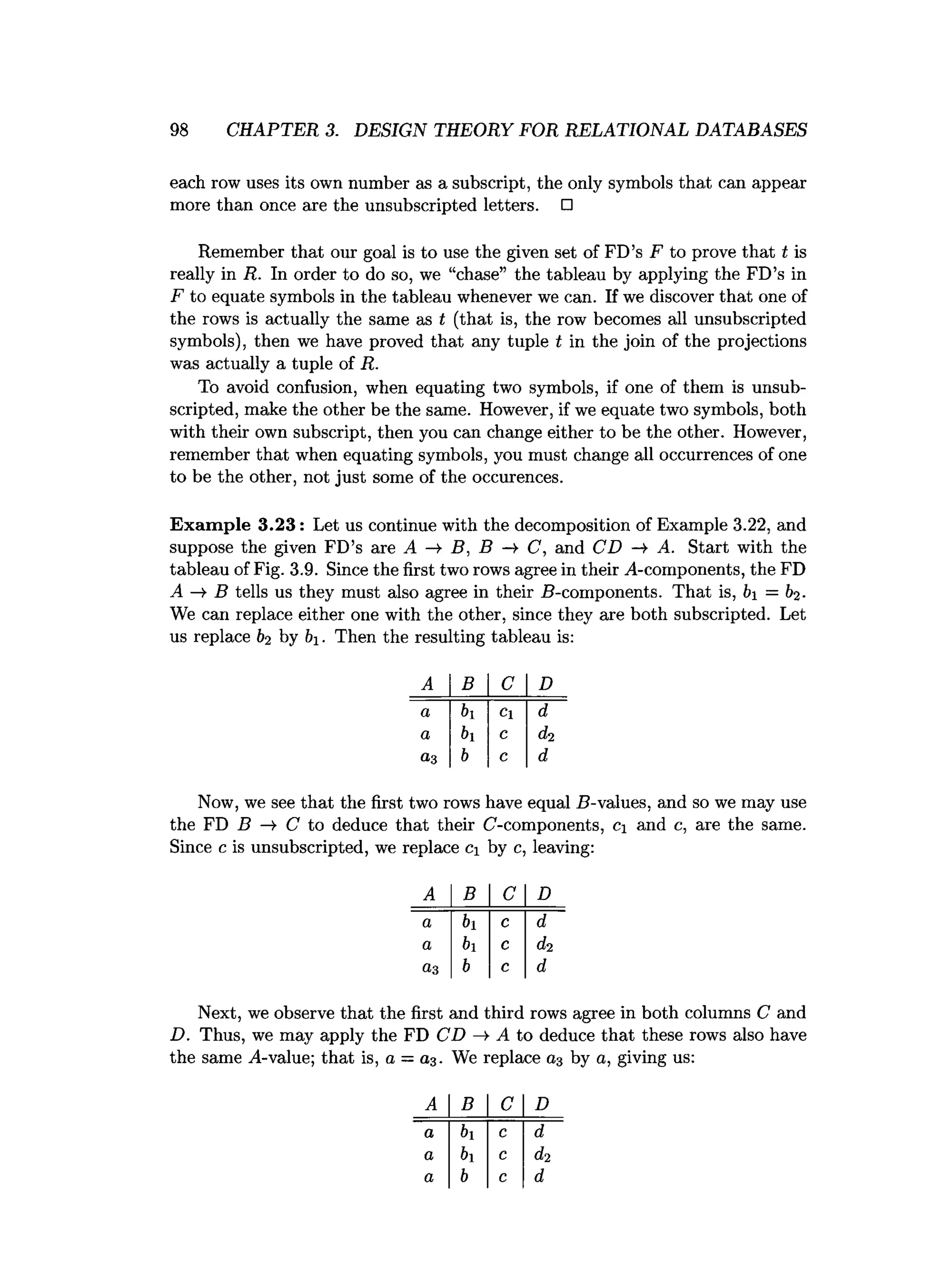 98 CHAPTER 3. DESIGN THEORY FOR RELATIONAL DATABASES
each row uses its own number as a subscript, the only symbols that can appear
more than once are the unsubscripted letters. □
Remember that our goal is to use the given set of FD’s F to prove that t is
really in R. In order to do so, we “chase” the tableau by applying the FD’s in
F to equate symbols in the tableau whenever we can. If we discover that one of
the rows is actually the same as t (that is, the row becomes all unsubscripted
symbols), then we have proved that any tuple t in the join of the projections
was actually a tuple of R.
To avoid confusion, when equating two symbols, if one of them is unsub­
scripted, make the other be the same. However, if we equate two symbols, both
with their own subscript, then you can change either to be the other. However,
remember that when equating symbols, you must change all occurrences of one
to be the other, not just some of the occurences.
Exam ple 3 .2 3 : Let us continue with the decomposition of Example 3.22, and
suppose the given FD’s are A —
>
■B, B —
►
C, and CD —
¥ A. Start with the
tableau of Fig. 3.9. Since the first two rows agree in their A-components, the FD
A —
¥ B tells us they must also agree in their 5-components. That is, b = b2.
We can replace either one with the other, since they are both subscripted. Let
us replace b2 by &i. Then the resulting tableau is:
A B C D
a bi Cl d
a bi c d2
a-3 b c d
Now, we see that the first two rows have equal B-values, and so we may use
the FD B —
¥ C to deduce that their C-components, ci and c, are the same.
Since c is unsubscripted, we replace Ci by c, leaving:
A B C D
a bi c d
a bi c d2
a3 b c d
Next, we observe that the first and third rows agree in both columns C and
D. Thus, we may apply the FD CD —
¥ A to deduce that these rows also have
the same A-value; that is, a —a3. We replace a3 by a, giving us:
A B C D
a bi c d
a b1 c d2
a b c d
 