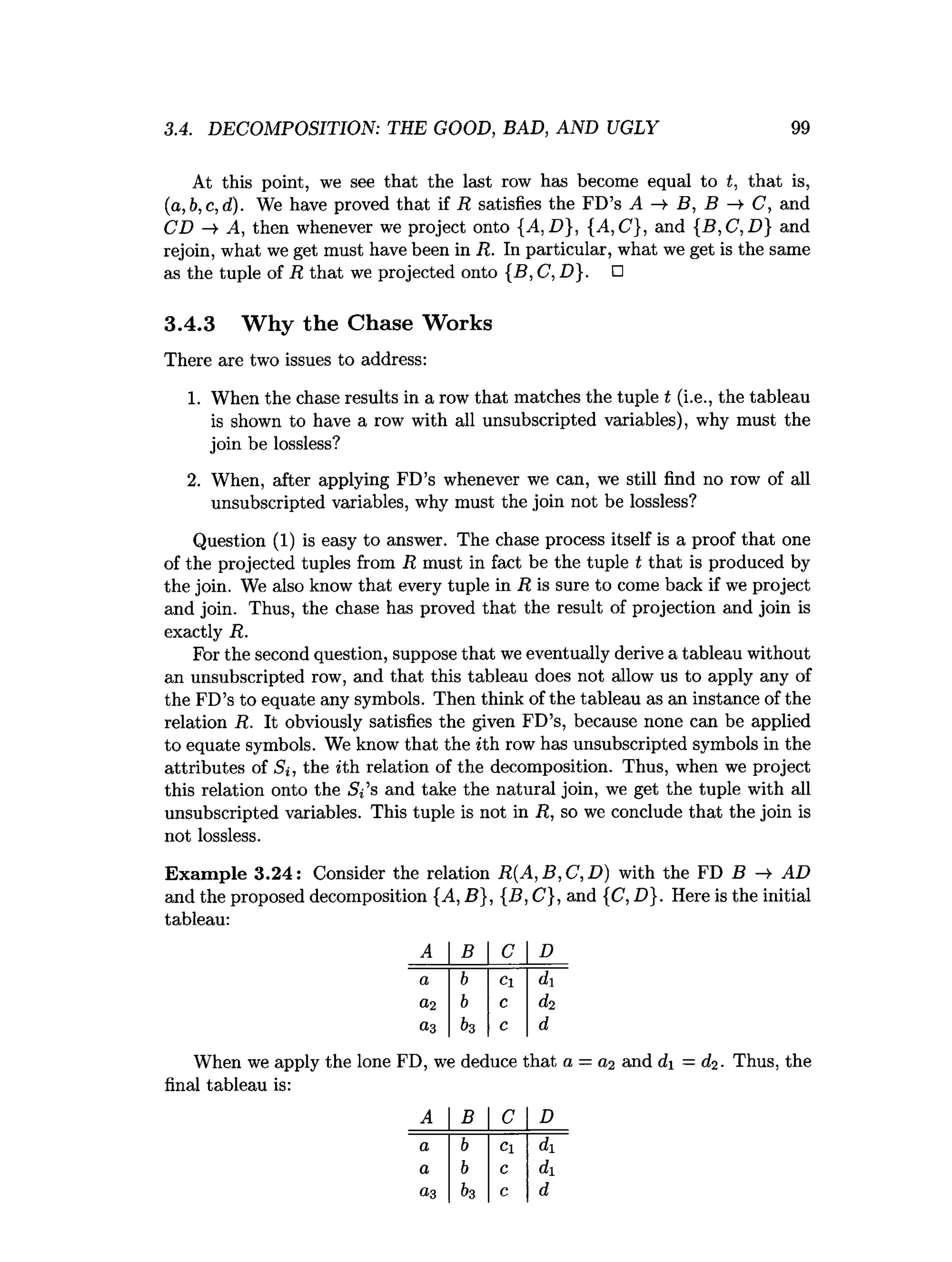 3.4. DECOMPOSITION: THE GOOD, BAD, AND UGLY 99
At this point, we see that the last row has become equal to t, that is,
(a,b,c,d). We have proved that if R satisfies the FD’s A ->
■ B, B ->• C, and
CD A, then whenever we project onto {A. D}, {A, C , and {B ,C ,D } and
rejoin, what we get must have been in R. In particular, what we get is the same
as the tuple of R that we projected onto {B ,C ,D }. □
3.4.3 Why the Chase Works
There are two issues to address:
1. When the chase results in a row that matches the tuple t (i.e., the tableau
is shown to have a row with all unsubscripted variables), why must the
join be lossless?
2. When, after applying FD’s whenever we can, we still find no row of all
unsubscripted variables, why must the join not be lossless?
Question (1) is easy to answer. The chase process itself is a proof that one
of the projected tuples from R must in fact be the tuple t that is produced by
the join. We also know that every tuple in R is sure to come back if we project
and join. Thus, the chase has proved that the result of projection and join is
exactly R.
For the second question, suppose that we eventually derive a tableau without
an unsubscripted row, and that this tableau does not allow us to apply any of
the FD’s to equate any symbols. Then think of the tableau as an instance of the
relation R. It obviously satisfies the given FD’s, because none can be applied
to equate symbols. We know that the ith row has unsubscripted symbols in the
attributes of Si, the *th relation of the decomposition. Thus, when we project
this relation onto the Si’s and take the natural join, we get the tuple with all
unsubscripted variables. This tuple is not in R, so we conclude that the join is
not lossless.
Exam ple 3.24: Consider the relation R (A ,B ,C ,D ) with the FD B — AD
and the proposed decomposition {A, B}, {B, C}, and {C, D}. Here is the initial
tableau:
A B C D
a b Cl di
0 ,2 b c
0.3 fa c d
When we apply the lone FD, we deduce that a = and d = (fa. Thus, the
final tableau is:
A B C D
a b Cl di
a b c di
03 &3 c d
 
