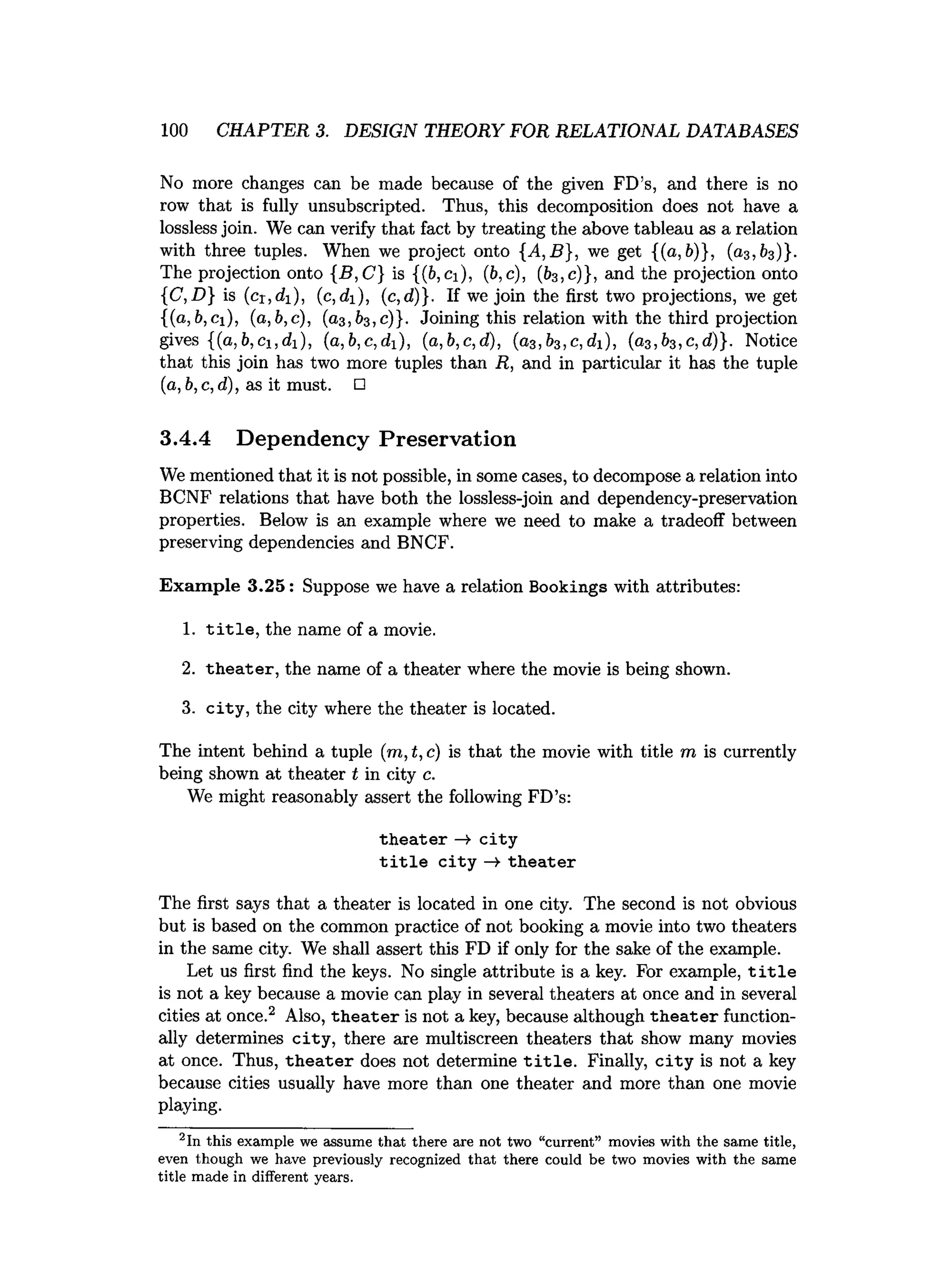 100 CHAPTER 3. DESIGN THEORY FOR RELATIONAL DATABASES
No more changes can be made because of the given FD’s, and there is no
row that is fully unsubscripted. Thus, this decomposition does not have a
lossless join. We can verify that fact by treating the above tableau as a relation
with three tuples. When we project onto {A,B}, we get {(a, 6)}, (03,63)}.
The projection onto {B ,C } is {(6, ci), (6, c), (63, 0)}, and the projection onto
{C, D} is (cr,di), (c, di), (c, d)}. If we join the first two projections, we get
{(a, 6,ci), (a, 6,c), (03,63, 0)}. Joining this relation with the third projection
gives {(0,6, ci,di), (a,b,c,di), (a,b,c,d), (a3 ,b3 ,c,di), (o3, 63, c, d)}. Notice
that this join has two more tuples than R, and in particular it has the tuple
(a, 6,c, d), as it must. □
3.4.4 Dependency Preservation
We mentioned that it is not possible, in some cases, to decompose a relation into
BCNF relations that have both the lossless-join and dependency-preservation
properties. Below is an example where we need to make a tradeoff between
preserving dependencies and BNCF.
Exam ple 3.25: Suppose we have a relation Bookings with attributes:
1. t i t l e , the name of a movie.
2. th eater, the name of a theater where the movie is being shown.
3. city, the city where the theater is located.
The intent behind a tuple (m ,t,c) is that the movie with title m is currently
being shown at theater t in city c.
We might reasonably assert the following FD’s:
th eate r —
>city
t i t l e c ity -» th eater
The first says that a theater is located in one city. The second is not obvious
but is based on the common practice of not booking a movie into two theaters
in the same city. We shall assert this FD if only for the sake of the example.
Let us first find the keys. No single attribute is a key. For example, t i t l e
is not a key because a movie can play in several theaters at once and in several
cities at once.2 Also, th eate r is not a key, because although th eate r function­
ally determines city, there are multiscreen theaters that show many movies
at once. Thus, th eate r does not determine t i t l e . Finally, c ity is not a key
because cities usually have more than one theater and more than one movie
playing.
2In this exam ple we assume th a t there are not two “current” movies w ith the sam e title,
even though we have previously recognized th a t there could be two movies w ith the same
title m ade in different years.
 