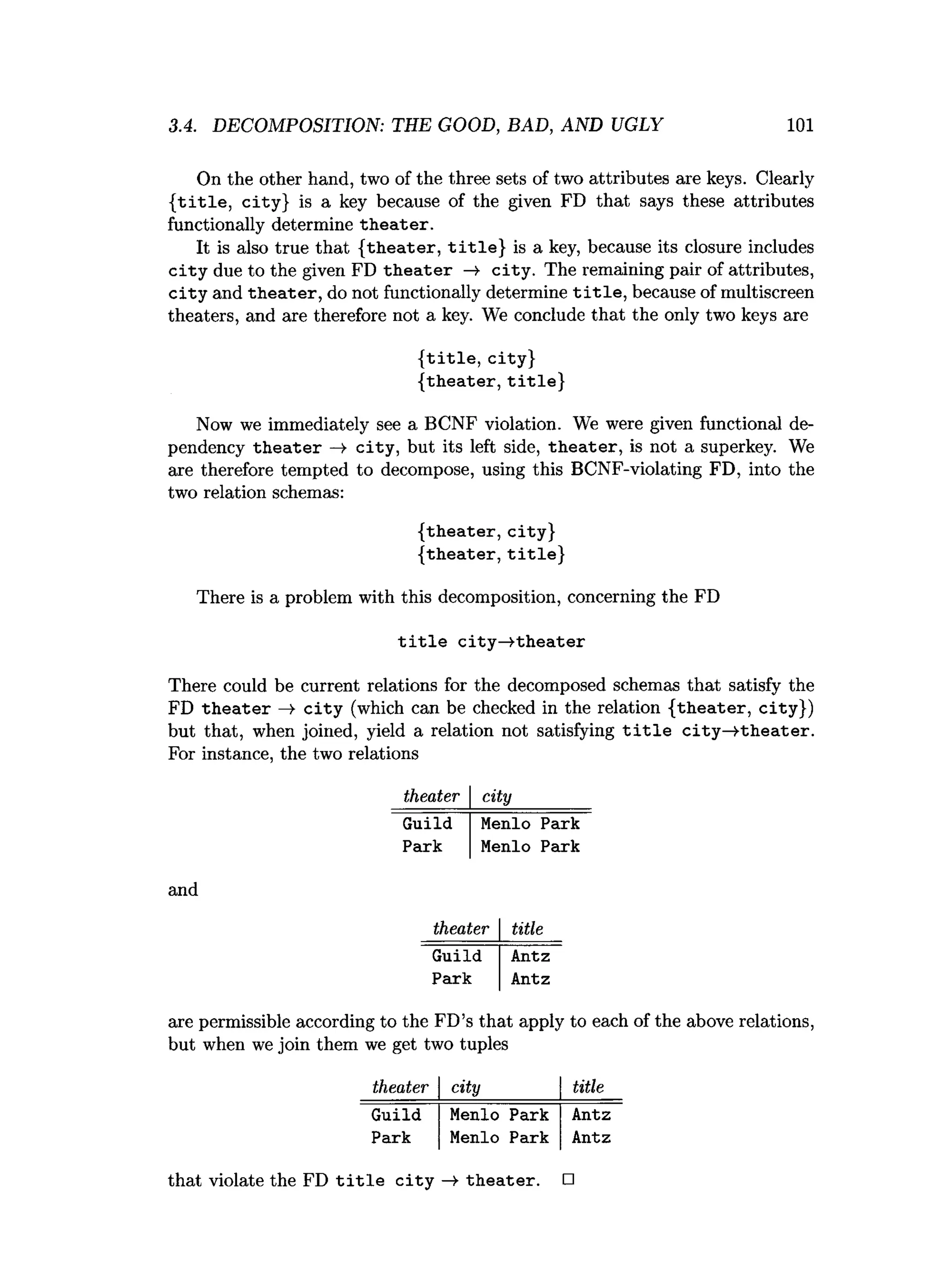 3.4. DECOMPOSITION: THE GOOD, BAD, AND UGLY 101
On the other hand, two of the three sets of two attributes are keys. Clearly
{ title , city} is a key because of the given FD that says these attributes
functionally determine th eater.
It is also true that {theater, title } is a key, because its closure includes
c ity due to the given FD th e a te r —
¥ city . The remaining pair of attributes,
c ity and th eate r, do not functionally determine t i t l e , because of multiscreen
theaters, and are therefore not a key. We conclude that the only two keys are
{ title , city}
{theater, title }
Now we immediately see a BCNF violation. We were given functional de­
pendency th e ate r —
¥ city, but its left side, th eate r, is not a superkey. We
are therefore tempted to decompose, using this BCNF-violating FD, into the
two relation schemas:
{theater, city}
{theater, title }
There is a problem with this decomposition, concerning the FD
t i t l e c ity —
^theater
There could be current relations for the decomposed schemas that satisfy the
FD th e a te r —
> c ity (which can be checked in the relation {theater, city})
but that, when joined, yield a relation not satisfying t i t l e c ity —
^theater.
For instance, the two relations
theater city
Guild
Park
Menlo
Menlo
Park
Park
and
theater title
Guild Antz
Park Antz
are permissible according to the FD’s that apply to each of the above relations,
but when we join them we get two tuples
theater city title
Guild Menlo Park Antz
Park Menlo Park Antz
that violate the FD t i t l e c ity —
¥ th eater. □
 