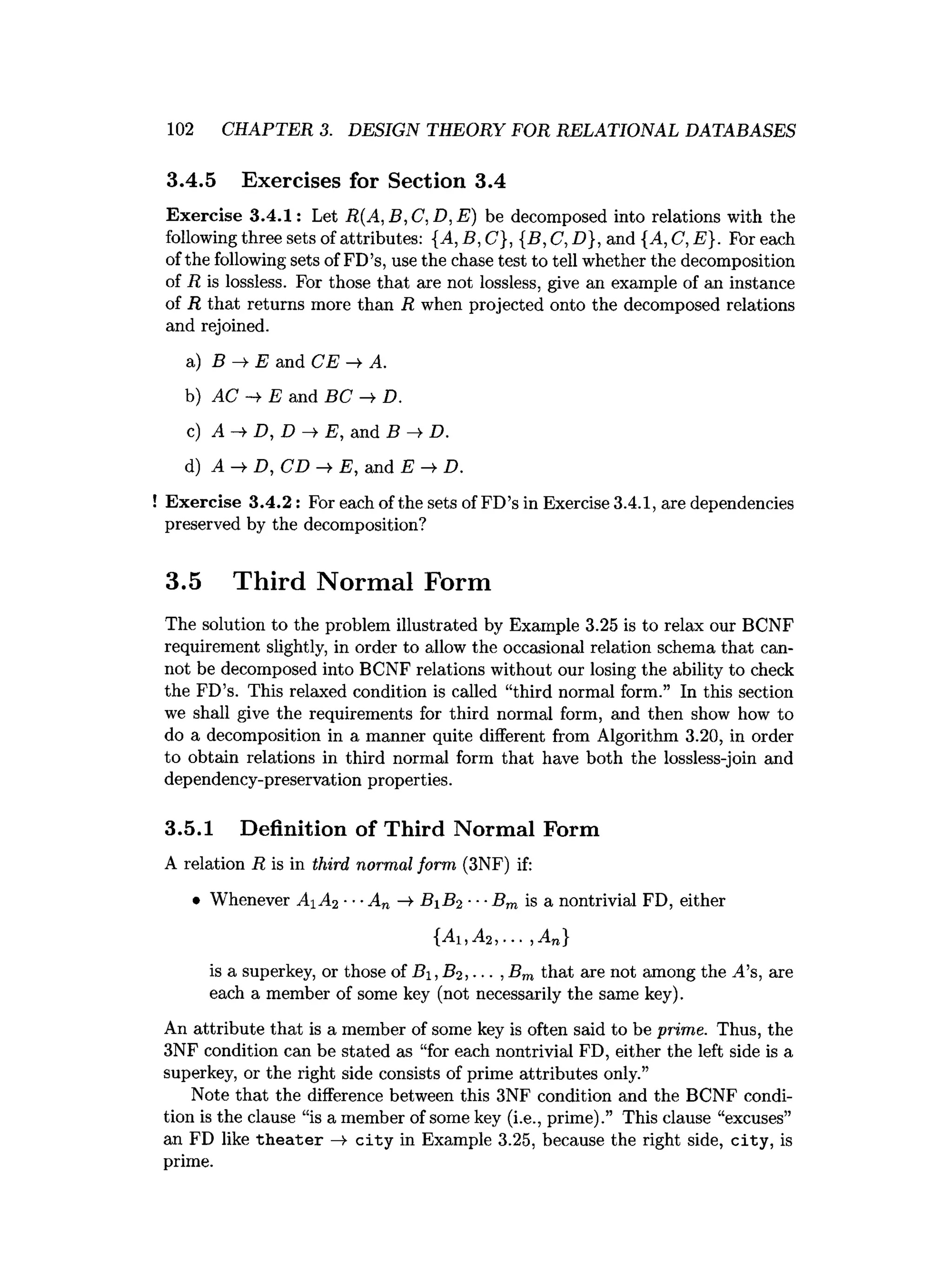 102 CHAPTER 3. DESIGN THEORY FOR RELATIONAL DATABASES
3.4.5 Exercises for Section 3.4
Exercise 3.4.1: Let R(A, B, C, D, E) be decomposed into relations with the
following three sets of attributes: {A, B, C}, {B, C, D}, and {A, C, E). For each
ofthe following sets of FD’s, use the chase test to tell whether the decomposition
of R is lossless. For those that are not lossless, give an example of an instance
of R that returns more than R when projected onto the decomposed relations
and rejoined.
a) B —
^ E and CE —
¥ A.
b) AC -» E and BC D.
c) A >
■D , D —
^ E , and B —
^D.
d) A —
>
■D , CD —
>E , and E —
^D.
Exercise 3.4.2: For each of the sets of FD’s in Exercise 3.4.1, are dependencies
preserved by the decomposition?
3.5 Third Normal Form
The solution to the problem illustrated by Example 3.25 is to relax our BCNF
requirement slightly, in order to allow the occasional relation schema that can­
not be decomposed into BCNF relations without our losing the ability to check
the FD’s. This relaxed condition is called “third normal form.” In this section
we shall give the requirements for third normal form, and then show how to
do a decomposition in a manner quite different from Algorithm 3.20, in order
to obtain relations in third normal form that have both the lossless-join and
dependency-preservation properties.
3.5.1 Definition of Third Normal Form
A relation R is in third normal form (3NF) if:
• Whenever AiA2 ■■■A„ —
>
■BiB2 ■■■Bm is a nontrivial FD, either
{Ai ,A 2,... ,A„}
is a superkey, or those of B%,B2 ,... ,Bm that are not among the A’s, are
each a member of some key (not necessarily the same key).
An attribute that is a member of some key is often said to be prime. Thus, the
3NF condition can be stated as “for each nontrivial FD, either the left side is a
superkey, or the right side consists of prime attributes only.”
Note that the difference between this 3NF condition and the BCNF condi­
tion is the clause “is a member of some key (i.e., prime).” This clause “excuses”
an FD like th eater —
>city in Example 3.25, because the right side, city, is
prime.
 