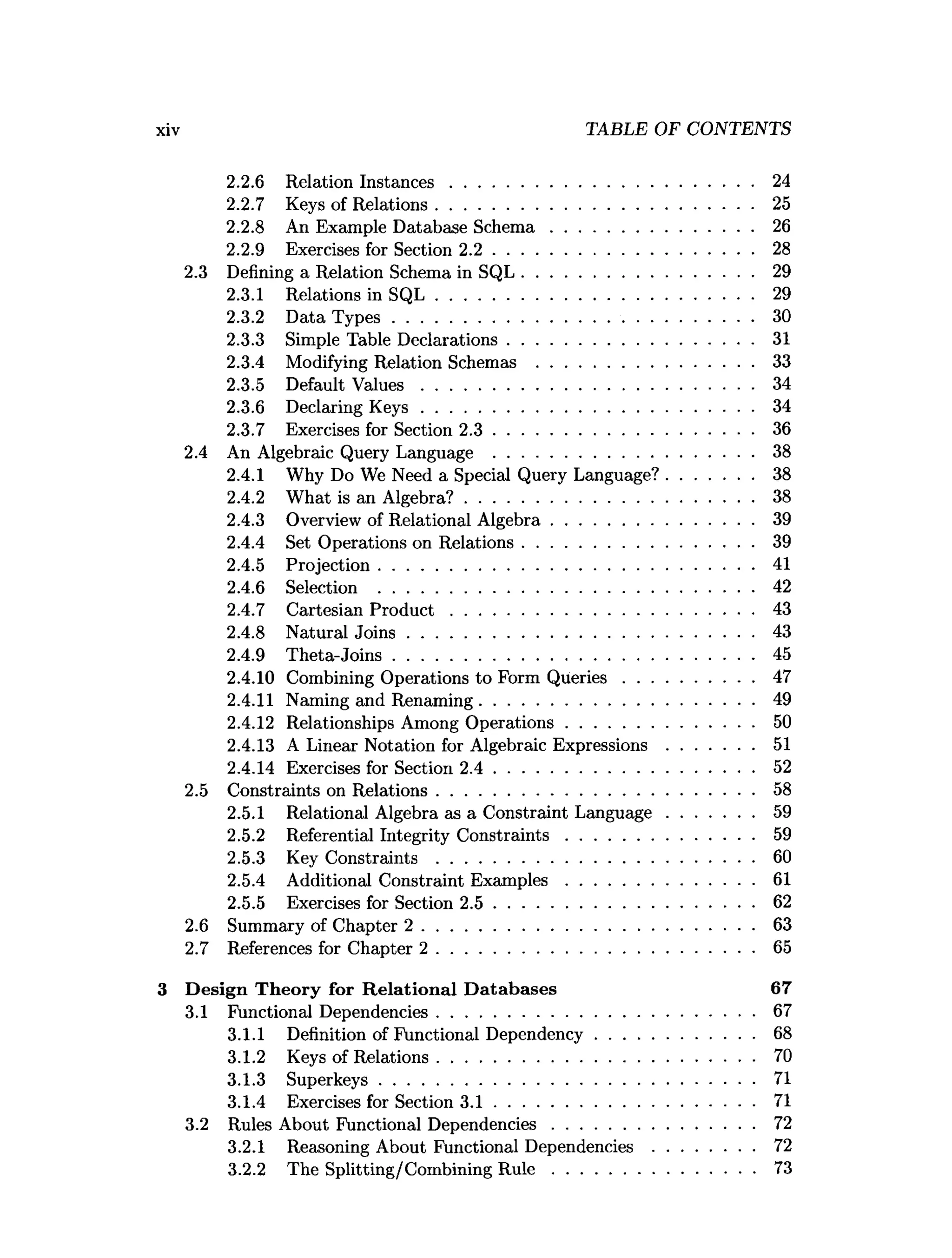 2.2.6 Relation Instances................................................................. 24
2.2.7 Keys of Relations.................................................................... 25
2.2.8 An Example Database S chem a........................................... 26
2.2.9 Exercises for Section 2 .2 ........................................................ 28
2.3 Defining a Relation Schema in SQL.................................................. 29
2.3.1 Relations in S Q L .................................................................... 29
2.3.2 Data T y p es.............................................................................. 30
2.3.3 Simple Table Declarations..................................................... 31
2.3.4 Modifying Relation Schemas ............................................... 33
2.3.5 Default V alu es....................................................................... 34
2.3.6 Declaring K e y s....................................................................... 34
2.3.7 Exercises for Section 2 .3 ........................................................ 36
2.4 An Algebraic Query Language ........................................................ 38
2.4.1 Why Do We Need a Special Query Language?...................38
2.4.2 What is an Algebra?.............................................................. 38
2.4.3 Overview of Relational A lgebra........................................... 39
2.4.4 Set Operations on Relations.................................................. 39
2.4.5 Projection.................................................................................41
2.4.6 Selection .................................................................................42
2.4.7 Cartesian P ro d u c t................................................................. 43
2.4.8 Natural Jo in s.......................................................................... 43
2.4.9 Theta-Joins..............................................................................45
2.4.10 Combining Operations to Form Q ueries............................47
2.4.11 Naming and Renaming...........................................................49
2.4.12 Relationships Among O perations........................................ 50
2.4.13 A Linear Notation for Algebraic E xpressions...................51
2.4.14 Exercises for Section 2 .4 ........................................................ 52
2.5 Constraints on Relations.................................................................... 58
2.5.1 Relational Algebra as a Constraint Language...................59
2.5.2 Referential Integrity C onstraints........................................ 59
2.5.3 Key Constraints .................................................................... 60
2.5.4 Additional Constraint E xam ples........................................ 61
2.5.5 Exercises for Section 2 .5 ........................................................ 62
2.6 Summary of Chapter 2 ....................................................................... 63
2.7 References for Chapter 2 .................................................................... 65
3 Design Theory for R elational D atabases 67
3.1 Functional Dependencies.................................................................... 67
3.1.1 Definition of Functional Dependency.................................. 68
3.1.2 Keys of Relations.................................................................... 70
3.1.3 Superkeys................................................................................. 71
3.1.4 Exercises for Section 3 .1 ........................................................ 71
3.2 Rules About Functional Dependencies........................................... 72
3.2.1 Reasoning About Functional Dependencies...................... 72
3.2.2 The Splitting/Combining R u le ............................................ 73
xiv TABLE OF CONTENTS
 