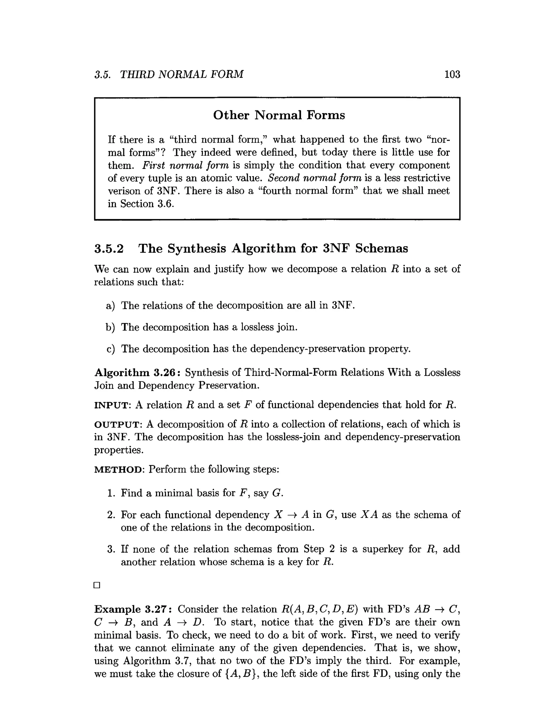 3.5. THIRD NORMAL FORM 103
Other Normal Forms
If there is a “third normal form,” what happened to the first two “nor­
mal forms”? They indeed were defined, but today there is little use for
them. First normal form is simply the condition that every component
of every tuple is an atomic value. Second normal form is a less restrictive
verison of 3NF. There is also a “fourth normal form” that we shall meet
in Section 3.6.
3.5.2 The Synthesis Algorithm for 3NF Schemas
We can now explain and justify how we decompose a relation R into a set of
relations such that:
a) The relations of the decomposition are all in 3NF.
b) The decomposition has a lossless join.
c) The decomposition has the dependency-preservation property.
A lgorithm 3.26: Synthesis of Third-Normal-Form Relations With a Lossless
Join and Dependency Preservation.
INPUT: A relation R and a set F of functional dependencies that hold for R.
O UT P U T : A decomposition of R into a collection of relations, each of which is
in 3NF. The decomposition has the lossless-join and dependency-preservation
properties.
M E T H O D : Perform the following steps:
1. Find a minimal basis for F, say G.
2. For each functional dependency X —
>A in G, use X A as the schema of
one of the relations in the decomposition.
3. If none of the relation schemas from Step 2 is a superkey for R, add
another relation whose schema is a key for R.
□
Exam ple 3.27: Consider the relation R (A ,B ,C ,D ,E ) with FD’s AB —
>
■C,
C -»■ B, and A ->
■ D. To start, notice that the given FD’s are their own
minimal basis. To check, we need to do a bit of work. First, we need to verify
that we cannot eliminate any of the given dependencies. That is, we show,
using Algorithm 3.7, that no two of the FD’s imply the third. For example,
we must take the closure of {A, B}, the left side of the first FD, using only the
 