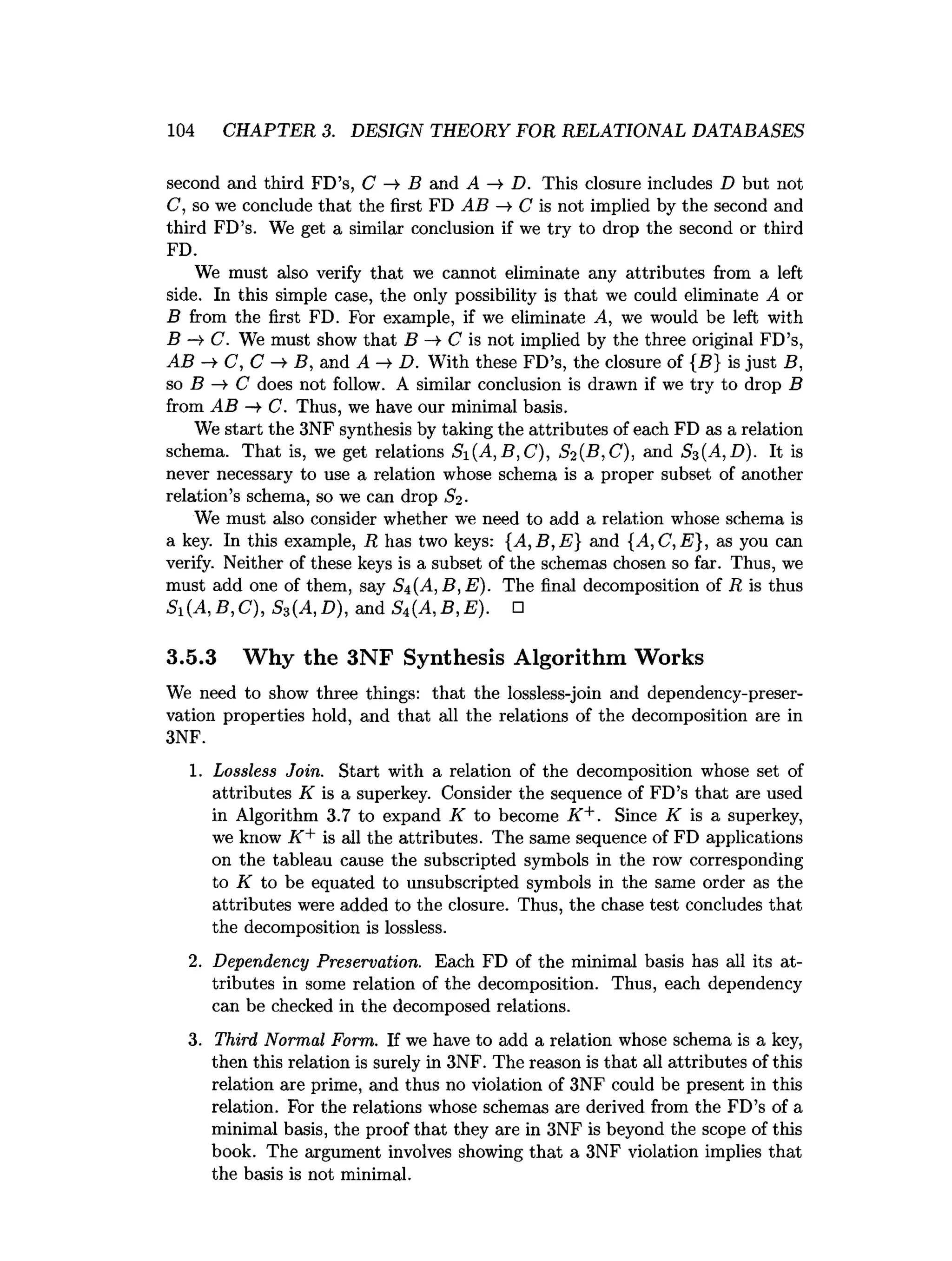 104 CHAPTER 3. DESIGN THEORY FOR RELATIONAL DATABASES
second and third FD’s, C —
» B and A —
>D. This closure includes D but not
C, so we conclude that the first FD AB —
>
•C is not implied by the second and
third FD’s. We get a similar conclusion if we try to drop the second or third
FD.
We must also verify that we cannot eliminate any attributes from a left
side. In this simple case, the only possibility is that we could eliminate A or
B from the first FD. For example, if we eliminate A, we would be left with
B —
►
C. We must show that B C is not implied by the three original FD’s,
AB C, C B, and A —
>D. With these FD’s, the closure of {5} is just B,
so B —
>C does not follow. A similar conclusion is drawn if we try to drop B
from AB -> C. Thus, we have our minimal basis.
We start the 3NF synthesis by taking the attributes of each FD as a relation
schema. That is, we get relations Si(A ,B ,C ), S2 {B, C). and Sz{A,D). It is
never necessary to use a relation whose schema is a proper subset of another
relation’s schema, so we can drop
We must also consider whether we need to add a relation whose schema is
a key. In this example, R has two keys: {A ,B ,E } and {A,C ,E}, as you can
verify. Neither of these keys is a subset of the schemas chosen so far. Thus, we
must add one of them, say Sn(A,B,E). The final decomposition of R is thus
Si(A ,B ,C ), Ss(A,D), and S4 (A ,B ,E ). □
3.5.3 Why the 3NF Synthesis Algorithm Works
We need to show three things: that the lossless-join and dependency-preser­
vation properties hold, and that all the relations of the decomposition are in
3NF.
1. Lossless Join. Start with a relation of the decomposition whose set of
attributes K is a superkey. Consider the sequence of FD’s that are used
in Algorithm 3.7 to expand K to become K +. Since if is a superkey,
we know K + is all the attributes. The same sequence of FD applications
on the tableau cause the subscripted symbols in the row corresponding
to K to be equated to unsubscripted symbols in the same order as the
attributes were added to the closure. Thus, the chase test concludes that
the decomposition is lossless.
2. Dependency Preservation. Each FD of the minimal basis has all its at­
tributes in some relation of the decomposition. Thus, each dependency
can be checked in the decomposed relations.
3. Third Normal Form. If we have to add a relation whose schema is a key,
then this relation is surely in 3NF. The reason is that all attributes of this
relation are prime, and thus no violation of 3NF could be present in this
relation. For the relations whose schemas are derived from the FD’s of a
minimal basis, the proof that they are in 3NF is beyond the scope of this
book. The argument involves showing that a 3NF violation implies that
the basis is not minimal.
 