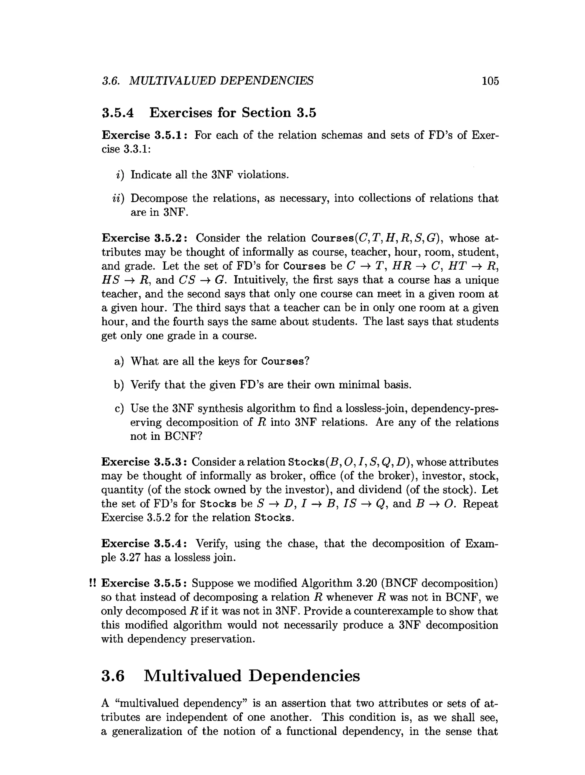 3.6. MULTIVALUED DEPENDENCIES 105
3.5.4 Exercises for Section 3.5
Exercise 3.5.1: For each of the relation schemas and sets of FD’s of Exer­
cise 3.3.1:
i) Indicate all the 3NF violations.
ii) Decompose the relations, as necessary, into collections of relations that
are in 3NF.
Exercise 3.5.2: Consider the relation Courses(C ,T,H ,R ,S,G ), whose at­
tributes may be thought of informally as course, teacher, hour, room, student,
and grade. Let the set of FD’s for Courses be C —
>
■T, H R —
>C, H T -»• R,
H S -¥ R, and CS ->• G. Intuitively, the first says that a course has a unique
teacher, and the second says that only one course can meet in a given room at
a given hour. The third says that a teacher can be in only one room at a given
hour, and the fourth says the same about students. The last says that students
get only one grade in a course.
a) What are all the keys for Courses?
b) Verify that the given FD’s are their own minimal basis.
c) Use the 3NF synthesis algorithm to find a lossless-join, dependency-pres-
erving decomposition of R into 3NF relations. Are any of the relations
not in BCNF?
Exercise 3.5.3: Consider a relation Stocks(B, O, I, S, Q, D), whose attributes
may be thought of informally as broker, office (of the broker), investor, stock,
quantity (of the stock owned by the investor), and dividend (of the stock). Let
the set of FD’s for Stocks be S —
>D, I B, IS ^ Q, and B —
>O. Repeat
Exercise 3.5.2 for the relation Stocks.
Exercise 3.5.4: Verify, using the chase, that the decomposition of Exam­
ple 3.27 has a lossless join.
!! Exercise 3.5.5: Suppose we modified Algorithm 3.20 (BNCF decomposition)
so that instead of decomposing a relation R whenever R was not in BCNF, we
only decomposed R if it was not in 3NF. Provide a counterexample to show that
this modified algorithm would not necessarily produce a 3NF decomposition
with dependency preservation.
3.6 Multivalued Dependencies
A “multivalued dependency” is an assertion that two attributes or sets of at­
tributes are independent of one another. This condition is, as we shall see,
a generalization of the notion of a functional dependency, in the sense that
 
