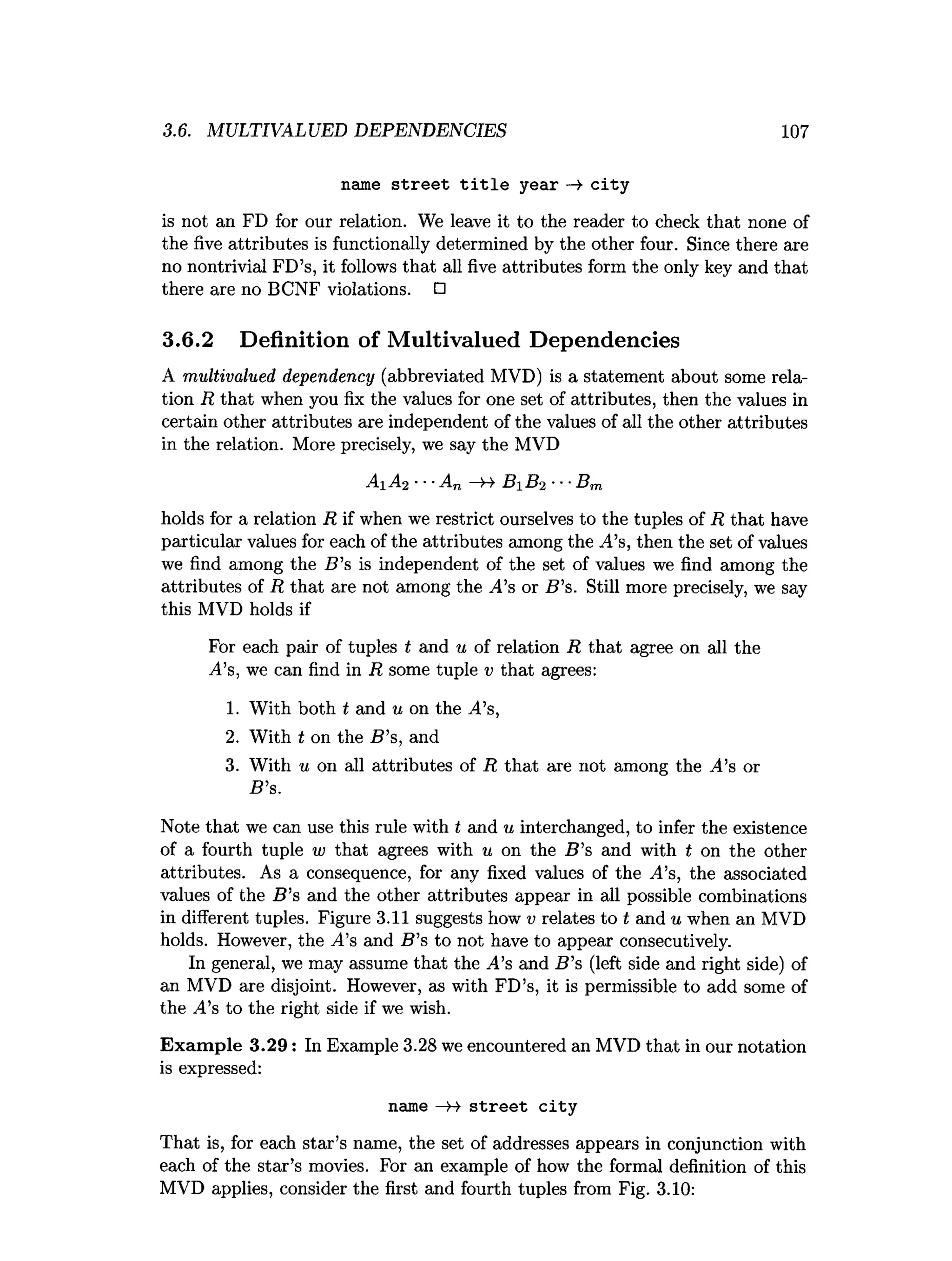3.6. MULTIVALUED DEPENDENCIES 107
name street title year —
> city
is not an FD for our relation. We leave it to the reader to check that none of
the five attributes is functionally determined by the other four. Since there are
no nontrivial FD’s, it follows that all five attributes form the only key and that
there are no BCNF violations. □
3.6.2 Definition of Multivalued Dependencies
A multivalued dependency (abbreviated MVD) is a statement about some rela­
tion R that when you fix the values for one set of attributes, then the values in
certain other attributes are independent of the values of all the other attributes
in the relation. More precisely, we say the MVD
A1 A2 ■■■
An —
>4 B 1 B2 ■■■
Bm
holds for a relation R if when we restrict ourselves to the tuples of R that have
particular values for each of the attributes among the ,4’s, then the set of values
we find among the B ’s is independent of the set of values we find among the
attributes of R that are not among the ,4’s or B ’s. Still more precisely, we say
this MVD holds if
For each pair of tuples t and u of relation R that agree on all the
j
4’
s,we can find in R some tuple v that agrees:
1. With both t and u on the A’s,
2. With t on the B ’s, and
3. With u on all attributes of R that axe not among the A's or
B ’s.
Note that we can use this rule with t and u interchanged, to infer the existence
of a fourth tuple w that agrees with u on the B ’s and with t on the other
attributes. As a consequence, for any fixed values of the A’s, the associated
values of the B ’s and the other attributes appear in all possible combinations
in different tuples. Figure 3.11 suggests how v relates to t and u when an MVD
holds. However, the ^4’s and B ’s to not have to appear consecutively.
In general, we may assume that the .4’s and B ’s (left side and right side) of
an MVD are disjoint. However, as with FD’s, it is permissible to add some of
the A's to the right side if we wish.
Exam ple 3.29: In Example 3.28 we encountered an MVD that in our notation
is expressed:
name —H street city
That is, for each star’s name, the set of addresses appears in conjunction with
each of the star’s movies. For an example of how the formal definition of this
MVD applies, consider the first and fourth tuples from Fig. 3.10:
 