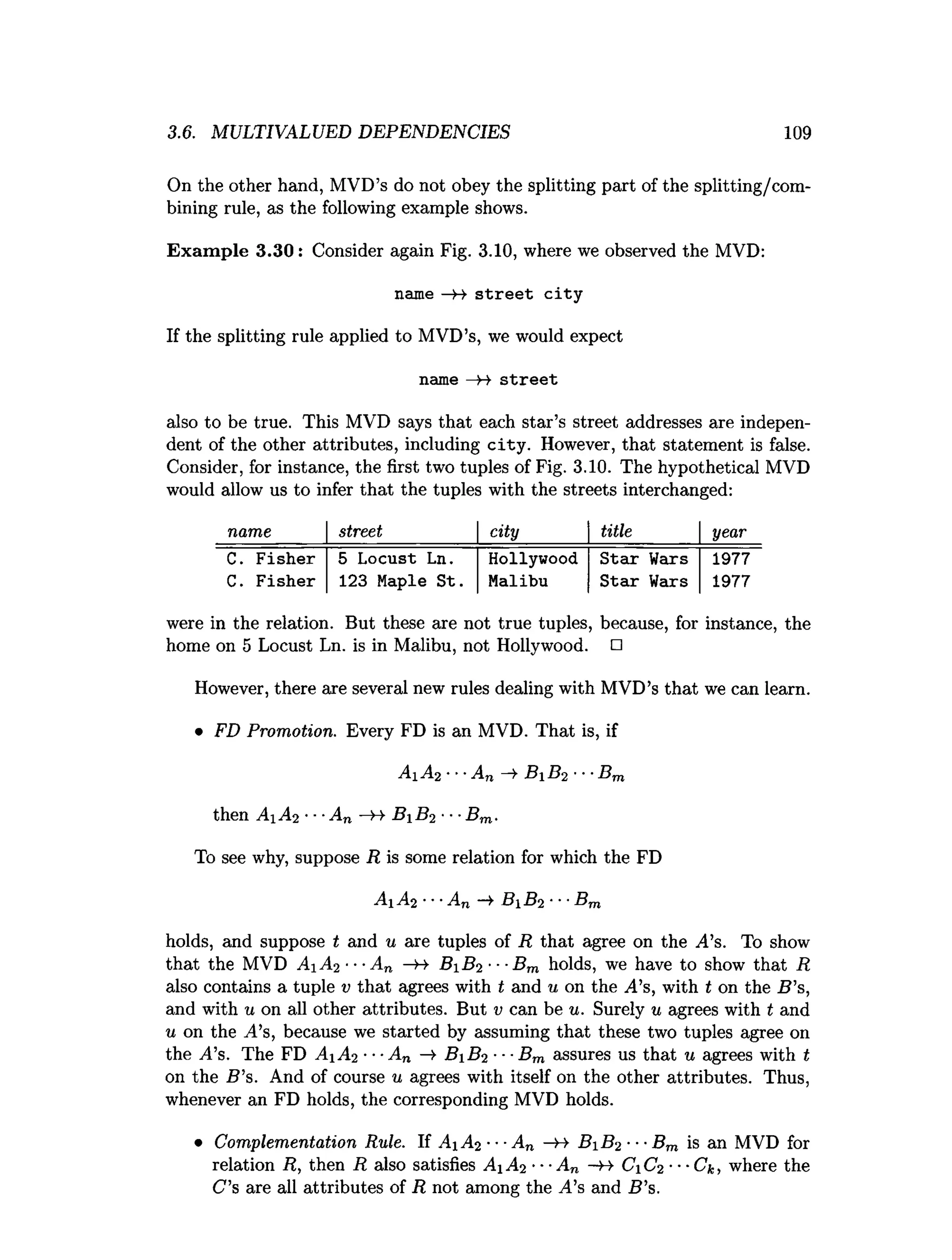 3.6. MULTIVALUED DEPENDENCIES 109
On the other hand, MVD’s do not obey the splitting part of the splitting/com­
bining rule, as the following example shows.
Exam ple 3.30: Consider again Fig. 3.10, where we observed the MVD:
name —
H s tre e t c ity
If the splitting rule applied to MVD’s, we would expect
name —
H s tre e t
also to be true. This MVD says that each star’s street addresses are indepen­
dent of the other attributes, including city. However, that statement is false.
Consider, for instance, the first two tuples of Fig. 3.10. The hypothetical MVD
would allow us to infer that the tuples with the streets interchanged:
name street city title year
C. Fisher 5 Locust Ln. Hollywood Star Wars 1977
C. Fisher 123 Maple St. Malibu Star Wars 1977
were in the relation. But these are not true tuples, because, for instance, the
home on 5 Locust Ln. is in Malibu, not Hollywood. □
However, there are several new rules dealing with MVD’s that we can learn.
• FD Promotion. Every FD is an MVD. That is, if
A1 A2 •••An —
»
•B 1 B2 ■■■
Bm
then A A2 •■■
An —
>
->B B2 •■■
Bm.
To see why, suppose R is some relation for which the FD
A 1 A2 ■•■
An —
¥ B 1 B2 ■••Bm
holds, and suppose t and u are tuples of R that agree on the A’s. To show
that the MVD A1 A2 ■■■
An —
H- B 1 B2 ■■■
Bm holds, we have to show that R
also contains a tuple v that agrees with t and u on the A’s, with t on the B ’s,
and with u on all other attributes. But v can be u. Surely u agrees with t and
u on the .4’s, because we started by assuming that these two tuples agree on
the j4’s. The FD A 1 A2 ■■
■An —
> B iB ^ -- Bm assures us that u agrees with t
on the S ’s. And of course u agrees with itself on the other attributes. Thus,
whenever an FD holds, the corresponding MVD holds.
• Complementation Rule. If A1 A2 ■•■
An —
B- B1 B2 ■■■
Bm is an MVD for
relation R, then R also satisfies A 1 A2 ■■■
A„ -++ C1 C2 ■■■Ck, where the
C ’s are all attributes of R not among the A.’s and B ’s.
 