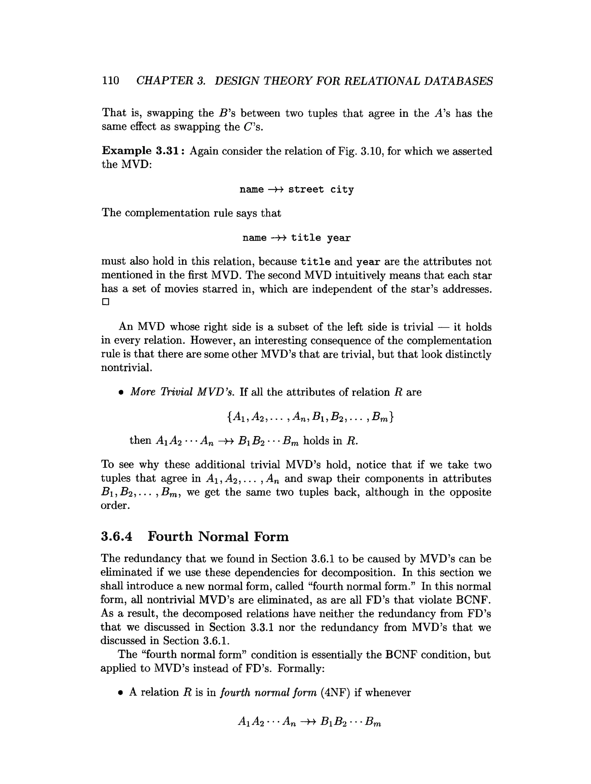 110 CHAPTER 3. DESIGN THEORY FOR RELATIONAL DATABASES
That is, swapping the B ’s between two tuples that agree in the v4’s has the
same effect as swapping the C s.
Exam ple 3.31: Again consider the relation of Fig. 3.10, for which we asserted
the MVD:
name —
»
-> stre e t city
The complementation rule says that
name — t i t l e year
must also hold in this relation, because t i t l e and year are the attributes not
mentioned in the first MVD. The second MVD intuitively means that each star
has a set of movies starred in, which are independent of the star’s addresses.
□
An MVD whose right side is a subset of the left side is trivial — it holds
in every relation. However, an interesting consequence of the complementation
rule is that there are some other MVD’s that are trivial, but that look distinctly
nontrivial.
• More Trivial MVD’
s. If all the attributes of relation R are
{Ai,A2,... ,An,Bi,B2,--. ,Bm}
then A1 A2 ■■■
An -h- B1 B2 ■■■
Bm holds in R.
To see why these additional trivial MVD’s hold, notice that if we take two
tuples that agree in A i,A2 ,... , An and swap their components in attributes
B i,B 2 ,-.- ,B m, we get the same two tuples back, although in the opposite
order.
3.6.4 Fourth Normal Form
The redundancy that we found in Section 3.6.1 to be caused by MVD’s can be
eliminated if we use these dependencies for decomposition. In this section we
shall introduce a new normal form, called “fourth normal form.” In this normal
form, all nontrivial MVD’s are eliminated, as are all FD’s that violate BCNF.
As a result, the decomposed relations have neither the redundancy from FD’s
that we discussed in Section 3.3.1 nor the redundancy from MVD’s that we
discussed in Section 3.6.1.
The “fourth normal form” condition is essentially the BCNF condition, but
applied to MVD’s instead of FD’s. Formally:
• A relation R is in fourth normal form (4NF) if whenever
Ai A2 ■
■
■
An —
H- BB2 ■
■
■
Bm
 