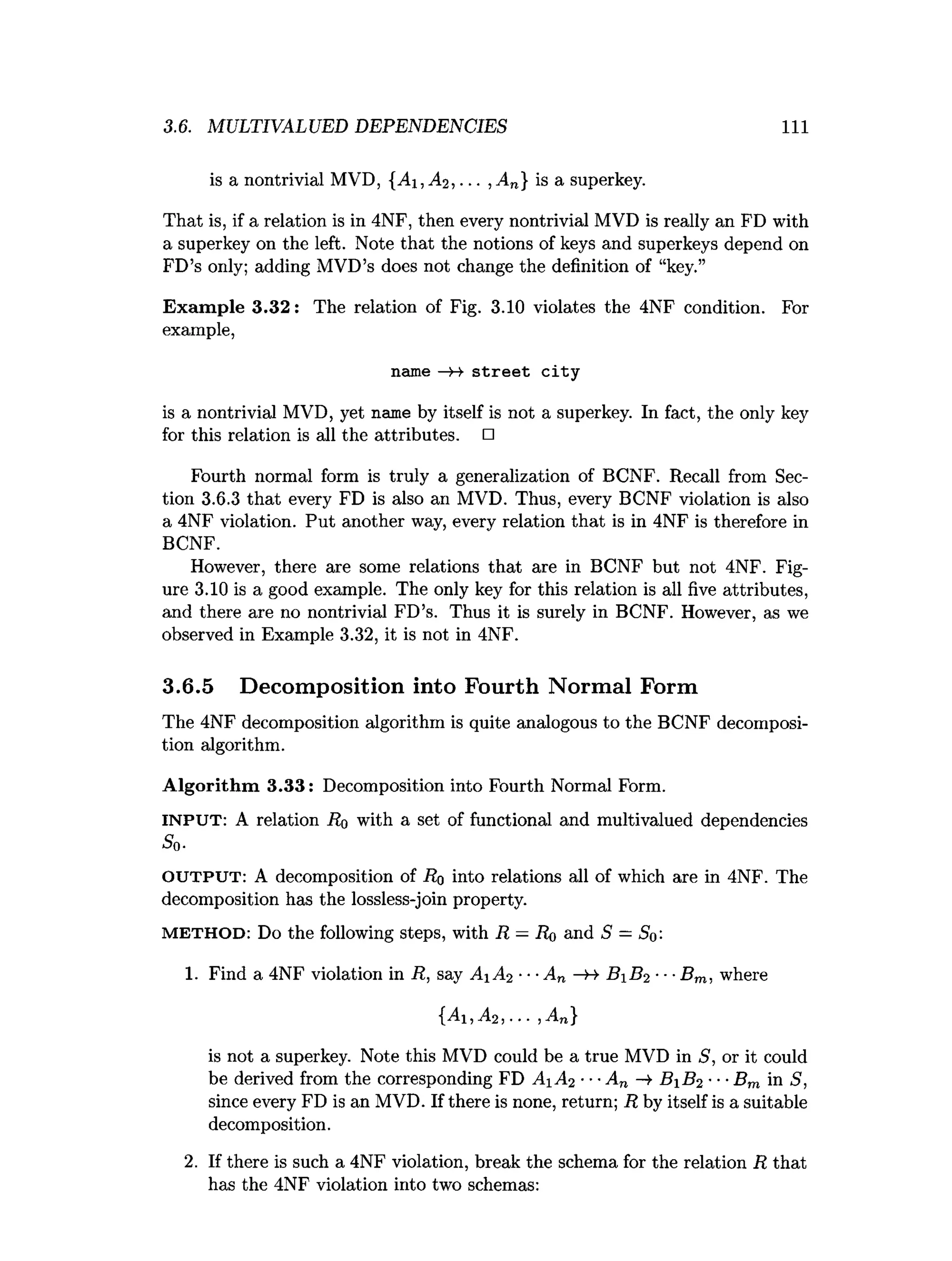 3.6. MULTIVALUED DEPENDENCIES 1 1 1
is a nontrivial MVD, {A i,A 2 , ... , An} is a superkey.
That is, if a relation is in 4NF, then every nontrivial MVD is really an FD with
a superkey on the left. Note that the notions of keys and superkeys depend on
FD’s only; adding MVD’s does not change the definition of “key.”
Exam ple 3.32: The relation of Fig. 3.10 violates the 4NF condition. For
example,
name — street city
is a nontrivial MVD, yet name by itself is not a superkey. In fact, the only key
for this relation is all the attributes. □
Fourth normal form is truly a generalization of BCNF. Recall from Sec­
tion 3.6.3 that every FD is also an MVD. Thus, every BCNF violation is also
a 4NF violation. Put another way, every relation that is in 4NF is therefore in
BCNF.
However, there are some relations that are in BCNF but not 4NF. Fig­
ure 3.10 is a good example. The only key for this relation is all five attributes,
and there are no nontrivial FD’s. Thus it is surely in BCNF. However, as we
observed in Example 3.32, it is not in 4NF.
3.6.5 Decomposition into Fourth Normal Form
The 4NF decomposition algorithm is quite analogous to the BCNF decomposi­
tion algorithm.
A lgorithm 3.33: Decomposition into Fourth Normal Form.
INPUT: A relation Ro with a set of functional and multivalued dependencies
S0.
O UT P U T : A decomposition of Ro into relations all of which are in 4NF. The
decomposition has the lossless-join property.
M E T H O D : Do the following steps, with R —Ro and S = So'-
1. Find a 4NF violation in R, say A1 A2 ---A n B B 2 ■■■
Bm. where
{Ai, A2,.. ■,An}
is not a superkey. Note this MVD could be a true MVD in S, or it could
be derived from the corresponding FD .41^-2 ■••An —
>
■B iB 2 •••Bm in S,
since every FD is an MVD. If there is none, return; R by itself is a suitable
decomposition.
2. If there is such a 4NF violation, break the schema for the relation R that
has the 4NF violation into two schemas:
 