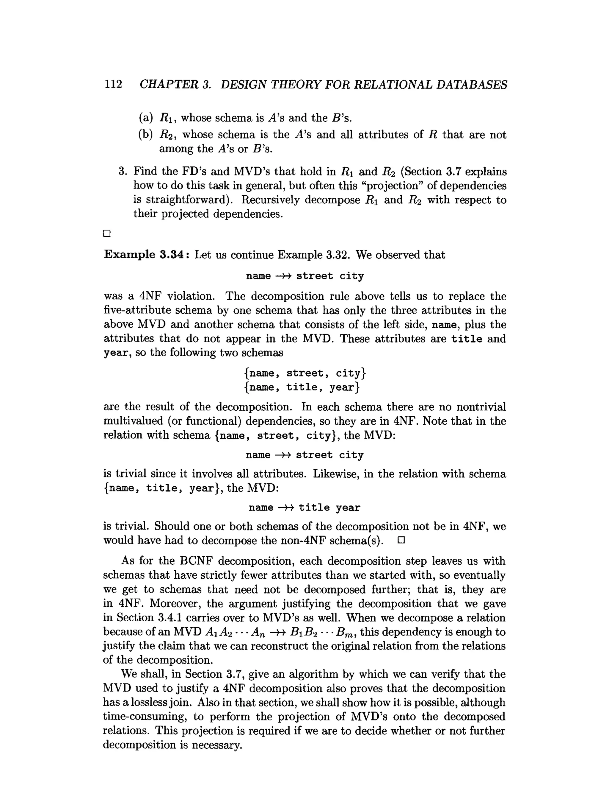 112 CHAPTER 3. DESIGN THEORY FOR RELATIONAL DATABASES
(a) Ri, whose schema is A’s and the B's.
(b) R2 , whose schema is the ^4’s and all attributes of R that are not
among the A’s or B ’s.
3. Find the FD’s and MVD’s that hold in Ri and R2 (Section 3.7 explains
how to do this task in general, but often this “projection” of dependencies
is straightforward). Recursively decompose jRi and R2 with respect to
their projected dependencies.
□
Exam ple 3.34: Let us continue Example 3.32. We observed that
name — st reet city
was a 4NF violation. The decomposition rule above tells us to replace the
five-attribute schema by one schema that has only the three attributes in the
above MVD and another schema that consists of the left side, name, plus the
attributes that do not appear in the MVD. These attributes are t i t l e and
year, so the following two schemas
{name, s tre e t, city}
{name, t i t l e , year}
are the result of the decomposition. In each schema there are no nontrivial
multivalued (or functional) dependencies, so they are in 4NF. Note that in the
relation with schema {name, s tre e t, city}, the MVD:
name s tre e t c ity
is trivial since it involves all attributes. Likewise, in the relation with schema
{name, t i t l e , year}, the MVD:
name —
H t i t l e year
is trivial. Should one or both schemas of the decomposition not be in 4NF, we
would have had to decompose the non-4NF schema(s). □
As for the BCNF decomposition, each decomposition step leaves us with
schemas that have strictly fewer attributes than we started with, so eventually
we get to schemas that need not be decomposed further; that is, they are
in 4NF. Moreover, the argument justifying the decomposition that we gave
in Section 3.4.1 carries over to MVD’s as well. When we decompose a relation
because of an MVD A iA 2 ■■■
A„ -H- B iB 2 ■■■
Bm, this dependency is enough to
justify the claim that we can reconstruct the original relation from the relations
of the decomposition.
We shall, in Section 3.7, give an algorithm by which we can verify that the
MVD used to justify a 4NF decomposition also proves that the decomposition
has a losslessjoin. Also in that section, we shall show how it is possible, although
time-consuming, to perform the projection of MVD’s onto the decomposed
relations. This projection is required if we are to decide whether or not further
decomposition is necessary.
 
