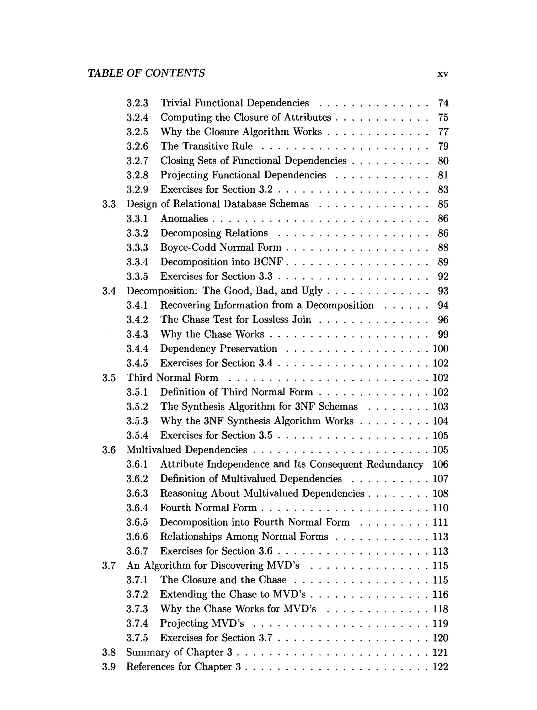 TABLE OF CONTENTS xv
3.2.3 Trivial Functional Dependencies ......................................... 74
3.2.4 Computing the Closure of A ttributes................................... 75
3.2.5 Why the Closure Algorithm W orks...................................... 77
3.2.6 The Transitive R u le ............................................................... 79
3.2.7 Closing Sets of Functional Dependencies............................ 80
3.2.8 Projecting Functional Dependencies...................................81
3.2.9 Exercises for Section 3 .2 .........................................................83
3.3 Design of Relational Database Schemas .........................................85
3.3.1 Anomalies..................................................................................86
3.3.2 Decomposing Relations .........................................................86
3.3.3 Boyce-Codd Normal Form ......................................................88
3.3.4 Decomposition into BCNF......................................................89
3.3.5 Exercises for Section 3 .3 .........................................................92
3.4 Decomposition: The Good, Bad, and U gly......................................93
3.4.1 Recovering Information from a Decomposition ................94
3.4.2 The Chase Test for Lossless J o i n .........................................96
3.4.3 Why the Chase W orks............................................................99
3.4.4 Dependency Preservation......................................................100
3.4.5 Exercises for Section 3 .4 .........................................................102
3.5 Third Normal Form ............................................................................102
3.5.1 Definition of Third Normal F o rm .........................................102
3.5.2 The Synthesis Algorithm for 3NF Schemas ......................103
3.5.3 Why the 3NF Synthesis Algorithm W orks......................... 104
3.5.4 Exercises for Section 3 .5 .........................................................105
3.6 Multivalued Dependencies..................................................................105
3.6.1 Attribute Independence and Its Consequent Redundancy 106
3.6.2 Definition of Multivalued D ependencies............................ 107
3.6.3 Reasoning About Multivalued Dependencies......................108
3.6.4 Fourth Normal Form ...............................................................110
3.6.5 Decomposition into Fourth Normal Form .........................I ll
3.6.6 Relationships Among Normal F o rm s...................................113
3.6.7 Exercises for Section 3 .6 .........................................................113
3.7 An Algorithm for Discovering MVD’s ............................................115
3.7.1 The Closure and the C h a se .................................................. 115
3.7.2 Extending the Chase to MVD’s ............................................116
3.7.3 Why the Chase Works for MVD’s ......................................118
3.7.4 Projecting MVD’s ..................................................................119
3.7.5 Exercises for Section 3 .7 .........................................................120
3.8 Summary of Chapter 3 ........................................................................ 121
3.9 References for Chapter 3 ..................................................................... 122
 