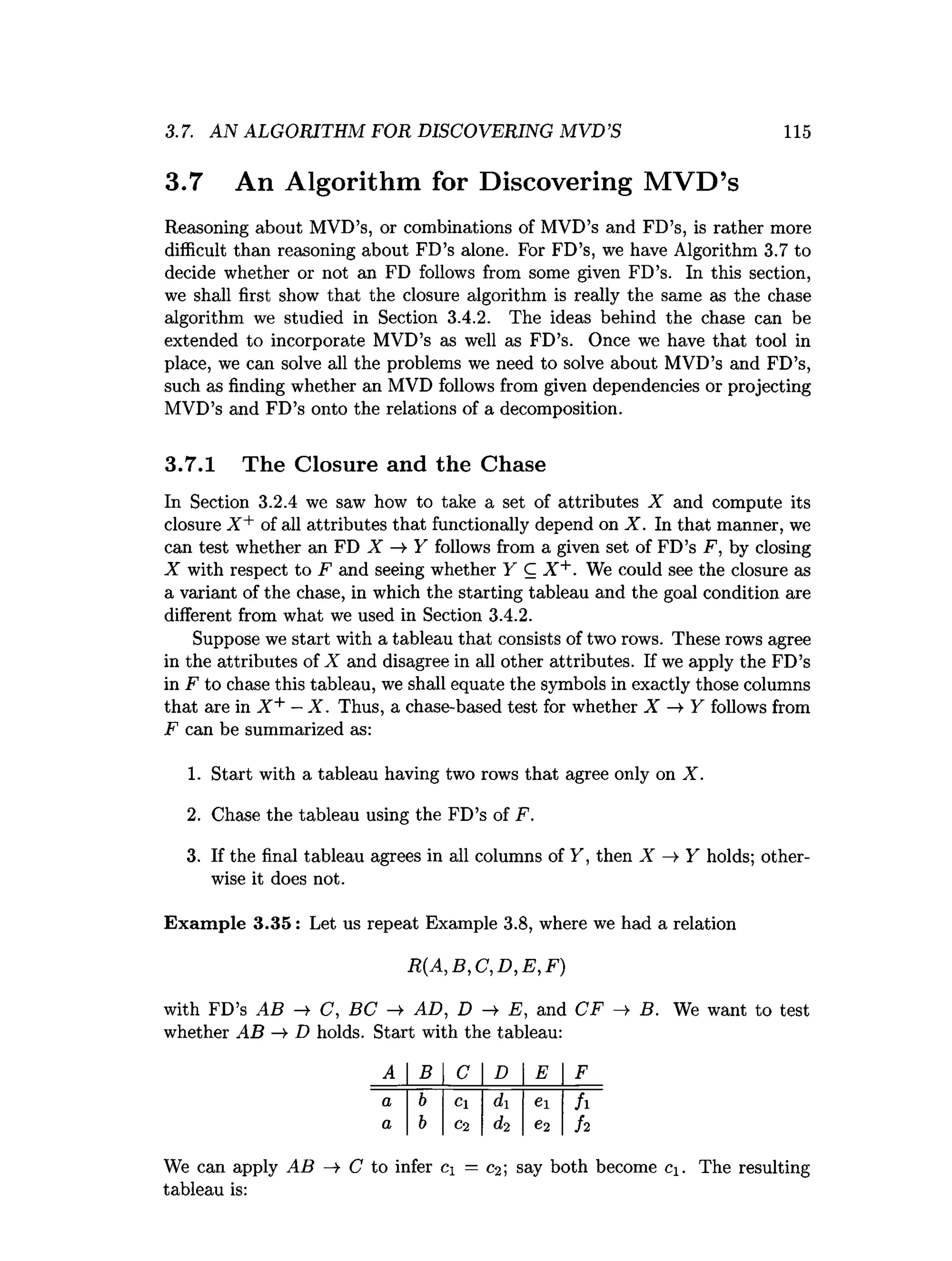 3.7. AN ALGORITHM FOR DISCOVERING MVD’S 115
3.7 An Algorithm for Discovering M VD’s
Reasoning about MVD’s, or combinations of MVD’s and FD’s, is rather more
difficult than reasoning about FD’s alone. For FD’s, we have Algorithm 3.7 to
decide whether or not an FD follows from some given FD’s. In this section,
we shall first show that the closure algorithm is really the same as the chase
algorithm we studied in Section 3.4.2. The ideas behind the chase can be
extended to incorporate MVD’s as well as FD’s. Once we have that tool in
place, we can solve all the problems we need to solve about MVD’s and FD’s,
such as finding whether an MVD follows from given dependencies or projecting
MVD’s and FD’s onto the relations of a decomposition.
3.7.1 The Closure and the Chase
In Section 3.2.4 we saw how to take a set of attributes X and compute its
closure X + of all attributes that functionally depend on X . In that manner, we
can test whether an FD X -¥ Y follows from a given set of FD’s F, by closing
X with respect to F and seeing whether Y C X +. We could see the closure as
a variant of the chase, in which the starting tableau and the goal condition are
different from what we used in Section 3.4.2.
Suppose we start with a tableau that consists of two rows. These rows agree
in the attributes of X and disagree in all other attributes. If we apply the FD’s
in F to chase this tableau, we shall equate the symbols in exactly those columns
that are in X + —X . Thus, a chase-based test for whether X —
►
Y follows from
F can be summarized as:
1. Start with a tableau having two rows that agree only on X .
2. Chase the tableau using the FD’s of F.
3. If the final tableau agrees in all columns of Y, then X Y holds; other­
wise it does not.
Exam ple 3.35: Let us repeat Example 3.8, where we had a relation
R (A ,B ,C ,D ,E ,F )
with FD’s AB —
>
• C, BC —
►AD, D —
»
• E, and CF —
►B. We want to test
whether A B — D holds. Start with the tableau:
A B C D E F
a b Cl di ei fi
a b C2 d,2 e2 h
We can apply AB C to infer c = C
2; say both become c±. The resulting
tableau is:
 