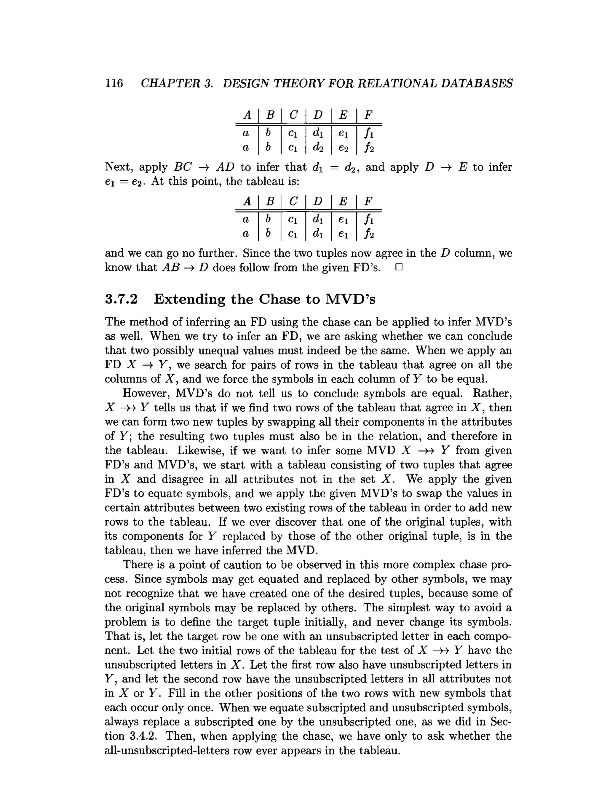 116 CHAPTER 3. DESIGN THEORY FOR RELATIONAL DATABASES
A B C D E F
a b Cl d ei h
a b Cl di C2 h
Next, apply BC —
> AD to infer that d = d2, and apply D —
>
■E to infer
ei = e2. At this point, the tableau is:
A B C D E F
a b Cl di ei h
a b Cl di ei h
and we can go no further. Since the two tuples now agree in the D column, we
know that AB -» D does follow from the given FD’s. □
3.7.2 Extending the Chase to MVD’s
The method of inferring an FD using the chase can be applied to infer MVD’s
as well. When we try to infer an FD, we are asking whether we can conclude
that two possibly unequal values must indeed be the same. When we apply an
FD X —
>Y, we search for pairs of rows in the tableau that agree on all the
columns of X , and we force the symbols in each column of Y to be equal.
However, MVD’s do not tell us to conclude symbols are equal. Rather,
X —
H- Y tells us that if we find two rows of the tableau that agree in X , then
we can form two new tuples by swapping all their components in the attributes
of Y ; the resulting two tuples must also be in the relation, and therefore in
the tableau. Likewise, if we want to infer some MVD X —
H- Y from given
FD’s and MVD’s, we start with a tableau consisting of two tuples that agree
in X and disagree in all attributes not in the set X . We apply the given
FD’s to equate symbols, and we apply the given MVD’s to swap the values in
certain attributes between two existing rows of the tableau in order to add new
rows to the tableau. If we ever discover that one of the original tuples, with
its components for Y replaced by those of the other original tuple, is in the
tableau, then we have inferred the MVD.
There is a point of caution to be observed in this more complex chase pro­
cess. Since symbols may get equated and replaced by other symbols, we may
not recognize that we have created one of the desired tuples, because some of
the original symbols may be replaced by others. The simplest way to avoid a
problem is to define the target tuple initially, and never change its symbols.
That is, let the target row be one with an unsubscripted letter in each compo­
nent. Let the two initial rows of the tableau for the test of X —
>
-* Y have the
unsubscripted letters in X . Let the first row also have unsubscripted letters in
Y, and let the second row have the unsubscripted letters in all attributes not
in X or Y. Fill in the other positions of the two rows with new symbols that
each occur only once. When we equate subscripted and unsubscripted symbols,
always replace a subscripted one by the unsubscripted one, as we did in Sec­
tion 3.4.2. Then, when applying the chase, we have only to ask whether the
all-unsubscripted-letters row ever appears in the tableau.
 