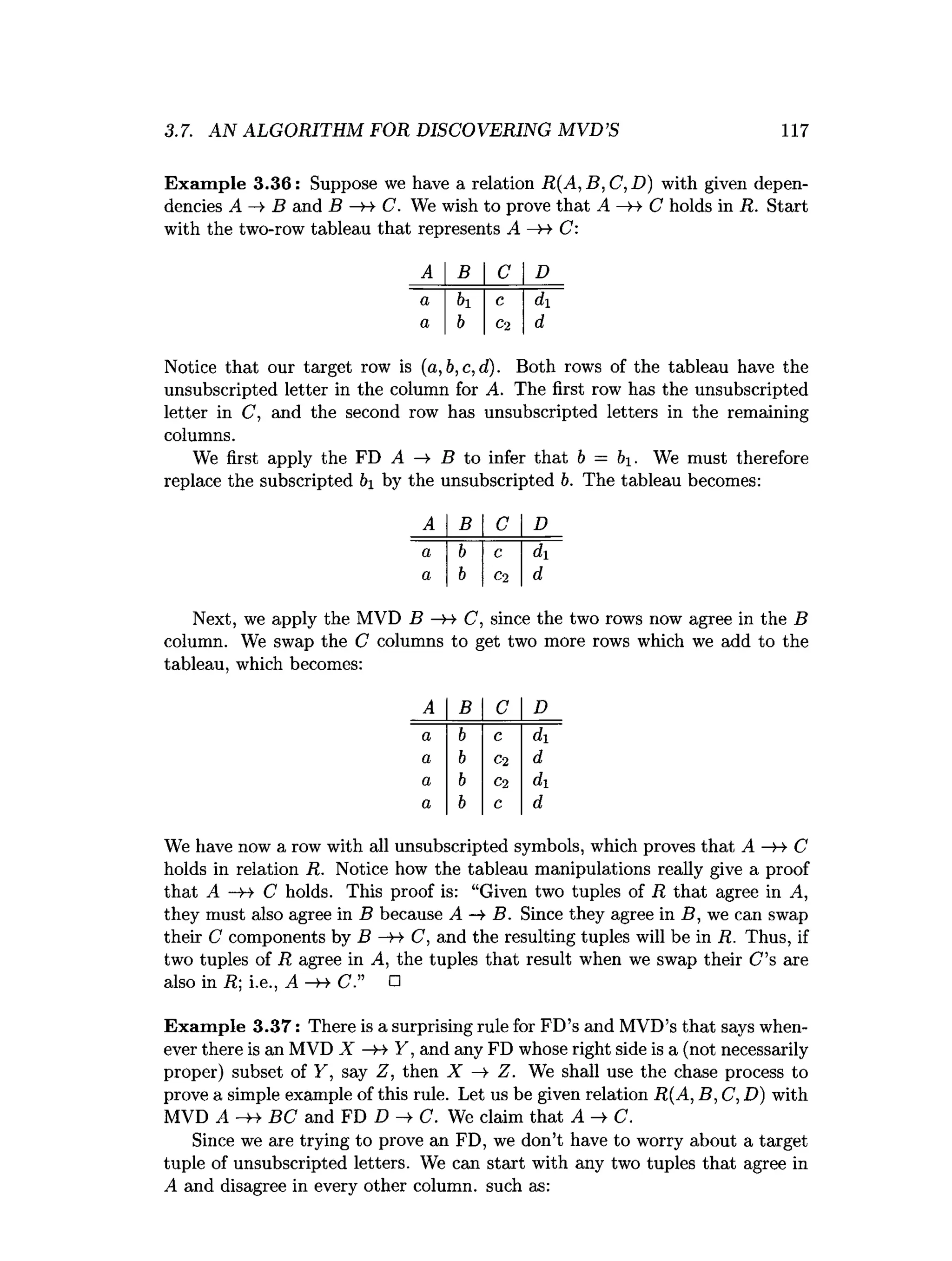 3.7. AN ALGORITHM FOR DISCOVERING MVD’S 117
Exam ple 3.36: Suppose we have a relation R (A ,B ,C ,D ) with given depen­
dencies A B and B —
>4 C. We wish to prove that A —
h> C holds in R. Start
with the two-row tableau that represents A —
H- C:
A B C D
a h c di
a b C2 d
Notice that our target row is (a,b,c,d). Both rows of the tableau have the
unsubscripted letter in the column for A. The first row has the unsubscripted
letter in C, and the second row has unsubscripted letters in the remaining
columns.
We first apply the FD A —
¥ B to infer that b = b. We must therefore
replace the subscripted &
i by the unsubscripted b. The tableau becomes:
A B C D
a b c di
a b C2 d
Next, we apply the MVD B —
>4 C, since the two rows now agree in the B
column. We swap the C columns to get two more rows which we add to the
tableau, which becomes:
A B C D
a b c d
a b C2 d
a b C2 di
a b C d
We have now a row with all unsubscripted symbols, which proves that A —
h- C
holds in relation R. Notice how the tableau manipulations really give a proof
that A —
»
-> C holds. This proof is: “Given two tuples of R that agree in A,
they must also agree in B because A -¥ B. Since they agree in B, we can swap
their C components by B C, and the resulting tuples will be in R. Thus, if
two tuples of R agree in A, the tuples that result when we swap their C ’s are
also in R; i.e., A —
>
->C.” □
Exam ple 3.37: There is a surprising rule for FD’s and MVD’s that says when­
ever there is an MVD X —
»-» Y, and any FD whose right side is a (not necessarily
proper) subset of Y, say Z, then X —
>Z. We shall use the chase process to
prove a simple example of this rule. Let us be given relation R(A, B, C, D) with
MVD A —
>4 BC and FD D -¥ C. We claim that A C.
Since we are trying to prove an FD, we don’t have to worry about a target
tuple of unsubscripted letters. We can start with any two tuples that agree in
A and disagree in every other column, such as:
 