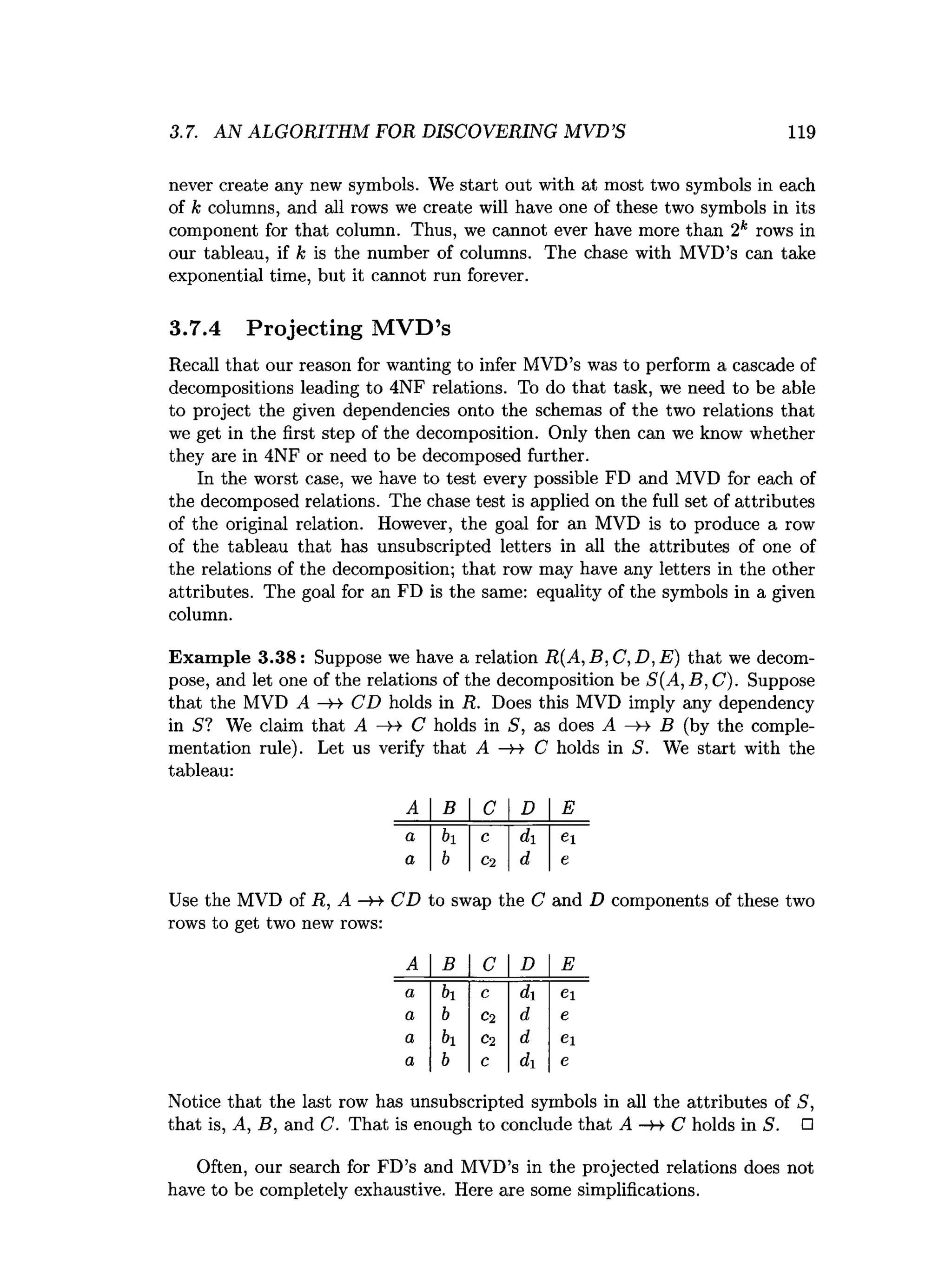 3.7. AN ALGORITHM FOR DISCOVERING MVD’S 119
never create any new symbols. We start out with at most two symbols in each
of k columns, and all rows we create will have one of these two symbols in its
component for that column. Thus, we cannot ever have more than 2k rows in
our tableau, if k is the number of columns. The chase with MVD’s can take
exponential time, but it cannot run forever.
3.7.4 Projecting M VD’s
Recall that our reason for wanting to infer MVD’s was to perform a cascade of
decompositions leading to 4NF relations. To do that task, we need to be able
to project the given dependencies onto the schemas of the two relations that
we get in the first step of the decomposition. Only then can we know whether
they are in 4NF or need to be decomposed further.
In the worst case, we have to test every possible FD and MVD for each of
the decomposed relations. The chase test is applied on the full set of attributes
of the original relation. However, the goal for an MVD is to produce a row
of the tableau that has unsubscripted letters in all the attributes of one of
the relations of the decomposition; that row may have any letters in the other
attributes. The goal for an FD is the same: equality of the symbols in a given
column.
Exam ple 3.38: Suppose we have a relation R(A, B, C, D, E ) that we decom­
pose, and let one of the relations of the decomposition be 5(A, B, C). Suppose
that the MVD A —
H CD holds in R. Does this MVD imply any dependency
in S? We claim that A —
>4 C holds in S, as does A —
>4 B (by the comple­
mentation rule). Let us verify that A — C holds in S. We start with the
tableau:
A B C D E
a bi c di ei
a b Cl d e
Use the MVD of R, A —
»
->CD to swap the C and D components of these two
rows to get two new rows:
A B C D E
a bi c di ei
a b C2 d e
a bi C2 d Cl
a b C di e
Notice that the last row has unsubscripted symbols in all the attributes of S,
that is, A, B, and C. That is enough to conclude that A —
B- C holds in S. □
Often, our search for FD’s and MVD’s in the projected relations does not
have to be completely exhaustive. Here are some simplifications.
 