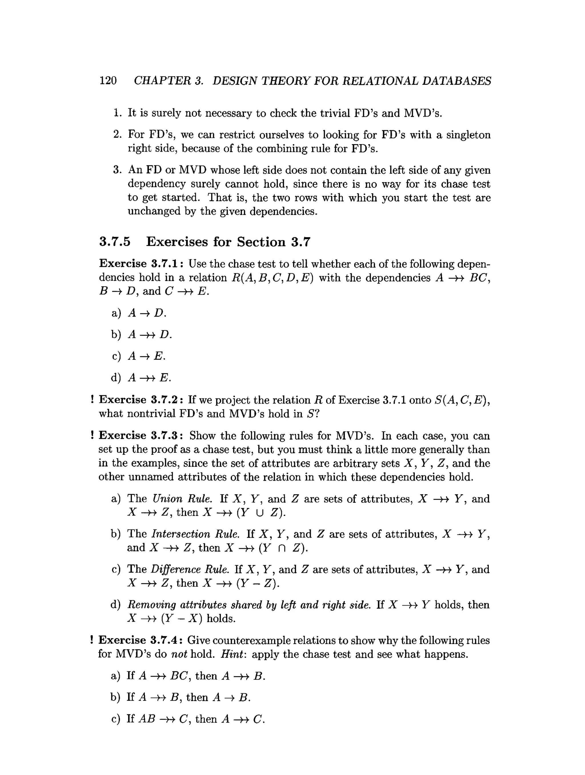 120 CHAPTER 3. DESIGN THEORY FOR RELATIONAL DATABASES
1. It is surely not necessary to check the trivial FD’s and MVD’s.
2. For FD’s, we can restrict ourselves to looking for FD’s with a singleton
right side, because of the combining rule for FD’s.
3. An FD or MVD whose left side does not contain the left side of any given
dependency surely cannot hold, since there is no way for its chase test
to get started. That is, the two rows with which you start the test are
unchanged by the given dependencies.
3.7.5 Exercises for Section 3.7
Exercise 3 .7 .1 : Use the chase test to tell whether each of the following depen­
dencies hold in a relation R(A, B, C, D, E) with the dependencies A —
H- BC,
B -> D, and C -»• E.
a) A -> D.
b) A D.
c) A ^ E .
d) A -H- E.
! Exercise 3 .7 .2 : If we project the relation R of Exercise 3.7.1 onto S(A, C, E),
what nontrivial FD’s and MVD’s hold in S?
! Exercise 3 .7 .3 : Show the following rules for MVD’s. In each case, you can
set up the proof as a chase test, but you must think a little more generally than
in the examples, since the set of attributes are arbitrary sets X , Y, Z, and the
other unnamed attributes of the relation in which these dependencies hold.
a) The Union Rule. If X , Y, and Z are sets of attributes, X —
>
-» Y, and
X Z, then X -h- (Y U Z).
b) The Intersection Rule. If X , Y , and Z are sets of attributes, X -y* Y,
and X — Z, then X —
y
-y (Y n Z ).
c) The Difference Rule. If X , Y , and Z are sets of attributes, X —
h Y, and
X -»• Z, then X - » ( Y - Z).
d) Removing attributes shared by left and right side. If X —
H Y holds, then
X - » {Y - X ) holds.
! Exercise 3.7.4: Give counterexample relations to show why the following rules
for MVD’s do not hold. Hint: apply the chase test and see what happens.
a) If A — BC, then A —
yy B.
b) If A —
H- B, then A —
►
B.
c) If AB —
»
->C, then A -h- C.
 