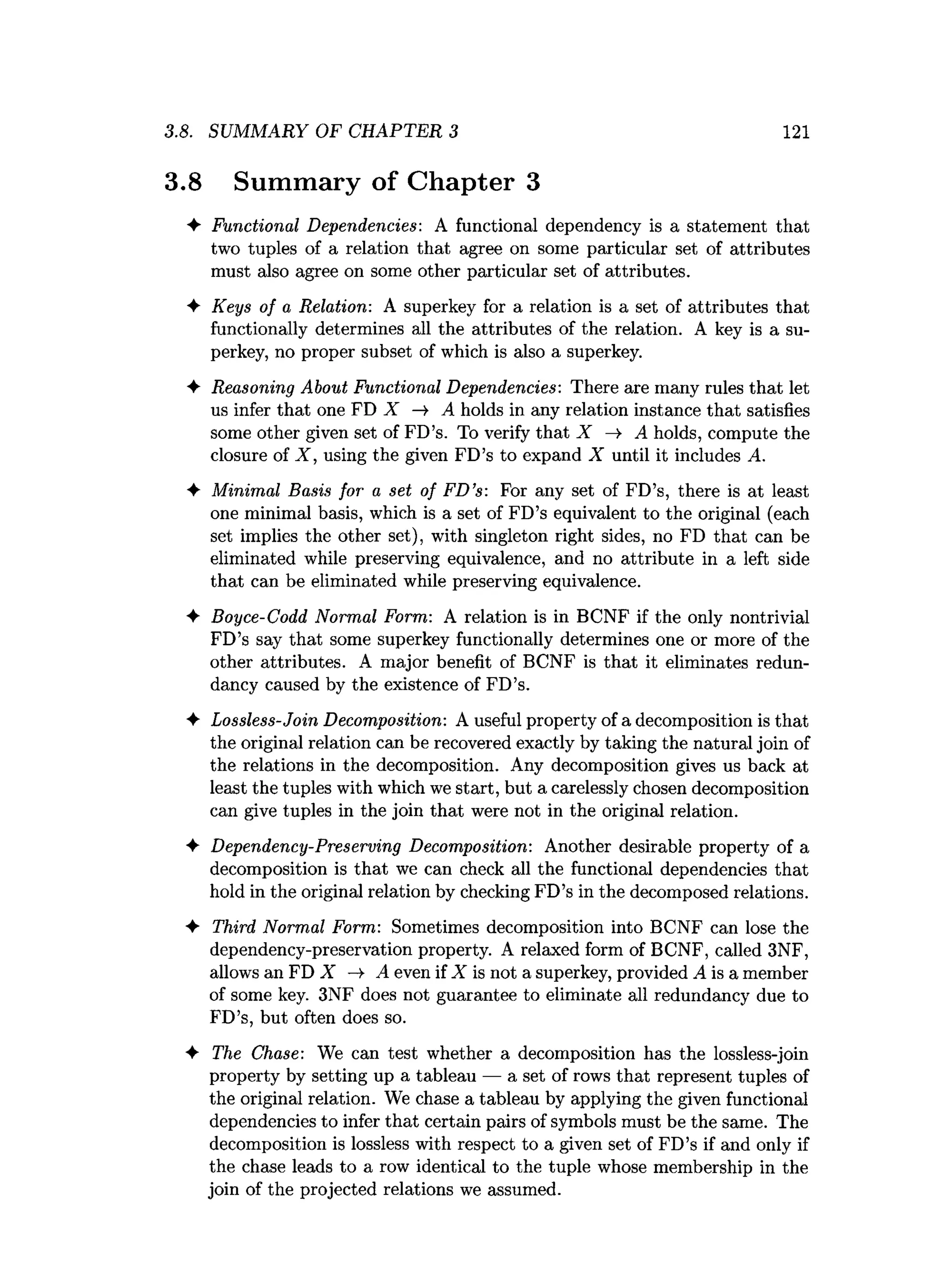 .8. SUMMARY OF CHAPTER 3 121
.8 Summary of Chapter 3
♦ Functional Dependencies: A functional dependency is a statement that
two tuples of a relation that agree on some particular set of attributes
must also agree on some other particular set of attributes.
♦ Keys of a Relation: A superkey for a relation is a set of attributes that
functionally determines all the attributes of the relation. A key is a su­
perkey, no proper subset of which is also a superkey.
♦ Reasoning About Functional Dependencies: There are many rules that let
us infer that one FD X —
» A holds in any relation instance that satisfies
some other given set of FD’s. To verify that X -» A holds, compute the
closure of X , using the given FD’s to expand X until it includes A.
♦ Minimal Basis for a set of FD’s: For any set of FD’s, there is at least
one minimal basis, which is a set of FD’s equivalent to the original (each
set implies the other set), with singleton right sides, no FD that can be
eliminated while preserving equivalence, and no attribute in a left side
that can be eliminated while preserving equivalence.
♦ Boyce-Codd Normal Form: A relation is in BCNF if the only nontrivial
FD’s say that some superkey functionally determines one or more of the
other attributes. A major benefit of BCNF is that it eliminates redun­
dancy caused by the existence of FD’s.
♦ Lossless-Join Decomposition: A useful property of a decomposition is that
the original relation can be recovered exactly by taking the natural join of
the relations in the decomposition. Any decomposition gives us back at
least the tuples with which we start, but a carelessly chosen decomposition
can give tuples in the join that were not in the original relation.
♦ Dependency-Preserving Decomposition: Another desirable property of a
decomposition is that we can check all the functional dependencies that
hold in the original relation by checking FD’s in the decomposed relations.
♦ Third Normal Form: Sometimes decomposition into BCNF can lose the
dependency-preservation property. A relaxed form of BCNF, called 3NF,
allows an FD X -»■ A even if X is not a superkey, provided A is a member
of some key. 3NF does not guarantee to eliminate all redundancy due to
FD’s, but often does so.
♦ The Chase: We can test whether a decomposition has the lossless-join
property by setting up a tableau — a set of rows that represent tuples of
the original relation. We chase a tableau by applying the given functional
dependencies to infer that certain pairs of symbols must be the same. The
decomposition is lossless with respect to a given set of FD’s if and only if
the chase leads to a row identical to the tuple whose membership in the
join of the projected relations we assumed.
 