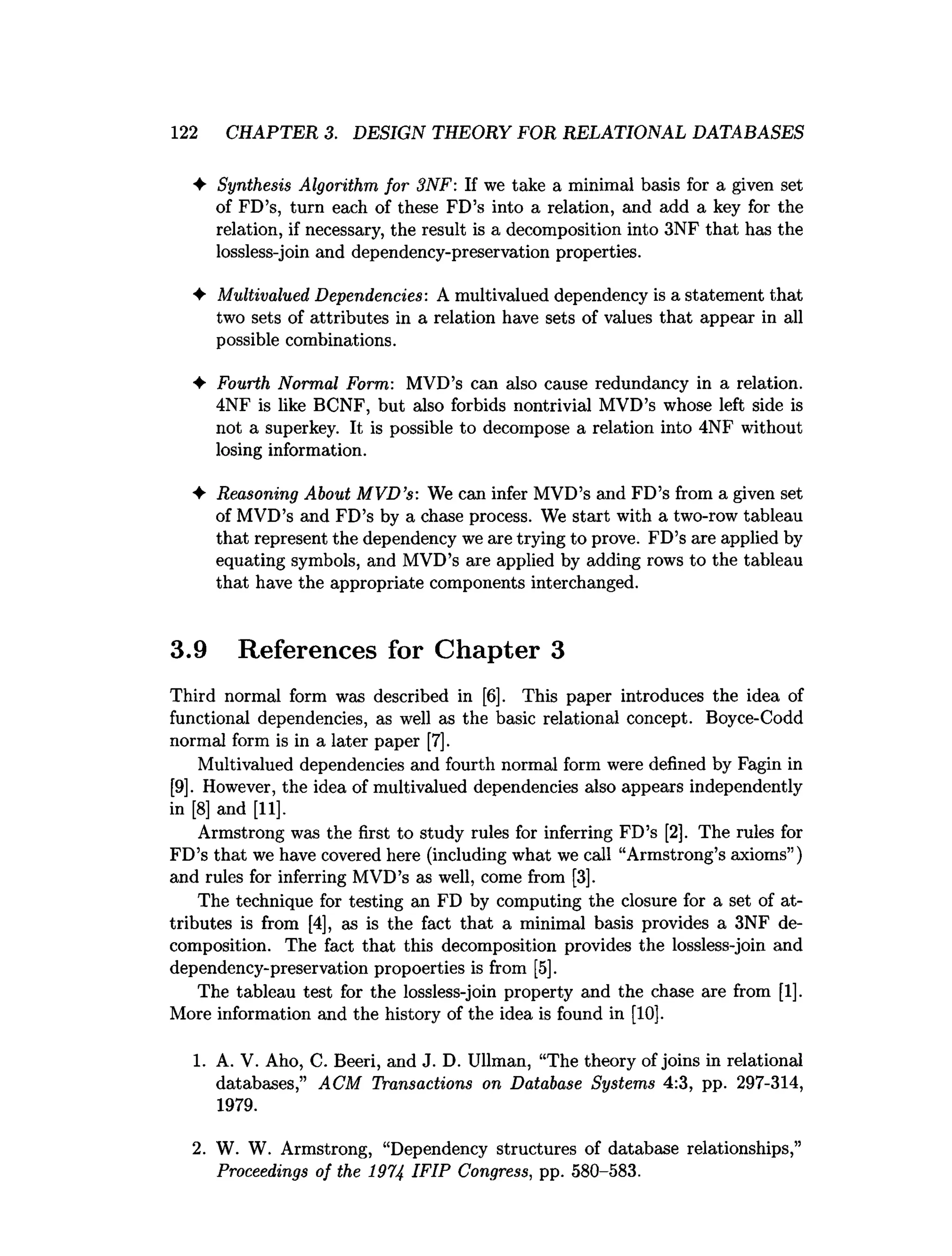 1 2 2 CHAPTER 3. DESIGN THEORY FOR RELATIONAL DATABASES
♦ Synthesis Algorithm, for 3NF: If we take a minimal basis for a given set
of FD’s, turn each of these FD’s into a relation, and add a key for the
relation, if necessary, the result is a decomposition into 3NF that has the
lossless-join and dependency-preservation properties.
♦ Multivalued Dependencies: A multivalued dependency is a statement that
two sets of attributes in a relation have sets of values that appear in all
possible combinations.
♦ Fourth Normal Form: MVD’s can also cause redundancy in a relation.
4NF is like BCNF, but also forbids nontrivial MVD’s whose left side is
not a superkey. It is possible to decompose a relation into 4NF without
losing information.
♦ Reasoning About MVD’
s: We can infer MVD’s and FD’s from a given set
of MVD’s and FD’s by a chase process. We start with a two-row tableau
that represent the dependency we are trying to prove. FD’s are applied by
equating symbols, and MVD’s are applied by adding rows to the tableau
that have the appropriate components interchanged.
3.9 References for Chapter 3
Third normal form was described in [6]. This paper introduces the idea of
functional dependencies, as well as the basic relational concept. Boyce-Codd
normal form is in a later paper [7].
Multivalued dependencies and fourth normal form were defined by Fagin in
[9]. However, the idea of multivalued dependencies also appears independently
in [8] and [11].
Armstrong was the first to study rules for inferring FD’s [2], The rules for
FD’s that we have covered here (including what we call “Armstrong’s axioms”)
and rules for inferring MVD’s as well, come from [3].
The technique for testing an FD by computing the closure for a set of at­
tributes is from [4], as is the fact that a minimal basis provides a 3NF de­
composition. The fact that this decomposition provides the lossless-join and
dependency-preservation propoerties is from [5].
The tableau test for the lossless-join property and the chase are from [1],
More information and the history of the idea is found in [10].
1. A. V. Aho, C. Beeri, and J. D. Ullman, “The theory of joins in relational
databases,” ACM Transactions on Database Systems 4:3, pp. 297-314,
1979.
2. W. W. Armstrong, “Dependency structures of database relationships,”
Proceedings of the 1974 IFIP Congress, pp. 580-583.
 
