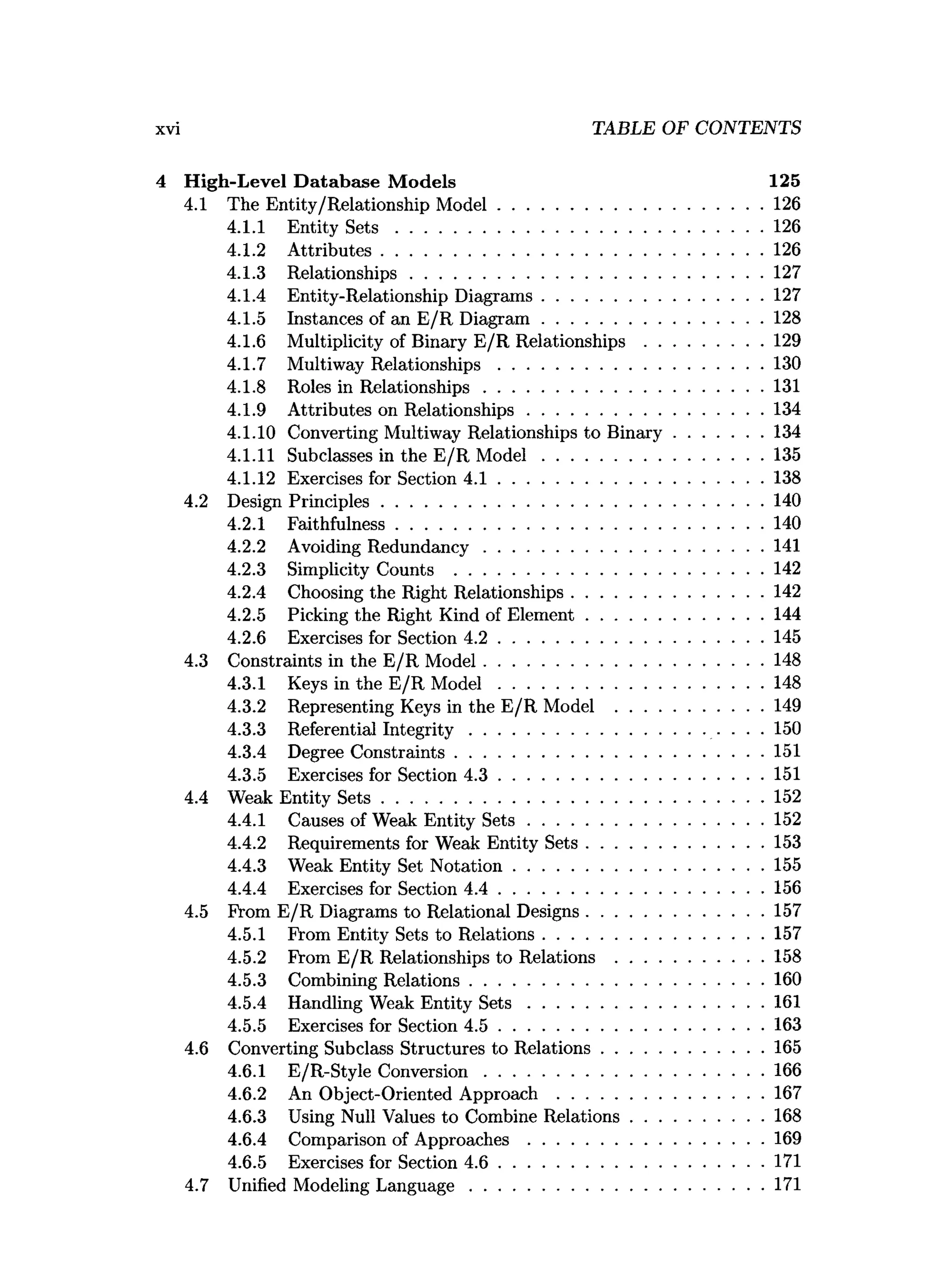 4 High-Level D atabase M odels 125
4.1 The Entity/Relationship M odel.........................................................126
4.1.1 Entity S e t s .............................................................................. 126
4.1.2 A ttributes..................................................................................126
4.1.3 Relationships........................................................................... 127
4.1.4 Entity-Relationship Diagrams...............................................127
4.1.5 Instances of an E/R D iagram ...............................................128
4.1.6 Multiplicity of Binary E/R R elationships......................... 129
4.1.7 Multiway R elationships........................................................ 130
4.1.8 Roles in Relationships............................................................131
4.1.9 Attributes on Relationships.................................................. 134
4.1.10 Converting Multiway Relationships to B inary...................134
4.1.11 Subclasses in the E/R M o d el...............................................135
4.1.12 Exercises for Section 4 .1 ........................................................ 138
4.2 Design Principles..................................................................................140
4.2.1 Faithfulness.............................................................................. 140
4.2.2 Avoiding Redundancy............................................................141
4.2.3 Simplicity Counts ..................................................................142
4.2.4 Choosing the Right Relationships.........................................142
4.2.5 Picking the Right Kind of Elem ent......................................144
4.2.6 Exercises for Section 4 .2 ........................................................ 145
4.3 Constraints in the E/R M odel............................................................148
4.3.1 Keys in the E/R M o d e l........................................................ 148
4.3.2 Representing Keys in the E/R Model ............................... 149
4.3.3 Referential In teg rity .................................................. ■ ■ • • 150
4.3.4 Degree Constraints..................................................................151
4.3.5 Exercises for Section 4 .3 ........................................................ 151
4.4 Weak Entity S e ts..................................................................................152
4.4.1 Causes of Weak Entity S e ts .................................................. 152
4.4.2 Requirements for Weak Entity S ets......................................153
4.4.3 Weak Entity Set N otation..................................................... 155
4.4.4 Exercises for Section 4 .4 ........................................................ 156
4.5 From E/R Diagrams to Relational Designs......................................157
4.5.1 From Entity Sets to Relations...............................................157
4.5.2 From E/R Relationships to Relations ............................... 158
4.5.3 Combining Relations...............................................................160
4.5.4 Handling Weak Entity S e ts .................................................. 161
4.5.5 Exercises for Section 4 .5 .........................................................163
4.6 Converting Subclass Structures to Relations.................................. 165
4.6.1 E/R-Style Conversion............................................................166
4.6.2 An Object-Oriented A p p ro ach ............................................167
4.6.3 Using Null Values to Combine Relations............................ 168
4.6.4 Comparison of A pproaches.................................................. 169
4.6.5 Exercises for Section 4 .6 ........................................................ 171
4.7 Unified Modeling L anguage...............................................................171
xvi TABLE OF CONTENTS
 