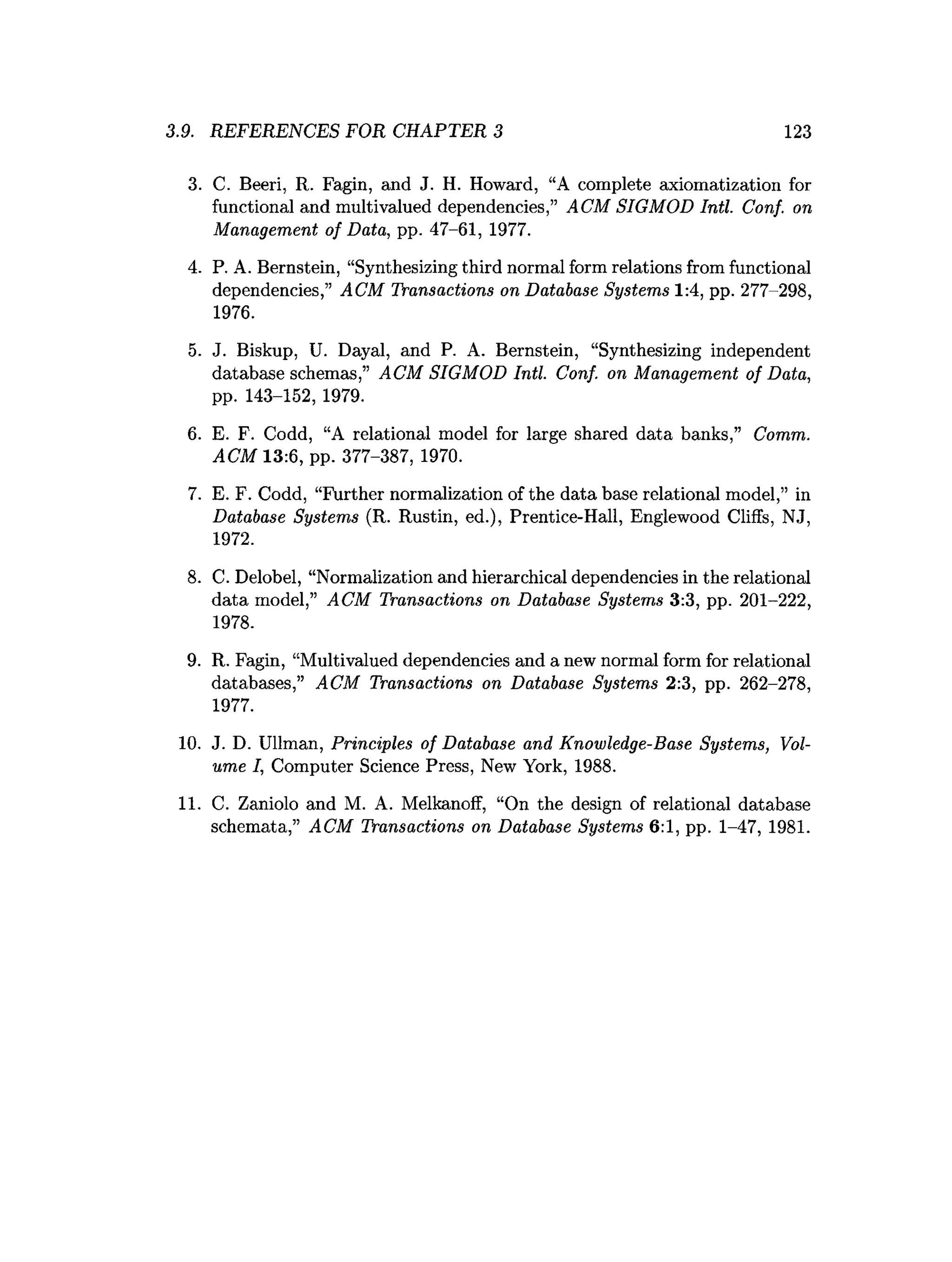 3.9. REFERENCES FOR CHAPTER 3 123
3. C. Beeri, R. Fagin, and J. H. Howard, “A complete axiomatization for
functional and multivalued dependencies,” ACM SIGMOD Intl. Conf. on
Management of Data, pp. 47-61, 1977.
4. P. A. Bernstein, “Synthesizing third normal form relations from functional
dependencies,” ACM Transactions on Database Systems 1:4, pp. 277-298,
1976.
5. J. Biskup, U. Dayal, and P. A. Bernstein, “Synthesizing independent
database schemas,” ACM SIGMOD Intl. Conf. on Management of Data,
pp. 143-152, 1979.
6. E. F. Codd, “A relational model for large shared data banks,” Comm.
ACM 13:6, pp. 377-387, 1970.
7. E. F. Codd, “Further normalization of the data base relational model,” in
Database Systems (R. Rustin, ed.), Prentice-Hall, Englewood Cliffs, NJ,
1972.
8. C. Delobel, “Normalization and hierarchical dependencies in the relational
data model,” ACM Transactions on Database Systems 3:3, pp. 201-222,
1978.
9. R. Fagin, “Multivalued dependencies and a new normal form for relational
databases,” ACM Transactions on Database Systems 2:3, pp. 262-278,
1977.
10. J. D. Ullman, Principles of Database and Knowledge-Base Systems, Vol­
ume I, Computer Science Press, New York, 1988.
11. C. Zaniolo and M. A. Melkanoff, “On the design of relational database
schemata,” ACM Transactions on Database Systems 6:1, pp. 1-47, 1981.
 